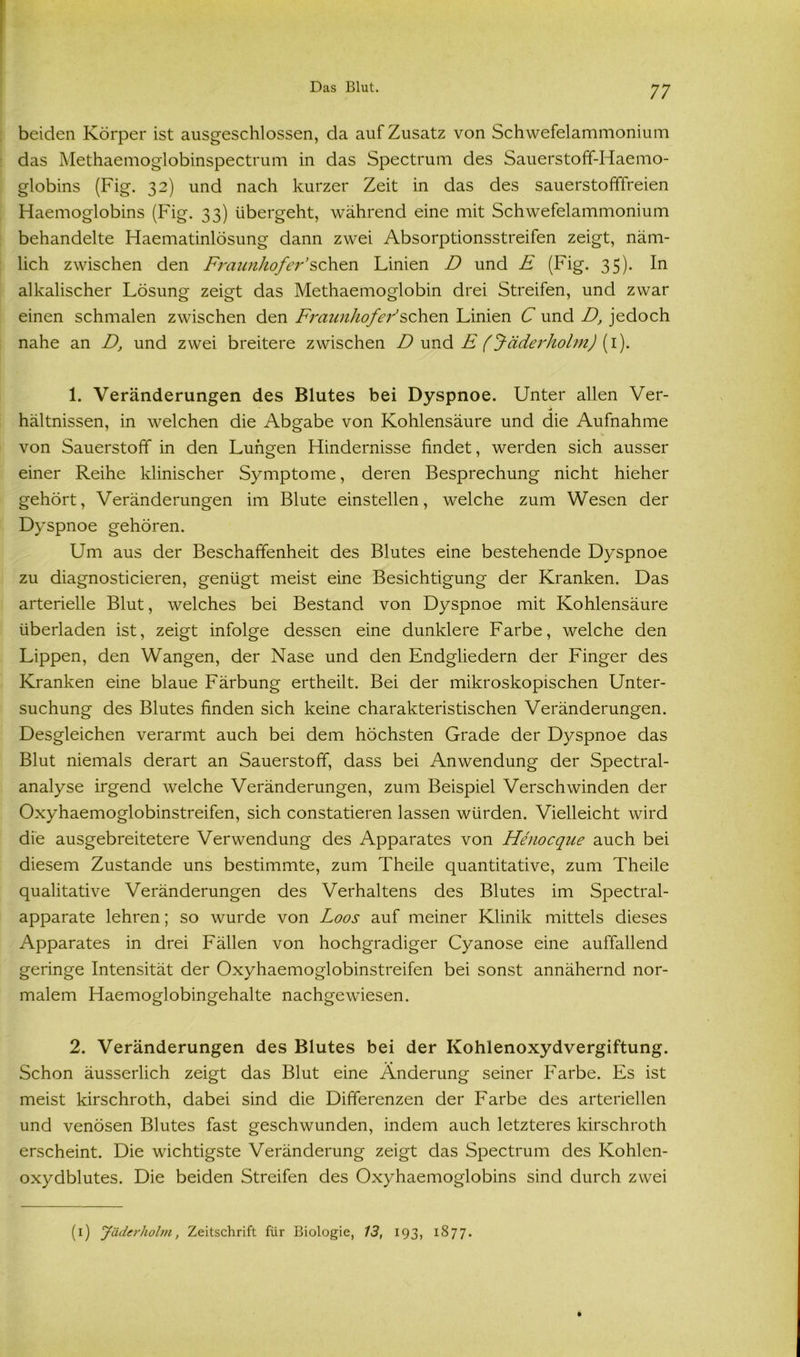 beiden Körper ist ausgeschlossen, da auf Zusatz von Schwefelammonium das Methaemoglobinspectrum in das Spectrum des Sauerstoff-Haemo- globins (Fig. 32) und nach kurzer Zeit in das des sauerstofffreien Haemoglobins (Fig. 33) übergeht, während eine mit Schwefelammonium behandelte Haematinlösung dann zwei Absorptionsstreifen zeigt, näm- lich zwischen den Fraunhofer’sehen Linien D und £ (Fig. 35). In alkalischer Lösung zeigt das Methaemoglobin drei Streifen, und zwar einen schmalen zwischen den Fraunhofer’sehen Linien C und D, jedoch nahe an D, und zwei breitere zwischen D und E (f äderholm) (1). 1. Veränderungen des Blutes bei Dyspnoe. Unter allen Ver- hältnissen, in welchen die Abgabe von Kohlensäure und die Aufnahme von Sauerstoff in den Lungen Hindernisse findet, werden sich ausser einer Reihe klinischer Symptome, deren Besprechung nicht hieher gehört, Veränderungen im Blute einstellen, welche zum Wesen der Dyspnoe gehören. Um aus der Beschaffenheit des Blutes eine bestehende Dyspnoe zu diagnosticieren, genügt meist eine Besichtigung der Kranken. Das arterielle Blut, welches bei Bestand von Dyspnoe mit Kohlensäure überladen ist, zeigt infolge dessen eine dunklere Farbe, welche den Lippen, den Wangen, der Nase und den Endgliedern der Finger des Kranken eine blaue Färbung ertheilt. Bei der mikroskopischen Unter- suchung des Blutes finden sich keine charakteristischen Veränderungen. Desgleichen verarmt auch bei dem höchsten Grade der Dyspnoe das Blut niemals derart an Sauerstoff, dass bei Anwendung der Spectral- analyse irgend welche Veränderungen, zum Beispiel Verschwinden der Oxyhaemoglobinstreifen, sich constatieren lassen würden. Vielleicht wird die ausgebreitetere Verwendung des Apparates von Henocque auch bei diesem Zustande uns bestimmte, zum Theile quantitative, zum Theile qualitative Veränderungen des Verhaltens des Blutes im Spectral- apparate lehren; so wurde von Loos auf meiner Klinik mittels dieses Apparates in drei Fällen von hochgradiger Cyanose eine auffallend geringe Intensität der Oxyhaemoglobinstreifen bei sonst annähernd nor- malem Haemoglobingehalte nachgewiesen. 2. Veränderungen des Blutes bei der Kohlenoxydvergiftung. Schon äusserlich zeigt das Blut eine Änderung seiner Farbe. Es ist meist kirschroth, dabei sind die Differenzen der Farbe des arteriellen und venösen Blutes fast geschwunden, indem auch letzteres kirschroth erscheint. Die wichtigste Veränderung zeigt das Spectrum des Kohlen- oxydblutes. Die beiden Streifen des Oxyhaemoglobins sind durch zwei (1) Jäderholm, Zeitschrift für Biologie, 13, 193, 1877.