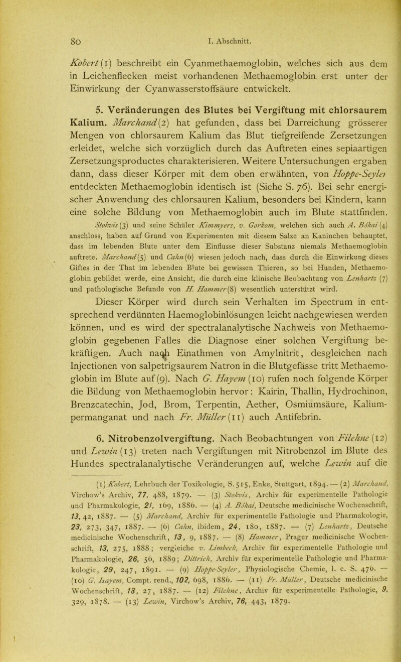 Kobert(i) beschreibt ein Cyanmethaemoglobin, welches sich aus dem in Leichenflecken meist vorhandenen Methaemoglobin erst unter der Einwirkung der Cyanwasserstoffsäure entwickelt. 5. Veränderungen des Blutes bei Vergiftung mit chlorsaurem Kalium. Marchand (2) hat gefunden, dass bei Darreichung grösserer Mengen von chlorsaurem Kalium das Blut tiefgreifende Zersetzungen erleidet, welche sich vorzüglich durch das Auftreten eines sepiaartigen Zersetzungsproductes charakterisieren. Weitere Untersuchungen ergaben dann, dass dieser Körper mit dem oben erwähnten, von Hoppe-Seyle; entdeckten Methaemoglobin identisch ist (Siehe S. 76). Bei sehr energi- scher Anwendung des chlorsauren Kalium, besonders bei Kindern, kann eine solche Bildung von Methaemoglobin auch im Blute stattfinden. Sto/cvis (3) und seine Schüler Kimmyers, v. Gorkom, welchen sich auch A. Bo'kai(P) anschloss, haben auf Grund von Experimenten mit diesem Salze an Kaninchen behauptet, dass im lebenden Blute unter dem Einflüsse dieser Substanz niemals Methaemoglobin auftrete. Marchand(5) und Cahn (6) wiesen jedoch nach, dass durch die Einwirkung dieses Giftes in der That im lebenden Blute bei gewissen Thieren, so bei Hunden, Methaemo- globin gebildet werde, eine Ansicht, die durch eine klinische Beobachtung von Lenhartz (7) und pathologische Befunde von H. Hammer(8) wesentlich unterstützt wird. Dieser Körper wird durch sein Verhalten im Spectrum in ent- sprechend verdünnten Haemoglobinlösungen leicht nachgewiesen werden können, und es wird der spectralanalytische Nachweis von Methaemo- globin gegebenen Falles die Diagnose einer solchen Vergiftung be- kräftigen. Auch na^h Einathmen von Amylnitrit, desgleichen nach Injectionen von salpetrigsaurem Natron in die Blutgefässe tritt Methaemo- globin im Blute auf (9). Nach G. Hayem (10) rufen noch folgende Körper die Bildung von Methaemoglobin hervor: Kairin, Thallin, Hydrochinon, Brenzcatechin, Jod, Brom, Terpentin, Aether, Osmiumsäure, Kalium- permanganat und nach Fr. Müller (11) auch Antifebrin. 6. Nitrobenzolvergiftung. Nach Beobachtungen von Filehne (12) und Lewin (13) treten nach Vergiftungen mit Nitrobenzol im Blute des Hundes spectralanalytische Veränderungen auf, welche Lew in auf die (1) Kobert, Lehrbuch der Toxikologie, S.515, Enke, Stuttgart, 1894. — (2) Marchand, Virchow’s Archiv, 77, 488, 1879. — (3) Stokvis, Archiv für experimentelle Pathologie und Pharmakologie, 2/, 1O9, 1886. — (4) A. Bökai, Deutsche medicinische Wochenschritt, 13, 42, 1887. — (5) Marchand, Archiv für experimentelle Pathologie und Pharmakologie, 23, 273, 347, 1887. — (6) Cahn, ibidem, 24, 180, 1887. — (7) Lenhartz, Deutsche medicinische Wochenschrift, 13, 9, 1887. — (8) Hammer, Prager medicinische Wochen- schrift, 13, 275, 1888 ; vergleiche v. Limbeck, Archiv für experimentelle Pathologie und Pharmakologie, 26, 56, 1889; Dittrich, Archiv für experimentelle Pathologie und Pharma- kologie, 29, 247, 1891. — (9) Hoppe-Seyler, Physiologische Chemie, 1. c. S. 47O. — (10) G. Bayern, Compt. rend., 102, 698, 1886. — (11) Fr. Müller, Deutsche medicinische Wochenschrift, 13, 27, 1887. — (12) Filehne, Archiv für experimentelle Pathologie, 9, 329, 1878. — (13) Lewin, Virchow’s Archiv, 76, 443, 1879.