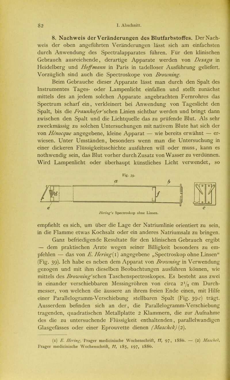 8. Nachweis der Veränderungen des Blutfarbstoffes. Der Nach- weis der oben angeführten Veränderungen lässt sich am einfachsten durch Anwendung des Spectralapparates führen. Für den klinischen Gebrauch ausreichende, derartige Apparate werden von Desaga in Heidelberg und Hoffniann in Paris in tadelloser Ausführung geliefert. Vorzüglich sind auch die Spectroskope von Browning. Beim Gebrauche dieser Apparate lässt man durch den Spalt des Instrumentes Tages- oder Lampenlicht einfallen und stellt zunächst mittels des an jedem solchen Apparate angebrachten Fernrohres das Spectrum scharf ein, verkleinert bei Anwendung von Tageslicht den Spalt, bis die Fraunhofer’sehen Linien sichtbar werden und bringt dann zwischen den Spalt und die Lichtquelle das zu prüfende Blut. Als sehr zweckmässig zu solchen Untersuchungen mit nativem Blute hat sich der von Henocque angegebene, kleine Apparat — wie bereits erwähnt — er- wiesen. Unter Umständen, besonders wenn man die Untersuchung in einer dickeren Flüssigkeitsschichte ausführen will oder muss, kann es nothwendig sein, das Blut vorher durch Zusatz von Wasser zu verdünnen. Wird Lampenlicht oder überhaupt künstliches Licht verwendet, so Fig. 39- a b Hering’s Spectroskop ohne Linsen. empfiehlt es sich, um über die Lage der Natriumlinie orientiert zu sein, in die Flamme etwas Kochsalz oder ein anderes Natriumsalz zu bringen. Ganz befriedigende Resultate für den klinischen Gebrauch ergibt — dem praktischen Arzte wegen seiner Billigkeit besonders zu em- pfehlen — das von £. Hering{i) angegebene „Spectroskop ohne Linsen“ (Fig. 39). Ich habe es neben dem Apparat von Browning in Verwendung gezogen und mit ihm dieselben Beobachtungen ausführen können, wie mittels des Browning’sehen Taschenspectroskopes. Es besteht aus zwei in einander verschiebbaren Messingröhren von circa 2J/2 cm Durch- messer, von welchen die äussere an ihrem freien Ende einen, mit Hilfe einer Parallelogramm-Verschiebung stellbaren Spalt (Fig. 39 c) trägt. Ausserdem befinden sich an der, die Parallelogramm-Verschiebung tragenden, quadratischen Metallplatte 2 Klammern, die zur Aufnahme des die zu untersuchende Flüssigkeit enthaltenden, parallelwandigen Glasgefässes oder einer Eprouvette dienen (Maschek) (2). (1) E. Hering, 'Prager medicinische Wochenschrift, 11, 97, 1SS6. — (2) Maschek, Frager medicinische Wochenschrift, 11, 185, 197, 1886.