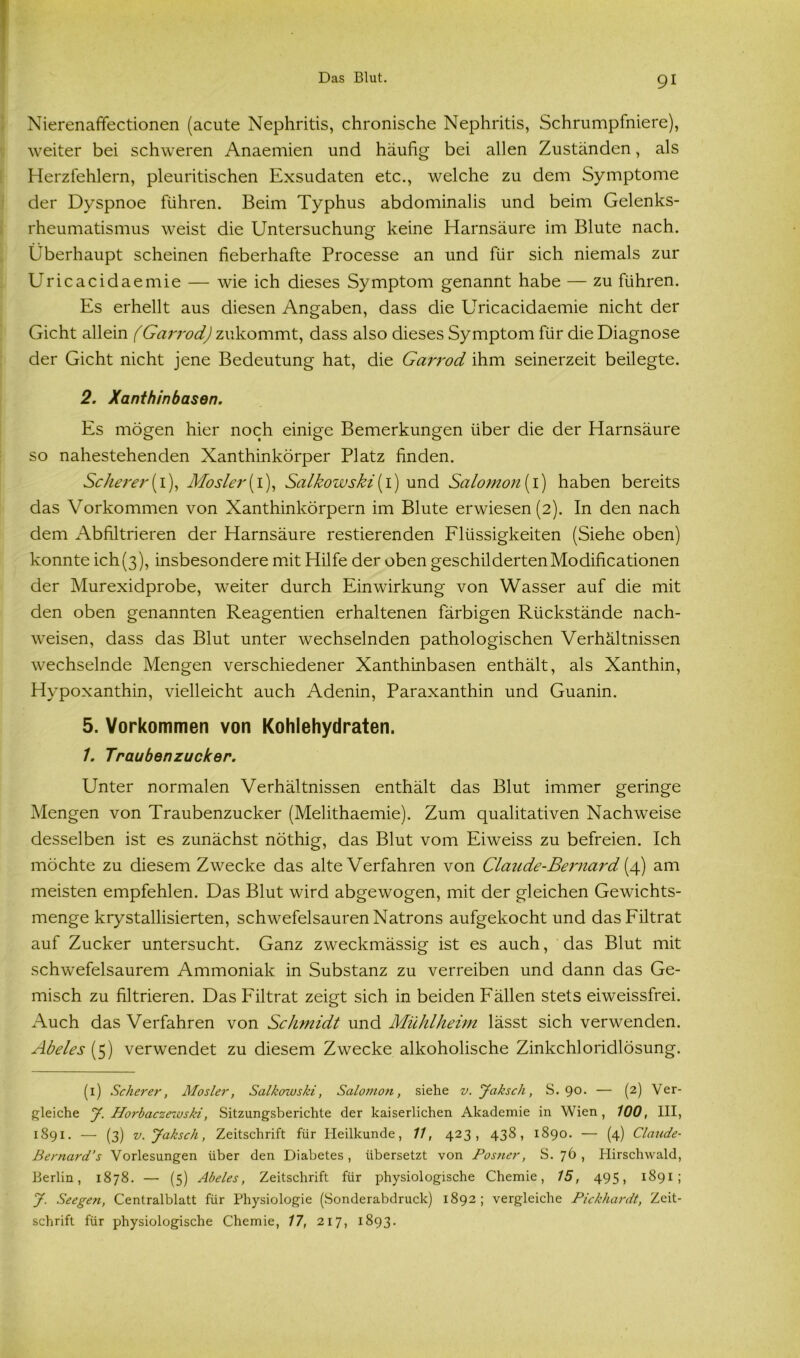 Nierenaffectionen (acute Nephritis, chronische Nephritis, Schrumpfniere), weiter bei schweren Anaemien und häufig bei allen Zuständen, als Herzfehlern, pleuritischen Exsudaten etc., welche zu dem Symptome der Dyspnoe führen. Beim Typhus abdominalis und beim Gelenks- rheumatismus weist die Untersuchung keine Harnsäure im Blute nach. Überhaupt scheinen fieberhafte Processe an und für sich niemals zur Uricacidaemie — wie ich dieses Symptom genannt habe — zu führen. Es erhellt aus diesen Angaben, dass die Uricacidaemie nicht der Gicht allein (Garrod) zukommt, dass also dieses Symptom für die Diagnose der Gicht nicht jene Bedeutung hat, die Garrod ihm seinerzeit beilegte. 2. Xanthinbasen. Es mögen hier noch einige Bemerkungen über die der Harnsäure so nahestehenden Xanthinkörper Platz finden. Scherer(1), Mosler( 1), Salkowski [l) und Salomon(i) haben bereits das Vorkommen von Xanthinkörpern im Blute erwiesen (2). In den nach dem Abfiltrieren der Harnsäure Testierenden Flüssigkeiten (Siehe oben) konnte ich(3), insbesondere mit Hilfe der oben geschilderten Modificationen der Murexidprobe, weiter durch Einwirkung von Wasser auf die mit den oben genannten Reagentien erhaltenen färbigen Rückstände nach- weisen, dass das Blut unter wechselnden pathologischen Verhältnissen wechselnde Mengen verschiedener Xanthinbasen enthält, als Xanthin, Hypoxanthin, vielleicht auch Adenin, Paraxanthin und Guanin. 5. Vorkommen von Kohlehydraten. 1. Traubenzucker. Unter normalen Verhältnissen enthält das Blut immer geringe Mengen von Traubenzucker (Melithaemie). Zum qualitativen Nachweise desselben ist es zunächst nöthig, das Blut vom Eiweiss zu befreien. Ich möchte zu diesem Zwecke das alte Verfahren von Claude-Bei'nard (4) am meisten empfehlen. Das Blut wird abgewogen, mit der gleichen Gewichts- menge krystallisierten, schwefelsauren Natrons aufgekocht und das Filtrat auf Zucker untersucht. Ganz zweckmässig ist es auch, das Blut mit schwefelsaurem Ammoniak in Substanz zu verreiben und dann das Ge- misch zu filtrieren. Das Filtrat zeigt sich in beiden P'ällen stets eiweissfrei. Auch das Verfahren von Schmidt und Mühlheim lässt sich verwenden. Abeies (5) verwendet zu diesem Zwecke alkoholische Zinkchloridlösung. (1) Scherer, Mosler, Salkowski, Salomon, siehe v.Jaksch, S. 90. — (2) Ver- gleiche J. Horbaczewski, Sitzungsberichte der kaiserlichen Akademie in Wien, 100, III, 1891. — (3) v.Jaksch, Zeitschrift für Heilkunde, 11, 423, 438, 1890. — (4) Claude- Bernard’s Vorlesungen über den Diabetes , übersetzt von Postier, S. 76 , Hirschwald, Berlin, 1878. — (5) Abeies, Zeitschrift für physiologische Chemie, 15, 495, 1891; J. Seegen, Centralblatt für Physiologie (Sonderabdruck) 1892; vergleiche Pickhardt, Zeit- schrift für physiologische Chemie, 17, 217, 1893.