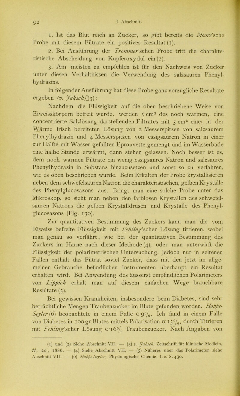 1. Ist das Blut reich an Zucker, so gibt bereits die Moore'sehe Probe mit diesem Filtrate ein positives Resultat (i). 2. Bei Ausführung der Trommel sehen Probe tritt die charakte- ristische Abscheidung von Kupferoxydul ein (2). 3. Am meisten zu empfehlen ist für den Nachweis von Zucker unter diesen Verhältnissen die Verwendung des salzsauren Phenyl- hydrazins. In folgender Ausführung hat diese Probe ganz vorzügliche Resultate ergeben (v. Jaksch)\3): Nachdem die Flüssigkeit auf die oben beschriebene Weise von Eiweisskörpern befreit wurde, werden 5 cm1 * 3 des noch warmen, eine concentrierte Salzlösung darstellenden Filtrates mit 5 cm3 einer in der Wärme frisch bereiteten Lösung von 2 Messerspitzen von salzsaurem Phenylhydrazin und 4 Messerspitzen von essigsaurem Natron in einer zur Hälfte mit Wasser gefüllten Eprouvette gemengt und im Wasserbade eine halbe Stunde erwärmt, dann stehen gelassen. Noch besser ist es, dem noch warmen Filtrate ein wenig essigsaures Natron und salzsaures Phenylhydrazin in Substanz hinzuzusetzen und sonst so zu verfahren, wie es oben beschrieben wurde. Beim Erkalten der Probe krystallisieren neben dem schwefelsauren Natron die charakteristischen, gelben Krystalle des Phenylglucosazons aus. Bringt man eine solche Probe unter das Mikroskop, so sieht man neben den farblosen Krystallen des schwefel- sauren Natrons die gelben Krystalldrusen und Krystalle des Phenyl- glucosazons (Fig. 130). Zur quantitativen Bestimmung des Zuckers kann man die vom Eiweiss befreite Flüssigkeit mit Fehling’scher Lösung titrieren, wobei man genau so verfährt, wie bei der quantitativen Bestimmung des Zuckers im Harne nach dieser Methode (4), oder man unterwirft die Flüssigkeit der polarimetrischen Untersuchung. Jedoch nur in seltenen Fällen enthält das Filtrat soviel Zucker, dass mit den jetzt im allge- meinen Gebrauche befindlichen Instrumenten überhaupt ein Resultat erhalten wird. Bei Anwendung des äusserst empfindlichen Polarimeters von Lippich erhält man auf diesem einfachen Wege brauchbare Resultate (5). Bei gewissen Krankheiten, insbesondere beim Diabetes, sind sehr beträchtliche Mengen Traubenzucker im Blute gefunden worden. Hoppe- Seyler (6) beobachtete in einem Falle o*9°/o* Ich fand in einem Falle von Diabetes in 100gr Blutes mittels Polarisation 0*15%, durch Titrieren mit Fehling’scher Lösung 0*1 6°/0 Traubenzucker. Nach Angaben von (1) und (2) Siehe Abschnitt VII. — (3) v. Jaksch, Zeitschrift für klinische Medicin, 11, 20, 1886. — (4) Siehe Abschnitt VII. — (5) Näheres über das Polarimeter siehe Abschnitt VII. — (b) Hoppe-Seylcr, Physiologische Chemie, l.c. S.430.