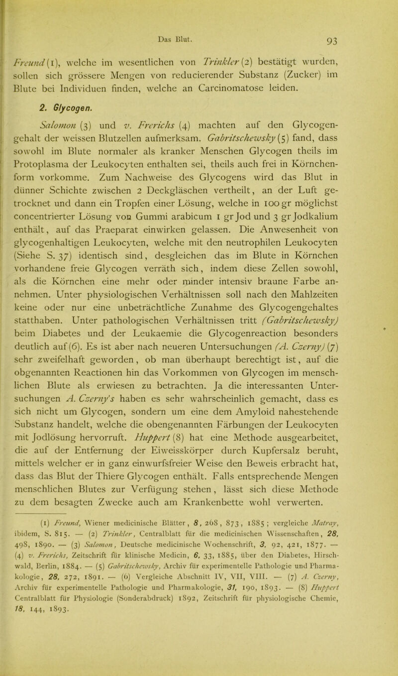 Freund(i), welche im wesentlichen von Trinkler[2) bestätigt wurden, sollen sich grössere Mengen von reducierender Substanz (Zucker) im Blute bei Individuen finden, welche an Carcinomatose leiden. 2. Glycogen. Salomon (3) und v. Frerichs (4) machten auf den Glycogen- gehalt der weissen Blutzellen aufmerksam. Gabritschewsky {5) fand, dass sowohl im Blute normaler als kranker Menschen Glycogen theils im Protoplasma der Leukocyten enthalten sei, theils auch frei in Körnchen- form vorkomme. Zum Nachweise des Glycogens wird das Blut in dünner Schichte zwischen 2 Deckgiäschen vertheilt, an der Luft ge- trocknet und dann ein Tropfen einer Lösung, welche in 100 gr möglichst concentrierter Lösung von Gummi arabicum 1 gr Jod und 3 gr Jodkalium enthält, auf das Praeparat einwirken gelassen. Die Anwesenheit von glycogenhaltigen Leukocyten, welche mit den neutrophilen Leukocyten (Siehe S. 37) identisch sind, desgleichen das im Blute in Körnchen vorhandene freie Glycogen verräth sich, indem diese Zellen sowohl, als die Körnchen eine mehr oder minder intensiv braune Farbe an- nehmen. Unter physiologischen Verhältnissen soll nach den Mahlzeiten keine oder nur eine unbeträchtliche Zunahme des Glycogengehaltes statthaben. Unter pathologischen Verhältnissen tritt (Gabritschezvsky) beim Diabetes und der Leukaemie die Glycogenreaction besonders deutlich auf (6). Es ist aber nach neueren Untersuchungen (A. Czerny) (7) sehr zweifelhaft geworden, ob man überhaupt berechtigt ist, auf die obgenannten Reactionen hin das Vorkommen von Glycogen im mensch- lichen Blute als erwiesen zu betrachten. Ja die interessanten Unter- suchungen A. Czerny’s haben es sehr wahrscheinlich gemacht, dass es sich nicht um Glycogen, sondern um eine dem Amyloid nahestehende Substanz handelt, welche die obengenannten Färbungen der Leukocyten mit Jodlösung hervorruft. Huppert (8) hat eine Methode ausgearbeitet, die auf der Entfernung der Eiweisskörper durch Kupfersalz beruht, mittels welcher er in ganz einwurfsfreier Weise den Beweis erbracht hat, dass das Blut der Thiere Glycogen enthält. Falls entsprechende Mengen menschlichen Blutes zur Verfügung stehen , lässt sich diese Methode zu dem besagten Zwecke auch am Krankenbette wohl verwerten. (1) Freund, Wiener medicinische Blätter, 8, 268, 873, 1885 ; vergleiche Matray, ibidem, S. 815. — (2) Trinkler, Centralblatt für die medicinischen Wissenschaften, 28, 498, 1890. — (3) Salomon, Deutsche medicinische Wochenschrift, 3, 92, 421, 1877. — (4) v. Frerichs, Zeitschrift für klinische Medicin, 6, 33, 1885, über den Diabetes, Hirsch- wald, Berlin, 1884. — (5) Gabritschewsky, Archiv für experimentelle Pathologie und Pharma- kologie, 28, 272, 1891. — (6) Vergleiche Abschnitt IV, VII, VIII. — (7) A. Czerny, Archiv für experimentelle Pathologie und Pharmakologie, 31, 190, 1S93. — (8) Huppert Centralblatt für Physiologie (Sonderabdruck) 1892, Zeitschrift für physiologische Chemie, 18, 144, 1893.