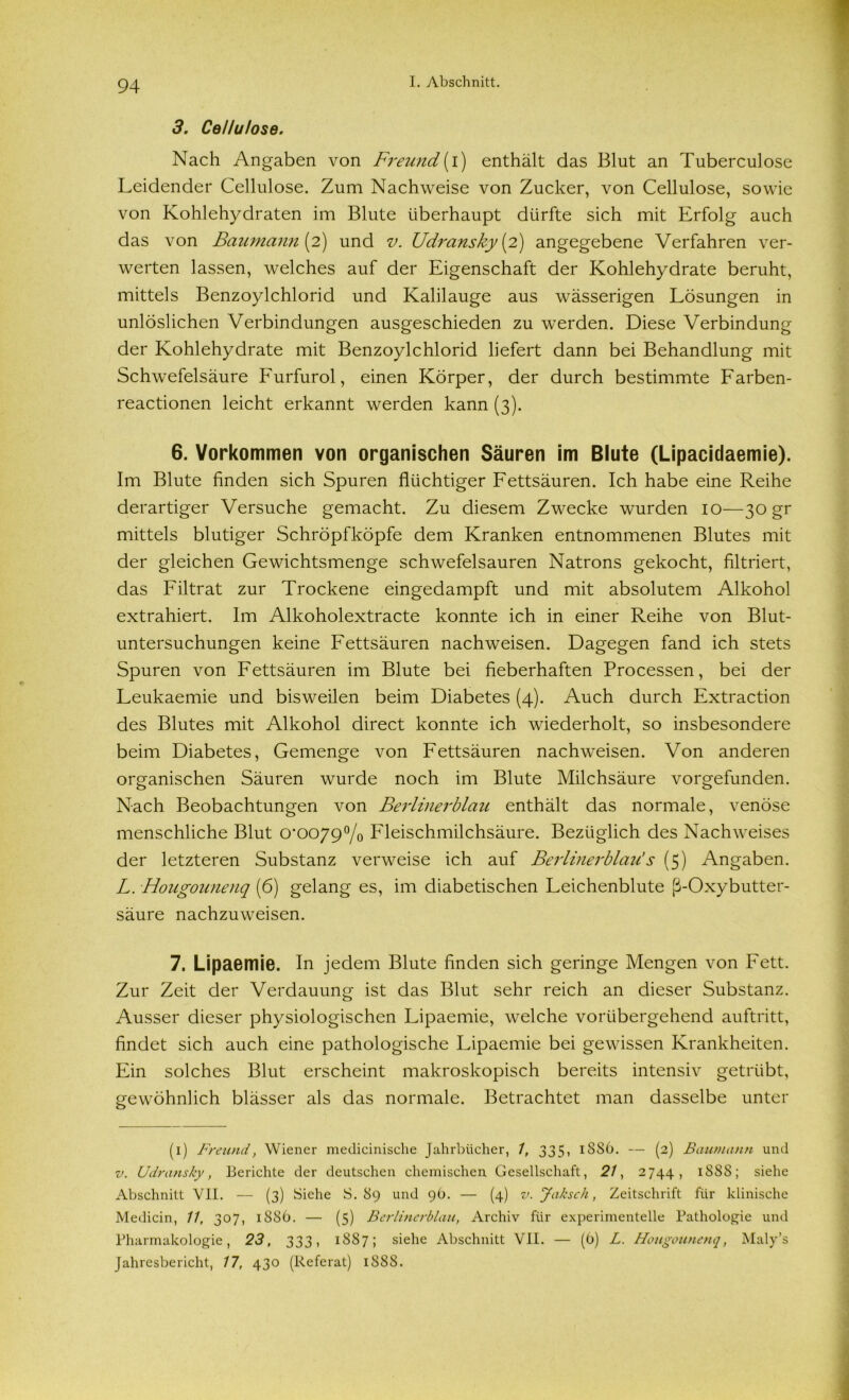 3. Cellulose. Nach Angaben von Freund (i) enthält das Blut an Tuberculose Leidender Cellulose. Zum Nachweise von Zucker, von Cellulose, sowie von Kohlehydraten im Blute überhaupt dürfte sich mit Erfolg auch das von Baumann (2) und v. Udransky[2) angegebene Verfahren ver- werten lassen, welches auf der Eigenschaft der Kohlehydrate beruht, mittels Benzoylchlorid und Kalilauge aus wässerigen Lösungen in unlöslichen Verbindungen ausgeschieden zu werden. Diese Verbindung der Kohlehydrate mit Benzoylchlorid liefert dann bei Behandlung mit Schwefelsäure Furfurol, einen Körper, der durch bestimmte Farben- reactionen leicht erkannt werden kann (3). 6. Vorkommen von organischen Säuren im Blute (Lipacidaemie). Im Blute finden sich Spuren flüchtiger Fettsäuren. Ich habe eine Reihe derartiger Versuche gemacht. Zu diesem Zwecke wurden 10—30 gr mittels blutiger Schröpfköpfe dem Kranken entnommenen Blutes mit der gleichen Gewichtsmenge schwefelsauren Natrons gekocht, filtriert, das Filtrat zur Trockene eingedampft und mit absolutem Alkohol extrahiert. Im Alkoholextracte konnte ich in einer Reihe von Blut- untersuchungen keine Fettsäuren nachweisen. Dagegen fand ich stets Spuren von Fettsäuren im Blute bei fieberhaften Processen, bei der Leukaemie und bisweilen beim Diabetes (4). Auch durch Extraction des Blutes mit Alkohol direct konnte ich wiederholt, so insbesondere beim Diabetes, Gemenge von Fettsäuren nachweisen. Von anderen organischen Säuren wurde noch im Blute Milchsäure vorgefunden. Nach Beobachtungen von Berlinerblau enthält das normale, venöse menschliche Blut 0*0079°/o Fleischmilchsäure. Bezüglich des Nachweises der letzteren Substanz verweise ich auf Berlinerblau's (5) Angaben. L. Hougounenq (6) gelang es, im diabetischen Leichenblute ß-Oxybutter- säure nachzuweisen. 7. Lipaemie. In jedem Blute finden sich geringe Mengen von Fett. Zur Zeit der Verdauung ist das Blut sehr reich an dieser Substanz. Ausser dieser physiologischen Lipaemie, welche vorübergehend auftritt, findet sich auch eine pathologische Lipaemie bei gewissen Krankheiten. Ein solches Blut erscheint makroskopisch bereits intensiv getrübt, gewöhnlich blässer als das normale. Betrachtet man dasselbe unter (1) Freund, Wiener medicinische Jahrbücher, 1, 335, 1SS6. — (2) Baumann und v. Udransky, Berichte der deutschen chemischen Gesellschaft, 21, 2744, 18SS; siehe Abschnitt VII. — (3) Siehe S. 89 und 96. — (4) v. Jaksch, Zeitschrift für klinische Medicin, 11, 307, 1886. — (5) Berlinerblau, Archiv für experimentelle Pathologie und Pharmakologie, 23, 333, 1887; siehe Abschnitt VII. — (0) L. Hougounenq, Maly’s Jahresbericht, 17, 430 (Referat) 188S.