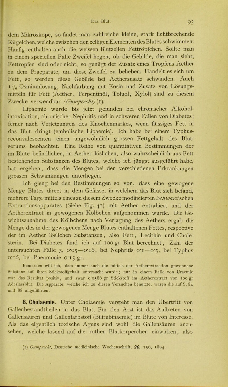 I dem Mikroskope, so findet man zahlreiche kleine, stark lichtbrechende Kügelchen, welche zwischen den zelligen Elementen des Blutes schwimmen. Häufig enthalten auch die weissen Blutzellen Fettröpfchen. Sollte man in einem speciellen Falle Zweifel hegen, ob die Gebilde, die man sieht, Fettropfen sind oder nicht, so genügt der Zusatz eines Tropfens Aether zu dem Praeparate, um diese Zweifel zu beheben. Handelt es sich um Fett, so werden diese Gebilde bei Aetherzusatz schwinden. Auch i % Osmiumlösung, Nachfärbung mit Eosin und Zusatz von Lösungs- mitteln für Fett (Aether, Terpentinöl, Toluol, Xylol) sind zu diesem Zwecke verwendbar (Gumprecht) [\). Lipaemie wurde bis jetzt gefunden bei chronischer Alkohol- intoxication, chronischer Nephritis und in schweren Fällen von Diabetes; ferner nach Verletzungen des Knochenmarkes, wenn flüssiges Fett in das Blut dringt (embolische Lipaemie). Ich habe bei einem Typhus- reconvalescenten einen ungewöhnlich grossen Fettgehalt des Blut- serums beobachtet. Eine Reihe von quantitativen Bestimmungen der im Blute befindlichen, in Aether löslichen, also wahrscheinlich aus Fett bestehenden Substanzen des Blutes, welche ich jüngst ausgeführt habe, hat ergeben, dass die Mengen bei den verschiedenen Erkrankungen grossen Schwankungen unterliegen. Ich gieng bei den Bestimmungen so vor, dass eine gewogene Menge Blutes direct in dem Gefässe, in welchem das Blut sich befand, mehrere Tage mittels eines zu diesem Zwecke modificierten Schwarz'sehen Extractionsapparates (Siehe Fig. 41) mit Aether extrahiert und der Aetherextract in gewogenen Kölbchen aufgenommen wurde. Die Ge- wichtszunahme des Kölbchens nach Verjagung des Aethers ergab die Menge des in der gewogenen Menge Blutes enthaltenen Fettes, respective der im Aether löslichen Substanzen, also Fett, Lecithin und Chole- sterin. Bei Diabetes fand ich auf 100 gr Blut berechnet, Zahl der untersuchten Fälle 3, 0*05—0’i6, bei Nephritis o*i—0*5, bei Typhus 0’i6, bei Pneumonie 0‘I5 gr. Bemerken will ich, dass immer auch die mittels der Aetherextraction gewonnene Substanz auf ihren Stickstoffgehalt untersucht wurde; nur in einem Falle von Uraemie war das Resultat positiv, und zwar 0'0586 gr Stickstoff im Aetherextract von 100 gr Aderlassblut. Die Apparate, welche ich zu diesen Versuchen benützte, waren die auf S. 84 und 88 angeführten. 8. Cholaemie. Unter Cholaemie versteht man den Übertritt von Gallenbestandtheilen in das Blut. Für den Arzt ist das Auftreten von Gallensäuren und Gallenfarbstoff (Bilirubinaemie) im Blute von Interesse. Als das eigentlich toxische Agens sind wohl die Gallensäuren anzu- sehen, welche lösend auf die rothen Blutkörperchen einwirken, also (1) Gwnprecht, Deutsche medicinische Wochenschrift, 20, 756, 1894.
