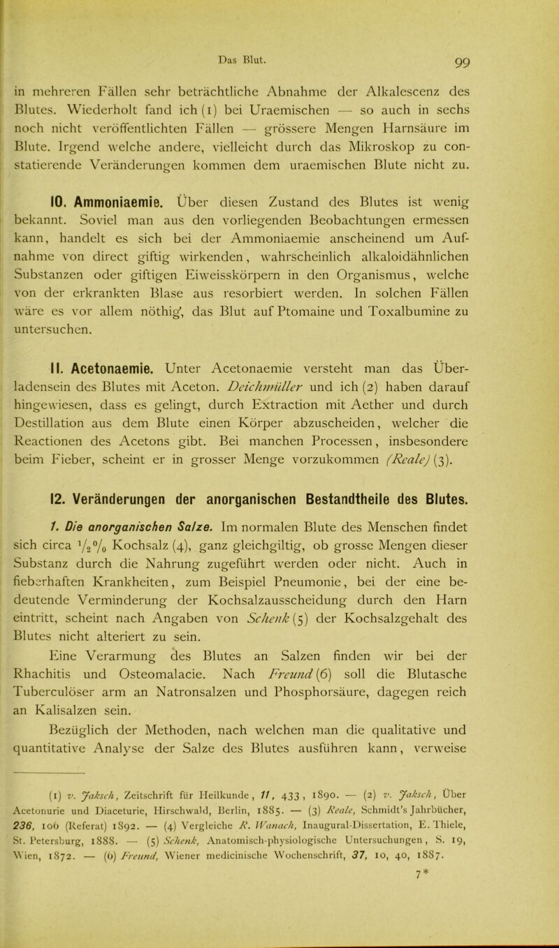 in mehreren Fällen sehr beträchtliche Abnahme der Alkalcscenz des Blutes. Wiederholt fand ich (i) bei Uraemischen — so auch in sechs noch nicht veröffentlichten Fällen — grössere Mengen Harnsäure im Blute. Irgend welche andere, vielleicht durch das Mikroskop zu con- statierende Veränderungen kommen dem uraemischen Blute nicht zu. 10. Ammoniaemie. Über diesen Zustand des Blutes ist wenig bekannt. Soviel man aus den vorliegenden Beobachtungen ermessen kann, handelt es sich bei der Ammoniaemie anscheinend um Auf- nahme von direct giftig wirkenden, wahrscheinlich alkaloidähnlichen Substanzen oder giftigen Eiweisskörpern in den Organismus, welche von der erkrankten Blase aus resorbiert werden, ln solchen Fällen wäre es vor allem nöthig, das Blut auf Ptomaine und Toxalbumine zu untersuchen. 11. Acetonaemie. Unter Acetonaemie versteht man das Über- ladensein des Blutes mit Aceton. Deichmüller und ich (2) haben darauf hingewiesen, dass es gelingt, durch Extraction mit Aether und durch Destillation aus dem Blute einen Körper abzuscheiden, welcher die Reactionen des Acetons gibt. Bei manchen Processen, insbesondere beim Fieber, scheint er in grosser Menge vorzukommen (Reale) (3). 12. Veränderungen der anorganischen Bestandtheile des Blutes. 1. Die anorganischen Salze. Im normalen Blute des Menschen findet sich circa 1/2°/0 Kochsalz (4), ganz gleichgiltig, ob grosse Mengen dieser Substanz durch die Nahrung zugeführt werden oder nicht. Auch in fieberhaften Krankheiten, zum Beispiel Pneumonie, bei der eine be- deutende Verminderung der Kochsalzausscheidung durch den Harn eintritt, scheint nach Angaben von Schenk {5) der Kochsalzgehalt des Blutes nicht alteriert zu sein. Eine Verarmung des Blutes an Salzen finden wir bei der Rhachitis und Osteomalacie. Nach Freund (6) soll die Blutasche Tuberculöser arm an Natronsalzen und Phosphorsäure, dagegen reich an Kalisalzen sein. Bezüglich der Methoden, nach welchen man die qualitative und quantitative Analyse der Salze des Blutes ausführen kann, verweise (1) v. Jaksch, Zeitschrift für Heilkunde, 11, 433, 1890. — (2) v. Jakscli, Über Aeetonurie und Diaceturie, Hirschwald, Berlin, 1885. — (3) Reale, Schmidt’s Jahrbücher, 236, 106 (Referat) 1892. — (4) Vergleiche R. Wanach, Inaugural-Dissertation, E. Thiele, St. Petersburg, 1888. — (5) Schenk, Anatomisch-physiologische Untersuchungen, S. 19, Wien, 1872. — (6) Freund, Wiener medicinische Wochenschrift, 37, 10, 40, 1887. *1 ♦