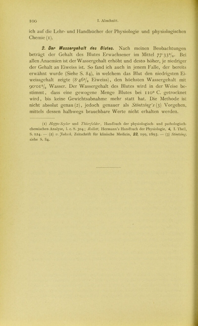 ich auf die Lehr- und Handbücher der Physiologie und physiologischen Chemie (i). 2. Der Wassergehalt des Blutes. Nach meinen Beobachtungen beträgt der Gehalt des Blutes Erwachsener im Mittel 77*33%. Bei allen Anaemien ist der Wassergehalt erhöht und desto höher, je niedriger der Gehalt an Eiweiss ist. So fand ich auch in jenem Falle, der bereits erwähnt wurde (Siehe S. 84), in welchem das Blut den niedrigsten Ei- weissgchalt zeigte (8*46°/0 Eiweiss), den höchsten Wassergehalt mit 90*01 °/0 Wasser. Der Wassergehalt des Blutes wird in der Weise be- stimmt, dass eine gewogene Menge Blutes bei iio°C. getrocknet wird, bis keine Gewichtsabnahme mehr statt hat. Die Methode ist nicht absolut genau (2), jedoch genauer als Stintzing’ s (3) Vorgehen, mittels dessen halbwegs brauchbare Werte nicht erhalten werden. (1) Hoppe-Seyler und Thierfelder, Handbuch der physiologisch- und pathologisch- chemischen Analyse, 1. c. S.304; Rollett, Hermann’s Handbuch der Physiologie, 4, I. Theil, S. 124. — (2) v. Jaksch, Zeitschrift für klinische Medicin, 23, 199, 1893. — (3) Stintzing, siehe S. 84.