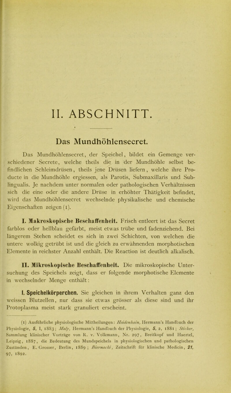 ABSCHNITT. Das Mundhöhlensecret. Das Mundhöhlensecret, der Speichel, bildet ein Gemenge ver- schiedener Secrete, welche theils die in der Mundhöhle selbst be- findlichen Schleimdrüsen, theils jene Drüsen liefern , welche ihre Pro- ducte in die Mundhöhle ergiessen, als Parotis, Submaxillaris und Sub- lingualis. Je nachdem unter normalen oder pathologischen Verhältnissen sich die eine oder die andere Drüse in erhöhter Thätigkeit befindet, wird das Mundhöhlensecret wechselnde physikalische und chemische Eigenschaften zeigen (i). I. Makroskopische Besch affen lieit. Frisch entleert ist das Secret farblos oder hellblau gefärbt, meist etwas trübe und fadenziehend. Bei längerem Stehen scheidet es sich in zwei Schichten, von welchen die untere wolkig getrübt ist und die gleich zu erwähnenden morphotischen Elemente in reichster Anzahl enthält. Die Reaction ist deutlich alkalisch. II. Mikroskopische Beschaffenheit. Die mikroskopische Unter- suchung des Speichels zeigt, dass er folgende morphotische Elemente in wechselnder Menge enthält: I. Speichelkörperchen. Sie gleichen in ihrem Verhalten ganz den weissen Blutzellen, nur dass sie etwas grösser als diese sind und ihr Protoplasma meist stark granuliert erscheint. (i) Ausführliche physiologische Mittheilungen: Heidenhain, Ilermann’s Handbuch der Physiologie, 5, I, 1883; Mal'y, Hermann’s Handbuch der Physiologie, 5,2, 1881; Sticker, Sammlung klinischer Vorträge von R. v. Volkmann, Nr. 297, Breitkopf und Haertel, Leipzig, 1887, die Bedeutung des Mundspeichels in physiologischen und pathologischen Zuständen, E. Grosser, Berlin, 1889; Biernacki, Zeitschrift für klinische Medicin, 21,