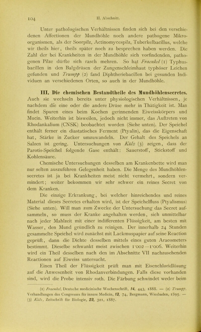 Unter pathologischen Verhältnissen finden sich bei den verschie- denen Affectionen der Mundhöhle noch andere pathogene Mikro- organismen, als der Soorpilz, Actinomycespilz, Tuberkelbacillus, welche wir theils hier, theils später noch zu besprechen haben werden. Die Zahl der bei Krankheiten in der Mundhöhle sich vorfindenden, patho- genen Pilze dürfte sich rasch mehren. So hat Fraenkel (i) Typhus- bacillen in den Balgdrüsen der Zungenschleimhaut typhöser Leichen gefunden und Trumpp (2) fand Diphtheriebacillen bei gesunden Indi- viduen an verschiedenen Orten, so auch in der Mundhöhle. III. Die chemischen Bestaiidtlieile des Mundhöhlensecretes. Auch sie wechseln bereits unter physiologischen Verhältnissen, je nachdem die eine oder die andere Drüse mehr in Thätigkeit ist. Man findet Spuren eines beim Kochen gerinnenden Eiweisskörpers und Mucin. Weiterhin ist bisweilen, jedoch nicht immer, das Auftreten von Rhodankalium (CNSK) beobachtet worden (Siehe unten). Der Speichel enthält ferner ein diastatisches Ferment (Ptyalin), das die Eigenschaft hat, Stärke in Zucker umzuwandeln. Der Gehalt des Speichels an Salzen ist gering. Untersuchungen von Külz (3) zeigen, dass der Parotis-Speichel folgende Gase enthält: Sauerstoff, Stickstoff und Kohlensäure. Chemische Untersuchungen desselben am Krankenbette wird man nur selten auszuführen Gelegenheit haben. Die Menge des Mundhöhlen- secretes ist ja bei Krankheiten meist nicht vermehrt, sondern ver- mindert ; weiter bekommen wir sehr schwer ein reines Secret von dem Kranken. Die einzige Erkrankung, bei welcher hinreichendes und reines Material dieses Secretes erhalten wird, ist der Speichelfluss (Ptyalismus) (Siehe unten). Will man zum Zwecke der Untersuchung das Secret auf- sammeln, so muss der Kranke angehalten werden, sich unmittelbar nach jeder Mahlzeit mit einer indifferenten Flüssigkeit, am besten mit Wasser, den Mund gründlich zu reinigen. Der innerhalb 24 Stunden gesammelte Speichel wird zunächst mit Lackmuspapier aufseine Reaction geprüft, dann die Dichte desselben mittels eines guten Araeometers bestimmt. Dieselbe schwankt meist zwischen roo2—rooö. Weiterhin wird ein Thcil desselben nach den im Abschnitte VII nachzusehenden Reactionen auf Eiweiss untersucht. Einen Theil der Flüssigkeit prüft man mit Eisenchloridlösung auf die Anwesenheit von Rhodanverbindungen. Falls diese vorhanden sind, wird die Probe intensiv roth. Die Färbung schwindet weder beim (1) Fraenkel, Deutsche medicinische Wochenschrift, 14, 443, iSSS. — (2) Tru/npp, Verhandlungen des Congresses für innere Medicin, 13, 74, Bergmann, Wiesbaden, 1895- — (3) Kiilz, Zeitschrift für Biologie, 23, 321, 1887.
