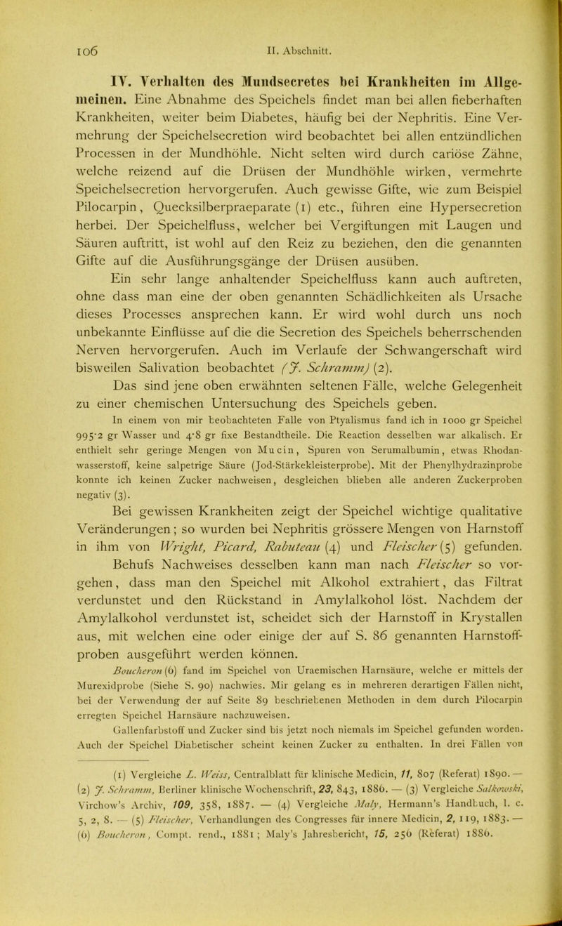 IY. Verhalten des Mundsecretes bei Kranit Leiten im Allge- meinen. Eine Abnahme des Speichels findet man bei allen fieberhaften Krankheiten, weiter beim Diabetes, häufig bei der Nephritis. Eine Ver- mehrung der Speichelsecretion wird beobachtet bei allen entzündlichen Processen in der Mundhöhle. Nicht selten wird durch cariöse Zähne, welche reizend auf die Drüsen der Mundhöhle wirken, vermehrte Speichelsecretion hervorgerufen. Auch gewisse Gifte, wie zum Beispiel Pilocarpin, Quecksilberpraeparate (i) etc., führen eine Hypersecretion herbei. Der Speichelfluss, welcher bei Vergiftungen mit Laugen und Säuren auftritt, ist wohl auf den Reiz zu beziehen, den die genannten Gifte auf die Ausführungsgänge der Drüsen ausüben. Ein sehr lange anhaltender Speichelfluss kann auch auftreten, ohne dass man eine der oben genannten Schädlichkeiten als Ursache dieses Processes ansprechen kann. Er wird wohl durch uns noch unbekannte Einflüsse auf die die Secretion des Speichels beherrschenden Nerven hervorgerufen. Auch im Verlaufe der Schwangerschaft wird bisweilen Salivation beobachtet (J. Schramm) (2). Das sind jene oben erwähnten seltenen Fälle, welche Gelegenheit zu einer chemischen Untersuchung des Speichels geben. In einem von mir beobachteten Falle von Ptyalismus fand ich in 1000 gr Speichel 995'1 2 gr Wasser und 4*8 gr fixe Bestandteile. Die Reaction desselben war alkalisch. Er enthielt sehr geringe Mengen von Mucin, Spuren von Serumalbumin, etwas Rhodan- wasserstoff, keine salpetrige Säure (Jod-Stärkekleisterprobe). Mit der Phenjdhydrazinprobe konnte ich keinen Zucker nachweisen, desgleichen blieben alle anderen Zuckerproben negativ (3). Bei gewissen Krankheiten zeigt der Speichel wichtige qualitative Veränderungen; so wurden bei Nephritis grössere Mengen von Harnstoff in ihm von Wright, Picard, Rabuteau (4) und Fleischer (5) gefunden. Behufs Nachweises desselben kann man nach Fleischer so Vor- gehen, dass man den Speichel mit Alkohol extrahiert, das Filtrat verdunstet und den Rückstand in Amylalkohol löst. Nachdem der Amylalkohol verdunstet ist, scheidet sich der Harnstoff in Krystallen aus, mit welchen eine oder einige der auf S. 86 genannten Harnstoff- proben ausgeführt werden können. Boucheron (6) fand im Speichel von Uraemisclien Harnsäure, welche er mittels der Murexidprobe (Siehe S. 90) nachwies. Mir gelang es in mehreren derartigen Fällen nicht, bei der Verwendung der auf Seite 89 beschriebenen Methoden in dem durch Pilocarpin erregten Speichel Harnsäure nachzuweisen. Gallenfarbstoff und Zucker sind bis jetzt noch niemals im Speichel gefunden worden. Auch der Speichel Diabetischer scheint keinen Zucker zu enthalten. In drei Fällen von (1) Vergleiche L. Weiss, Centralblatt für klinische Medicin, 11, 807 (Referat) 1S90.— (2) y. Schramm, Berliner klinische Wochenschrift, 23, 843, 1886. — (3) Vergleiche Salkcnvski, Virchow’s Archiv, 109, 358, 1887. — (4) Vergleiche Maly, Iiermann’s Handbuch, 1. c. 5, 2, 8. — (5) Fleischer, Verhandlungen des Congresses für innere Medicin, 2, 119, 1883. —