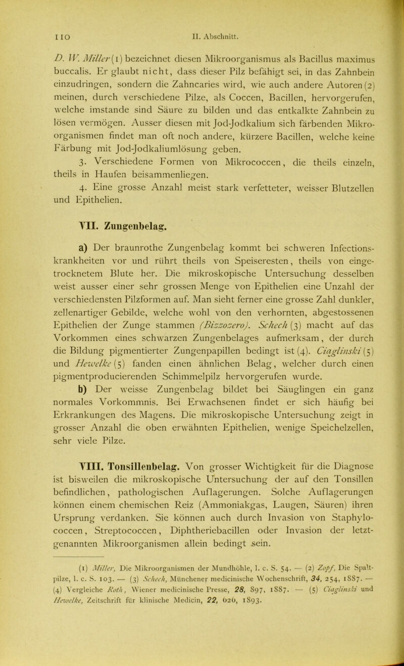 D. IV. Miller(i) bezeichnet diesen Mikroorganismus als Bacillus maximus buccalis. Er glaubt nicht, dass dieser Pilz befähigt sei, in das Zahnbein einzudringen, sondern die Zahncaries wird, wie auch andere Autoren (2) meinen, durch verschiedene Pilze, als Coccen, Bacillen, hervorgerufen, welche imstande sind Säure zu bilden und das entkalkte Zahnbein zu lösen vermögen. Ausser diesen mit Jod-Jodkalium sich färbenden Mikro- organismen findet man oft noch andere, kürzere Bacillen, welche keine Pärbung mit Jod-Jodkaliumlösung geben. 3. Verschiedene Formen von Mikrococcen, die theils einzeln, theils in Haufen beisammenlie^en. o 4. Eine grosse Anzahl meist stark verfetteter, weisser Blutzellen und Epithelien. TU. Zungenbelag. a) Der braunrothe Zungenbelag kommt bei schweren Infections- krankheiten vor und rührt theils von Speiseresten, theils von einge- trocknetem Blute her. Die mikroskopische Untersuchung desselben weist ausser einer sehr grossen Menge von Epithelien eine Unzahl der verschiedensten Pilzformen auf. Man sieht ferner eine grosse Zahl dunkler, zellenartiger Gebilde, welche wohl von den verhornten, abgestossenen Epithelien der Zunge stammen (Bizzozero). Scheck (3) macht auf das Vorkommen eines schwarzen Zungenbelages aufmerksam, der durch die Bildung pigmentierter Zungenpapillen bedingt ist (4). Cictglinski{5) und Hezvelke (5) fanden einen ähnlichen Belag, welcher durch einen pigmentproducierenden Schimmelpilz hervorgerufen wurde. b) Der weisse Zungenbelag bildet bei Säuglingen ein ganz normales Vorkommnis. Bei Erwachsenen findet er sich häufig bei Erkrankungen des Magens. Die mikroskopische Untersuchung zeigt in grosser Anzahl die oben erwähnten Epithelien, wenige Speichelzellen, sehr viele Pilze. YIII. Tonsillenbelag. Von grosser Wichtigkeit für die Diagnose ist bisweilen die mikroskopische Untersuchung der auf den Tonsillen befindlichen, pathologischen Auflagerungen. Solche Auflagerungen können einem chemischen Reiz (Ammoniakgas, Laugen, Säuren) ihren Ursprung verdanken. Sie können auch durch Invasion von Staphylo- coccen, Streptococcen, Diphtheriebacillen oder Invasion der letzt- genannten Mikroorganismen allein bedingt sein. (1) Miller, Die Mikroorganismen der Mundhöhle, 1. c. S. 54- — {-) Zopf, Die Spalt- pilze, 1. c. S. 103. — (3) Scheck, Münchener medicinische Wochenschrift, 34, 254, 1 SS7. — (4) Vergleiche Roth, Wiener medicinische Presse, 28, 897, 1 SS7. — (5) Ciaglinsla und Hewelke, Zeitschrift für klinische Medicin, 22, O2O, 1S93.