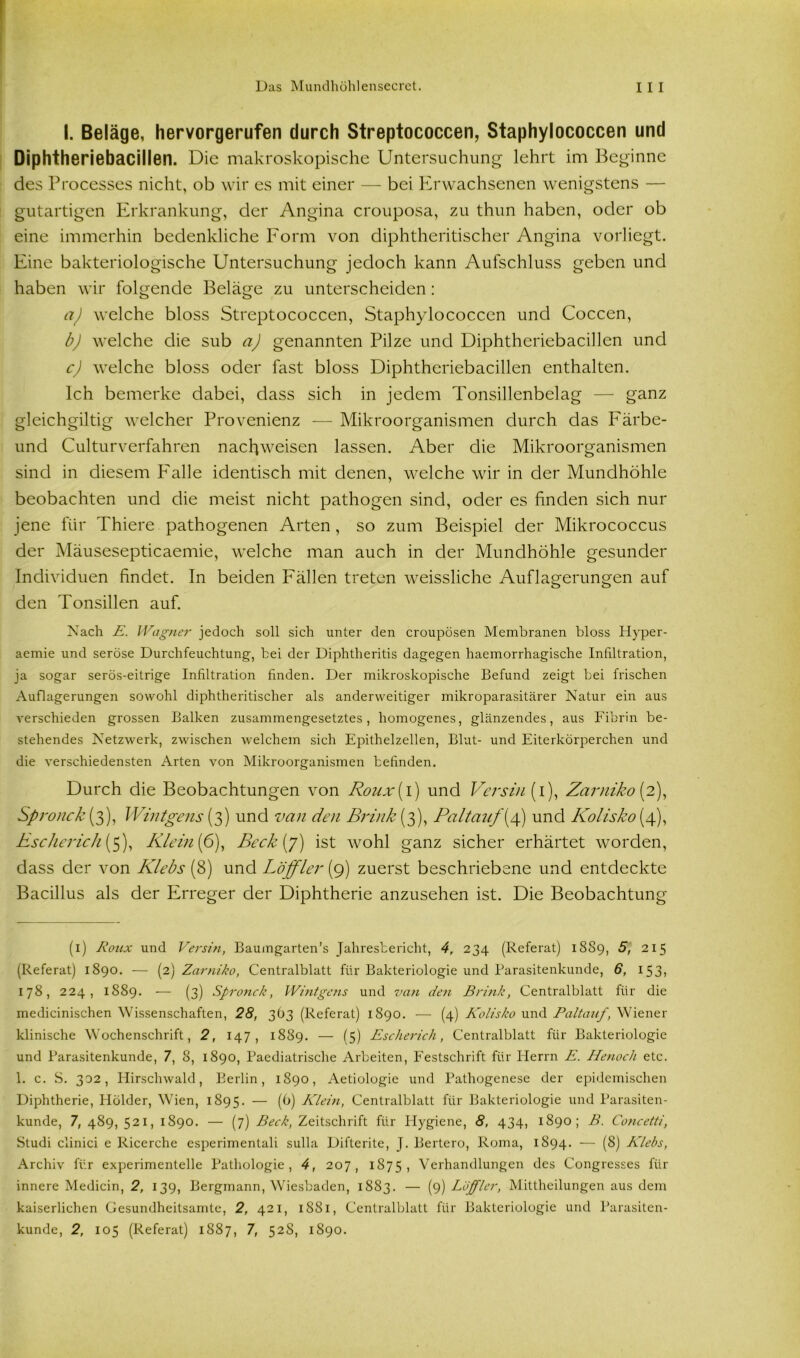 I. Beläge, hervorgerufen durch Streptococcen, Staphylococcen und Diphtheriebacillen. Die makroskopische Untersuchung lehrt im Beginne des Processes nicht, ob wir es mit einer — bei Erwachsenen wenigstens — gutartigen Erkrankung, der Angina crouposa, zu thun haben, oder ob eine immerhin bedenkliche Form von diphtheritischer Angina vorliegt. Eine bakteriologische Untersuchung jedoch kann Aufschluss geben und haben wir folgende Beläge zu unterscheiden: a) welche bloss Streptococcen, Staphylococcen und Coccen, b) welche die sub a) genannten Pilze und Diphtheriebacillen und c) welche bloss oder fast bloss Diphtheriebacillen enthalten. Ich bemerke dabei, dass sich in jedem Tonsillenbelag — ganz gleichgiltig welcher Provenienz — Mikroorganismen durch das Färbe- und Culturverfahren nacliweisen lassen. Aber die Mikroorganismen sind in diesem Falle identisch mit denen, welche wir in der Mundhöhle beobachten und die meist nicht pathogen sind, oder es finden sich nur jene für Thiere pathogenen Arten, so zum Beispiel der Mikrococcus der Mäusesepticaemie, welche man auch in der Mundhöhle gesunder Individuen findet. In beiden Fällen treten weissliche Auflagerungen auf den Tonsillen auf. Nach E. l-Vagner jedoch soll sich unter den croupösen Membranen bloss Hyper- aemie und seröse Durchfeuchtung, bei der Diphtheritis dagegen haemorrhagische Infiltration, ja sogar serös-eitrige Infiltration finden. Der mikroskopische Befund zeigt bei frischen Auflagerungen sowohl diphtheritischer als anderweitiger mikroparasitärer Natur ein aus verschieden grossen Balken zusammengesetztes, homogenes, glänzendes, aus Fibrin be- stehendes NetZAverk, zwischen welchem sich Epithelzellen, Blut- und Eiterkörperchen und die A-erschiedensten Arten von Mikroorganismen befinden. Durch die Beobachtungen von Roux{ i) und Versin (i), Zarniko (2), Spronck (3), Wintgcns (3) und van den Brink (3), Pal tauf {4) und Kolisko (4), Escherich (5), Klein (6), Beck (7) ist wohl ganz sicher erhärtet worden, dass der von Klebs (8) und Löffler (9) zuerst beschriebene und entdeckte Bacillus als der Erreger der Diphtherie anzusehen ist. Die Beobachtung (1) Roux und Versin, Baumgarten’s Jahresbericht, 4, 234 (Referat) 1889, 5, 215 (Referat) 1890. — (2) Zarniko, Centralblatt für Bakteriologie und Parasitenkunde, 6, 153, 178, 224, 1889. — (3) Spronck, Wintgens und van de?i Brink, Centralblatt für die medicinischen Wissenschaften, 28, 3O3 (Referat) 1890. — (4) Kolisko und Paltauf, Wiener klinische Wochenschrift, 2, 147, 1889. — (5) Escherich, Centralblatt für Bakteriologie und Parasitenkunde, 7, 8, 1890, Paediatrische Arbeiten, Festschrift für Herrn E. Henocli etc. 1. c. S. 302, Hirschwald, Berlin, 1890, Aetiologie und Pathogenese der epidemischen Diphtherie, Holder, Wien, 1895. — (b) Klein, Centralblatt für Bakteriologie und Parasiten- kunde, 7, 489, 521, 1890. — (7) Beck, Zeitschrift für Hygiene, 8, 434, 1890; B. Concetti, Studi clinici e Ricerche esperimentali sulla Difterite, J. Bertero, Roma, 1894. — (8) Klebs, Archiv für experimentelle Pathologie, 4, 207, 1875, Verhandlungen des Congresses für innere Medicin, 2, 139, Bergmann, Wiesbaden, 1883. — (9) Löffler, Mittheilungen aus dem kaiserlichen Gesundheitsamte, 2, 421, 1881, Centralblatt für Bakteriologie und Parasiten- kunde, 2, 105 (Referat) 1887, 7, 52S, 1890.