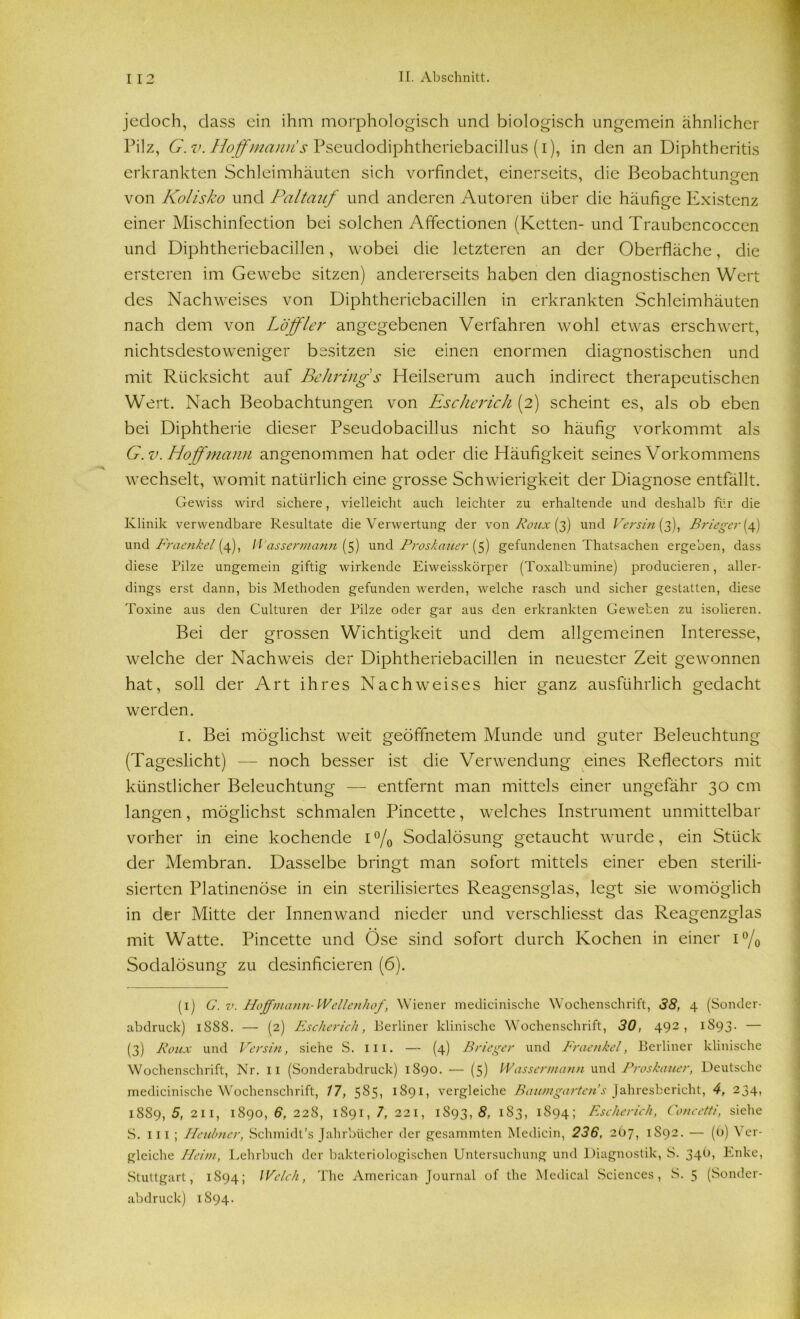 jedoch, dass ein ihm morphologisch und biologisch ungemein ähnlicher Pilz, G. v. Hoff manu! s Pseudodiphtheriebacillus (i), in den an Diphtheritis erkrankten Schleimhäuten sich vorfindet, einerseits, die Beobachtungen von Kolisko und Paltauf und anderen Autoren über die häufige Existenz einer Mischinfection bei solchen Affectionen (Ketten- und Traubencoccen und Diphtheriebacillen, wobei die letzteren an der Oberfläche, die ersteren im Gewebe sitzen) andererseits haben den diagnostischen Wert des Nachweises von Diphtheriebacillen in erkrankten Schleimhäuten nach dem von Löffler angegebenen Verfahren wohl etwas erschwert, nichtsdestoweniger besitzen sie einen enormen diagnostischen und mit Rücksicht auf Behring s Heilserum auch indirect therapeutischen Wert. Nach Beobachtungen von Escherich (2) scheint es, als ob eben bei Diphtherie dieser Pseudobacillus nicht so häufig vorkommt als G.v. Hoff mann angenommen hat oder die Häufigkeit seines Vorkommens wechselt, womit natürlich eine grosse Schwierigkeit der Diagnose entfällt. Gewiss wird sichere, vielleicht auch leichter zu erhaltende und deshalb für die Klinik verwendbare Resultate die Verwertung der von Roux (3) und Versin (3), Brieger{4) und Fraenkel (4), Wassermann (5) und Proskauer (5) gefundenen Thatsachen ergeben, dass diese Pilze ungemein giftig wirkende Eiweisskörper (Toxalbumine) producieren, aller- dings erst dann, bis Methoden gefunden werden, welche rasch und sicher gestatten, diese Toxine aus den Culturen der Pilze oder gar aus den erkrankten Geweben zu isolieren. Bei der grossen Wichtigkeit und dem allgemeinen Interesse, welche der Nachweis der Diphtheriebacillen in neuester Zeit gewonnen hat, soll der Art ihres Nachweises hier ganz ausführlich gedacht werden. 1. Bei möglichst weit geöffnetem Munde und guter Beleuchtung (Tageslicht) — noch besser ist die Verwendung eines Reflectors mit künstlicher Beleuchtung — entfernt man mittels einer ungefähr 30 cm langen, möglichst schmalen Pincette, welches Instrument unmittelbar vorher in eine kochende 1% Sodalösung getaucht wurde, ein Stück der Membran. Dasselbe bringt man sofort mittels einer eben sterili- sierten Platinenöse in ein sterilisiertes Reagensglas, legt sie womöglich in der Mitte der Innenwand nieder und verschliesst das Reagenzglas mit Watte. Pincette und Öse sind sofort durch Kochen in einer i°/0 Sodalösung zu desinficieren (6). (ij G.v. Hoffmann-Wellenhof, Wiener medicinische Wochenschrift, 38, 4 (Sonder- abdruck) 1S88. — (2) Escherich, Perliner klinische Wochenschrift, 30, 492 , 1893. — (3) Roux und Versin, siehe S. 111. — (4) Briegcr und Fraenkel, Berliner klinische Wochenschrift, Nr. 11 (Sonderabdruck) 1890. — (5) Wassermann und Proskauer, Deutsche medicinische Wochenschrift, 17, 5S5, 1S91, vergleiche Baumgartens Jahresbericht, 4, 234, 1889, 5, 211, 1890, 6, 228, 1891, 7, 221, 1893, 8, 183, 1894; Escherich, Concetti, siehe S. iii ; Heubner, Schmidt’s Jahrbücher der gesammten Medicin, 236, 267, 1892. — (()) Ver- gleiche Heim, Lehrbuch der bakteriologischen Untersuchung und Diagnostik, S. 34O, Enke, Stuttgart, 1894; Welch, The American Journal of the Medical Sciences, S. 5 (Sonder- abdruck) 1894.