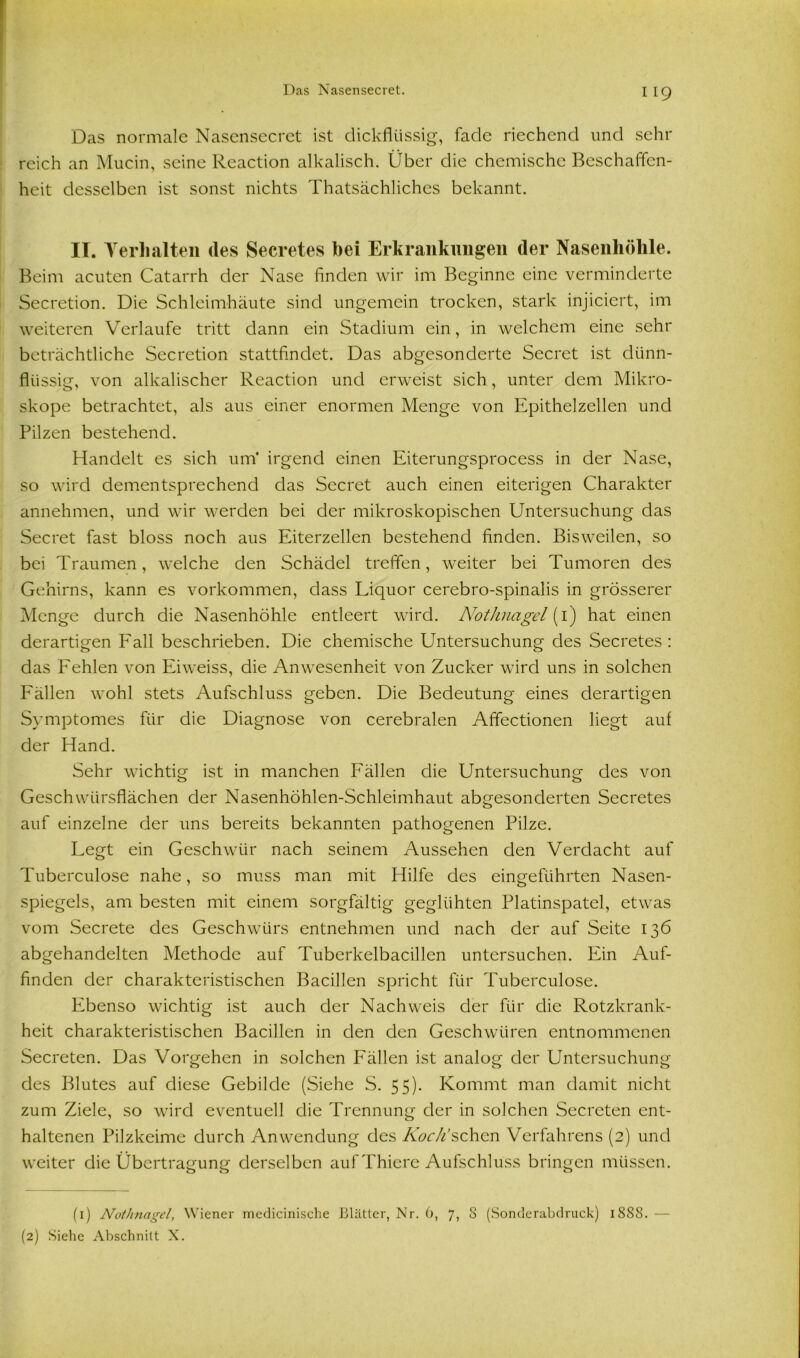 Das normale Nasensecret ist dickflüssig, fade riechend und sehr reich an Mucin, seine Reaction alkalisch. Über die chemische Beschaffen- heit desselben ist sonst nichts Thatsächliches bekannt. II. Verhalten (les Secretes hei Erkrankungen der Nasenhöhle. Beim acuten Catarrh der Nase finden wir im Beginne eine verminderte Secretion. Die Schleimhäute sind ungemein trocken, stark injiciert, im weiteren Verlaufe tritt dann ein Stadium ein, in welchem eine sehr beträchtliche Secretion stattfindet. Das abgesonderte Secret ist dünn- flüssig, von alkalischer Reaction und erweist sich, unter dem Mikro- skope betrachtet, als aus einer enormen Menge von Epithelzellen und Pilzen bestehend. Handelt es sich um* irgend einen Eiterungsprocess in der Nase, so wird dementsprechend das Secret auch einen eiterigen Charakter annehmen, und wir werden bei der mikroskopischen Untersuchung das Secret fast bloss noch aus Eiterzellen bestehend finden. Bisweilen, so bei Traumen, welche den Schädel treffen, weiter bei Tumoren des Gehirns, kann es Vorkommen, dass Liquor cerebro-spinalis in grösserer Menge durch die Nasenhöhle entleert wird. Nothnagel (1) hat einen derartigen Fall beschrieben. Die chemische Untersuchung des Secretes : das Fehlen von Eiweiss, die Anwesenheit von Zucker wird uns in solchen Fällen wohl stets Aufschluss geben. Die Bedeutung eines derartigen Symptomes für die Diagnose von cerebralen Affectionen liegt auf der Hand. Sehr wichtig ist in manchen Fällen die Untersuchung des von Geschwürsflächen der Nasenhöhlen-Schleimhaut abgesonderten Secretes auf einzelne der uns bereits bekannten pathogenen Pilze. Legt ein Geschwür nach seinem Aussehen den Verdacht auf Tuberculose nahe, so muss man mit Hilfe des eingeführten Nasen- spiegels, am besten mit einem sorgfältig geglühten Platinspatel, etwas vom Secrete des Geschwürs entnehmen und nach der auf Seite 136 abgehandelten Methode auf Tuberkelbacillen untersuchen. Ein Auf- finden der charakteristischen Bacillen spricht für Tuberculose. Ebenso wichtig ist auch der Nachweis der für die Rotzkrank- heit charakteristischen Bacillen in den den Geschwüren entnommenen Secreten. Das Vorgehen in solchen Fällen ist analog der Untersuchung des Blutes auf diese Gebilde (Siehe S. 55). Kommt man damit nicht zum Ziele, so wird eventuell die Trennung der in solchen Secreten ent- haltenen Pilzkeime durch Anwendung des Koch’sehen Verfahrens (2) und weiter die Übertragung derselben auf Thiere Aufschluss bringen müssen. (1) Nothnagel, Wiener medicinische Blätter, Nr. 6, 7, 8 (Sonderabdruck) 1888. — (2) Siehe Abschnitt X.