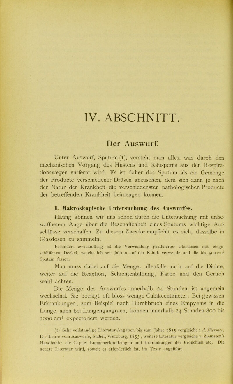 Der Auswurf. Unter Auswurf, Sputum (i), versteht man alles, was durch den mechanischen Vorgang des Hustens und Räusperns aus den Respira- tionswegen entfernt wird. Es ist daher das Sputum als ein Gemenge der Producte verschiedener Drüsen anzusehen, dem sich dann je nach der Natur der Krankheit die verschiedensten pathologischen Producte der betreffenden Krankheit beimengen können. I. Makroskopische Untersuchung des Auswurfes. Häufig können wir uns schon durch die Untersuchung mit unbe- waffnetem Auge über die Beschaffenheit eines Sputums wichtige Auf- schlüsse verschaffen. Zu diesem Zwecke empfiehlt es sich, dasselbe in Glasdosen zu sammeln. Besonders zweckmässig ist die Verwendung graduierter Glasdosen mit einge- schliffenem Deckel, welche ich seit Jahren auf der Klinik verwende und die bis 500 cm1 * 3 Sputum fassen. Man muss dabei auf die Menge, allenfalls auch auf die Dichte, weiter auf die Reaction, Schichtenbildung, Farbe und den Geruch wohl achten. Die Menge des Auswurfes innerhalb 24 Stunden ist ungemein wechselnd. Sie beträgt oft bloss wenige Cubikcentimeter. Bei gewissen Erkrankungen, zum Beispiel nach Durchbruch eines Empyems in die Lunge, auch bei Lungengangracn, können innerhalb 24 Stunden 800 bis 1000 cm3 expectoriert werden. (1) Sehr vollständige Literatur-Angaben bis zum Jahre 1S 5 5 vergleiche: A. Biertner, Die Lehre vom Auswurfe, Stahel, Wiirzburg, 1855 ; weitere Literatur vergleiche v. Ziemssen’s Handbuch: die Capitel Lungenerkrankungen und Erkrankungen der Bronchien etc. Die neuere Literatur wird, soweit es erforderlich ist, im Texte angeführt.