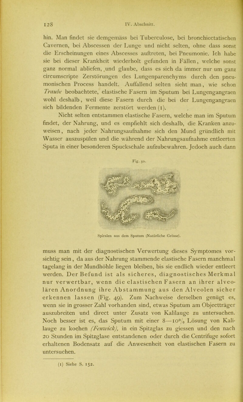 hin. Man findet sie demgemäss bei Tuberculose, bei bronchiectatischen Cavernen, bei Abscessen der Lunge und nicht selten, ohne dass sonst die Erscheinungen eines Abscesses auftreten, bei Pneumonie. Ich habe sie bei dieser Krankheit wiederholt gefunden in Fällen, welche sonst ganz normal abliefen, tund glaube, dass es sich da immer nur um ganz circumscripte Zerstörungen des Lungenparenchyms durch den pneu- monischen Process handelt. Auffallend selten sieht man, wie schon Traube beobachtete, elastische Fasern im Sputum bei Lungengangraen wohl deshalb, weil diese Fasern durch die bei der Lungengangraen sich bildenden Fermente zerstört werden (i). Nicht selten entstammen elastische Fasern, welche man im Sputum findet, der Nahrung, und es empfiehlt sich deshalb, die Kranken anzu- weisen , nach jeder Nahrungsaufnahme sich den Mund gründlich mit Wasser auszuspülen und die während der Nahrungsaufnahme entleerten Sputa in einer besonderen Spuckschale aufzubewahren. Jedoch auch dann Spiralen aus dem Sputum (Natürliche Grösse). muss man mit der diagnostischen Verwertung dieses Symptomes vor- sichtig sein , da aus der Nahrung stammende elastische Fasern manchmal tagelang in der Mundhöhle liegen bleiben, bis sie endlich wieder entleert werden. Der Befund ist als sicheres, diagnostisches Merkmal nur verwertbar, wenn die elastischen Fasern an ihrer alveo- lären Anordnung ihre Abstammung aus den Alveolen sicher erkennen lassen (Fig. 49). Zum Nachweise derselben genügt es, wenn sie in grosser Zahl vorhanden sind, etwas Sputum am Objectträger auszubreiten und direct unter Zusatz von Kalilauge zu untersuchen. Noch besser ist es, das Sputum mit einer 8—io°/0 Lösung von Kali- lauge zu kochen (Fenwick), in ein Spitzglas zu giessen und den nach 20 Stunden im Spitzglase entstandenen oder durch die Centrifuge sofort erhaltenen Bodensatz auf die Anwesenheit von elastischen Fasern zu untersuchen. (1) Siehe S. 152.
