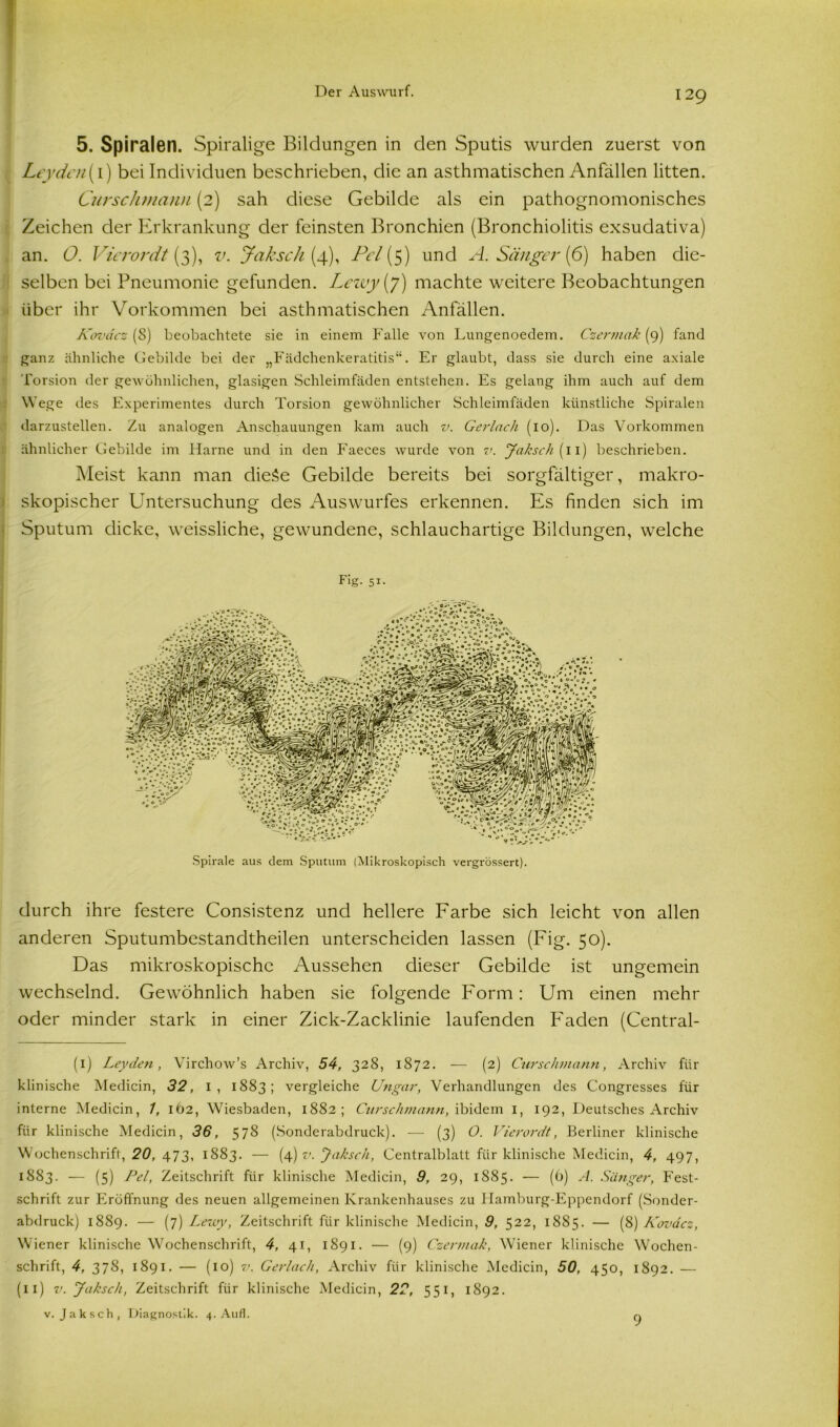 5. Spiralen. Spiralige Bildungen in den Sputis wurden zuerst von Leyden(i) bei Individuen beschrieben, die an asthmatischen Anfällen litten. Curschmann (2) sah diese Gebilde als ein pathognomonisches Zeichen der Erkrankung der feinsten Bronchien (Bronchiolitis exsudativa) an. O. Vierordt (3), v. Jak sch (4), Pcl (5) und A. Sänger (6) haben die- selben bei Pneumonie gefunden. Lezty(y) machte weitere Beobachtungen über ihr Vorkommen bei asthmatischen Anfällen. Kovdcz (8) beobachtete sie in einem Falle von Lungenoedem. Czermak (9) fand ganz ähnliche Gebilde bei der „Fädchenkeratitis“. Er glaubt, dass sie durch eine axiale Torsion der gewöhnlichen, glasigen Schleimfäden entstehen. Es gelang ihm auch auf dem Wege des Experimentes durch Torsion gewöhnlicher Schleimfäden künstliche Spiralen darzustellen. Zu analogen Anschauungen kam auch v. Gerlnch (10). Das Vorkommen ähnlicher Gebilde im Harne und in den Faeces wurde von v. Jaksch (11) beschrieben. Meist kann man dieäe Gebilde bereits bei sorgfältiger, makro- skopischer Untersuchung des Auswurfes erkennen. Es finden sich im Sputum dicke, weissliche, gewundene, schlauchartige Bildungen, welche Dg. 51. Spirale aus dem Sputum (Mikroskopisch vergrössert). durch ihre festere Consistenz und hellere Farbe sich leicht von allen anderen Sputumbestandtheilen unterscheiden lassen (Fig. 50). Das mikroskopische Aussehen dieser Gebilde ist ungemein wechselnd. Gewöhnlich haben sie folgende Form: Um einen mehr oder minder stark in einer Zick-Zacklinie laufenden Faden (Central- (i) Leyden, Virchow’s Archiv, 54, 328, 1872. — (2) Curschmann, Archiv für klinische Medicin, 32, I, 1883; vergleiche Ungar, Verhandlungen des Congresses für interne Medicin, 1, IÖ2, Wiesbaden, 1882; Curschmann, ibidem I, 192, Deutsches Archiv für klinische Medicin, 36, 578 (Sonderabdruck). — (3) O. Vierordt, Berliner klinische Wochenschrift, 20, 473, 1883. — (4) v. Jaksch, Centralblatt für klinische Medicin, 4, 497, 1883. — (5) Pel, Zeitschrift für klinische Medicin, 9, 29, 1885. — (6) A. Sänger, Fest- schrift zur Eröffnung des neuen allgemeinen Krankenhauses zu Hamburg-Eppendorf (Sonder- abdruck) 1889. — (7) Lewy, Zeitschrift für klinische Medicin, 9, 522, 1885. — (8) ICovdcz, Wiener klinische Wochenschrift, 4, 41, 1891. — (9) Czermak, Wiener klinische Wochen- schrift, 4, 378, 1891. — (10) v. Gerlach, Archiv für klinische Medicin, 50, 450, 1892. — (11) v. Jaksch, Zeitschrift für klinische Medicin, 22, 551, 1892. v. Jaksch, Diagnostik. 4. Auf]. 9