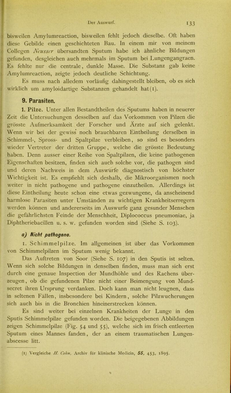 bisweilen Amylumreaction, bisweilen fehlt jedoch dieselbe. Oft haben diese Gebilde einen geschichteten Bau. In einem mir von meinem Collegen Neusser übersandten Sputum habe ich ähnliche Bildungen gefunden, desgleichen auch mehrmals im Sputum bei Lungengangraen. Es fehlte nur die centrale, dunkle Masse. Die Substanz gab keine Amylumreaction, zeigte jedoch deutliche Schichtung. Es muss nach alledem vorläufig dahingestellt bleiben, ob es sich wirklich um amyloidartige Substanzen gehandelt hat(i). 9. Parasiten. 1. Pilze. Unter allen Bestandtheilen des Sputums haben in neuerer Zeit die Untersuchungen desselben auf das Vorkommen von Pilzen die grösste Aufmerksamkeit der Forscher und Arzte auf sich gelenkt. Wenn wir bei der gewiss noch brauchbaren Eintheilung derselben in Schimmel-, Spross- und Spaltpilze verbleiben, so sind es besonders wieder Vertreter der dritten Gruppe, welche die grösste Bedeutung haben. Denn ausser einer Reihe von Spaltpilzen, die keine pathogenen Eigenschaften besitzen, finden sich auch solche vor, die pathogen sind und deren Nachweis in dem Auswurfe diagnostisch von höchster Wichtigkeit ist. Es empfiehlt sich deshalb, die Mikroorganismen noch weiter in nicht pathogene und pathogene einzutheilen. Allerdings ist diese Eintheilung heute schon eine etwas gezwungene, da anscheinend harmlose Parasiten unter Umständen zu wichtigen Krankheitserregern werden können und andererseits im Auswurfe ganz gesunder Menschen die gefährlichsten Feinde der Menschheit, Diplococcus pneumoniae, ja Diphtheriebacillen u. s. w. gefunden worden sind (Siehe S. 103). a) Nicht pathogene. 1. Schimmelpilze. Im allgemeinen ist über das Vorkommen von Schimmelpilzen im Sputum wenig bekannt. Das Auftreten von Soor (Siehe S. 107) in den Sputis ist selten. Wenn sich solche Bildungen in denselben finden, muss man sich erst durch eine genaue Inspection der Mundhöhle und des Rachens über- zeugen , ob die gefundenen Pilze nicht einer Beimengung von Mund- secret ihren Ursprung verdanken. Doch kann man nicht leugnen, dass in seltenen Fällen, insbesondere bei Kindern, solche Pilzwucherungen sich auch bis in die Bronchien hineinerstrecken können. Es sind weiter bei einzelnen Krankheiten der Lunge in den Sputis Schimmelpilze gefunden worden. Die beigegebenen Abbildungen zeigen Schimmelpilze (IAg. 54 und 55), welche sich im frisch entleerten Sputum eines Mannes fanden, der an einem traumatischen Lungen- abscesse litt. (1) Vergleiche H. Cohn, Archiv für klinische Medicin, 55, 453, 1895.