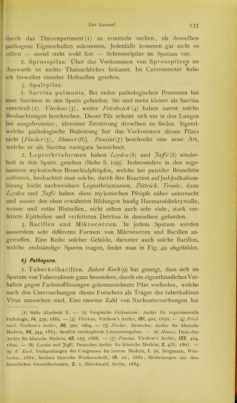 durch das Thierexperiment (1) zu ermitteln suchen, ob denselben pathogene Eigenschaften zukommen. Jedenfalls kommen gar nicht so selten — soviel steht wohl fest — Schimmelpilze im Sputum vor. 2. Sprosspilze. Über das Vorkommen von Sprosspilzen im Auswurfe ist nichts Thatsächliches bekannt. Im Caverneneiter habe ich bisweilen einzelne Hefezellen gesehen. 3. Spaltpilze. 1. Sarcina pulmonis. Bei vielen pathologischen Processen hat man Sarcinen in den Sputis gefunden. Sie sind meist kleiner als Sarcina ventriculi (2). Virchow (3), weiter Friedreich (4) haben zuerst solche Beobachtungen beschrieben. Dieser Pilz scheint sich nur in den Lungen bei ausgebreiteter, ulceröser Zerstörung derselben zu finden. Irgend- welche pathologische Bedeutung hat das Vorkommen dieses Pilzes nicht [Fischer(5), LIauser[6)\. Pansini(7) beschreibt eine neue Art, welche er als Sarcina variegata bezeichnet. 2. Leptoth rix formen haben Leyden (8) und Jaffe (8) wieder- holt in den Sputis gesehen (Siehe S. 109). Insbesondere in den soge- nannten mykotischen Bronchialpfröpfen, welche bei putrider Bronchitis auftreten, beobachtet man solche, durch ihre Reaction auf Jod-Jodkalium- lösung leicht nachweisbare Leptothrixmassen. Dittrich, Traube, dann Leyden und Jaffe haben diese mykotischen Pfropfe näher untersucht und ausser den oben erwähnten Bildungen häufig Haematoidinkrystalle, weisse und rothe Blutzellen, nicht selten auch sehr viele, stark ver- fettete Epithelien und verfetteten Detritus in denselben gefunden. 3. Bacillen und Mikrococcen. In jedem Sputum werden ausserdem sehr differente P'ormen von Mikrococcen und Bacillen an- getroffen. Eine Reihe solcher Gebilde, darunter auch solche Bacillen, welche endständige Sporen tragen, findet man in Fig. 49 abgebildet. b) Pathogene. 1. Tuberkelbacillen. Liobert Koch(g) hat gezeigt, dass sich im Sputum vonTuberculösen ganz besondere, durch ein eigenthiimliches Ver- halten gegen Farbstofflösungen gekennzeichnete Pilze vorfinden, welche nach den Untersuchungen dieses Forschers als Träger des tuberkulösen Virus anzusehen sind. Eine enorme Zahl von Nachuntersuchungen hat (1) Siehe Abschnitt X. — (2) Vergleiche Falkeniieim, Archiv für experimentelle Pathologie, 14, 339, 1885. — (3) Virchow, Virchow’s Archiv, 101, 401, 185b. — (4) Fried- reich, Virchow’s Archiv, 30, 390, 1864. — (5) Fischer, Deutsches Archiv für klinische Medicin, 36, 344, 1885, daselbst erschöpfende Literaturangaben. — (0) Hauser, Deutsches Archiv für klinische Medicin, 42, 127, 1888. — (7) Pansini, Virchow’s Archiv, 122, 424, 1S90. — (8) Leyden und Jaffe, Deutsches Archiv für klinische Medicin, 2, 488, 18O7. — (9) R. Koch, Verhandlungen des Congresses für interne Medicin, 1, 5t), Bergmann, Wies- baden , 1882, Berliner klinische Wochenschrift, 19, 21, 1882, Mittheilungen aus dem kaiserlichen Gesundheitsamte, 2, 1, Hirschwald, Berlin, 1884.