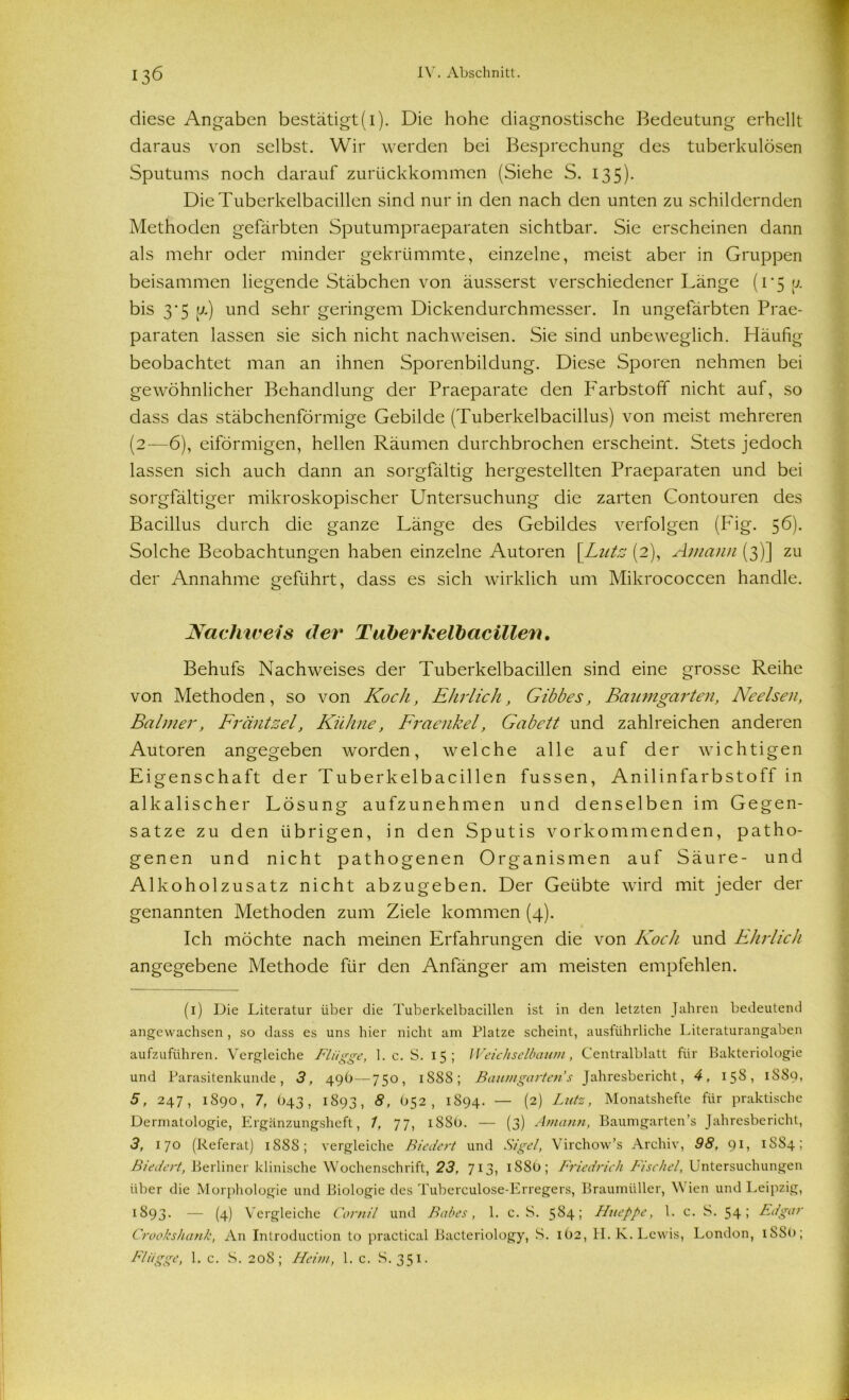 diese Angaben bestätigt(1). Die hohe diagnostische Bedeutung erhellt daraus von selbst. Wir werden bei Besprechung des tuberkulösen Sputums noch darauf zurückkommen (Siehe S. 135). Die Tuberkelbacillen sind nur in den nach den unten zu schildernden Methoden gefärbten Sputumpraeparaten sichtbar. Sie erscheinen dann als mehr oder minder gekrümmte, einzelne, meist aber in Gruppen beisammen liegende Stäbchen von äusserst verschiedener Länge (1*5 u. bis 3-5 [7.) und sehr geringem Dickendurchmesser. In ungefärbten Prae- paraten lassen sie sich nicht nachweisen. Sie sind unbeweglich. Häufig beobachtet man an ihnen Sporenbildung. Diese Sporen nehmen bei gewöhnlicher Behandlung der Praeparate den Farbstoff nicht auf, so dass das stäbchenförmige Gebilde (Tuberkelbacillus) von meist mehreren (2—6), eiförmigen, hellen Räumen durchbrochen erscheint. Stets jedoch lassen sich auch dann an sorgfältig hergestellten Praeparaten und bei sorgfältiger mikroskopischer Untersuchung die zarten Contouren des Bacillus durch die ganze Länge des Gebildes verfolgen (P'ig. 56). Solche Beobachtungen haben einzelne Autoren [Lutz (2), Aniann (3)] zu der Annahme geführt, dass es sich wirklich um Mikrococcen handle. Nachweis der Tuberkelbacillen. Behufs Nachweises der Tuberkelbacillen sind eine grosse Reihe von Methoden, so von Koch, Ehrlich, Gibbes, Baumgarten, Ne eisen, Balmer, Fräntzel, Kühne, Fraenkel, Gabett und zahlreichen anderen Autoren angegeben worden, welche alle auf der wichtigen Eigenschaft der Tuberkelbacillen fussen, Anilinfarbstoff in alkalischer Lösung aufzunehmen und denselben im Gegen- sätze zu den übrigen, in den Sputis vorkommenden, patho- genen und nicht pathogenen Organismen auf Säure- und Alkoholzusatz nicht abzugeben. Der Geübte wird mit jeder der genannten Methoden zum Ziele kommen (4). Ich möchte nach meinen Erfahrungen die von Koch und Ehrlich angegebene Methode für den Anfänger am meisten empfehlen. (1) Die Literatur über die Tuberkelbacillen ist in den letzten Jahren bedeutend angewachsen , so dass es uns hier nicht am Platze scheint, ausführliche Literaturangaben aufzuführen. Vergleiche Flügge, 1. c. S. 15; Weichselbaum, Centralblatt für Bakteriologie und Parasitenkunde, 3, 49b—750, 1888; Baumgarten''s Jahresbericht, 4, 158, 1S80, 5, 247, 1890, 7, 643, 1893, 8, O52, 1894. — (2) Lutz, Monatshefte für praktische Dermatologie, Ergänzungsheft, 1, 77, iSSO. — (3) Aniann, Baumgarten’s Jahresbericht, 3, 170 (Referat) 1888; vergleiche Biedert und Sigel, Virchow’s Archiv, 98, 91, 1884; Biedert, Berliner klinische Wochenschrift, 23, 713, 1S8O; Friedrich Fischei, Untersuchungen über die Morphologie und Biologie des Tuberculose-Erregers, Braumüller, Wien und Leipzig, 1893. — (4) Vergleiche Cornil und Babes, 1. c. S. 584; Hueppe, l. c. S. 54; Edgar Crookshank, An Introduclion to practical Baeteriology, S. 1O2, H. K. Lewis, London, 1S80; Flügge, 1. c. S. 20S ; Heim, 1. c. S. 351.