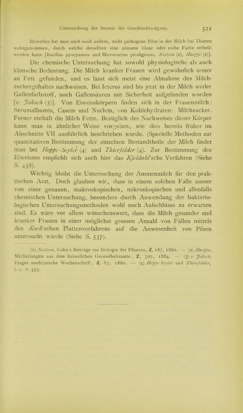 Bisweilen hat man auch noch andere, nicht pathogene Pilze in der Milch hei 1 liieren wahrgenommen, durch welche derselben eine abnorm blaue oder rothe Farbe ertheilt werden kann [Bacillus pyocyaneus und Micrococcus prodigiosus, Ncelsen (1), Hueppe (2)]. Die chemische Untersuchung hat sowohl physiologische als auch klinische Bedeutung-. Die Milch kranker Frauen wird gewöhnlich ärmer an Fett gefunden, und es lässt sich meist eine Abnahme des Milch- zuckergehaltes nachweisen. Bei Icterus sind bis jetzt in der Milch weder Gallenfarbstoff, noch Gallensäuren mit Sicherheit aufgefunden worden \v. Jaksch (3)]. Von Eiweisskörpern linden sich in der Frauenmilch: Serumalbumin, Casein und Nuclein, von Kohlehydraten: Milchzucker. Ferner enthält die Milch Fette. Bezüglich des Nachweises dieser Körper kann man in ähnlicher Weise vorteilen, wie dies bereits früher im Abschnitte VII ausführlich beschrieben wurde. (Specielle Methoden zur quantitativen Bestimmung der einzelnen Bestandteile der Milch findet man bei Hoppe-Seylei' (4) und Thieifelder (4). Zur Bestimmung des Eiweisses empfiehlt sich auch hier das KjeldahVsehe Verfahren (Siehe S. 438). Wichtig bleibt die Untersuchung der Ammenmilch für den prak- tischen Arzt. Doch glauben wir, dass in einem solchen Falle ausser von einer genauen, makroskopischen, mikroskopischen und allenfalls chemischen Untersuchung, besonders durch Anwendung der bakterio- logischen Untersuchungsmethoden wohl noch Aufschlüsse zu erwarten sind. Es wäre vor allem wünschenswert, dass die Milch gesunder und kranker Frauen in einer möglichst grossen Anzahl von Fällen mittels des Kock sehen Platten Verfahrens auf die Anwesenheit von Pilzen untersucht würde (Siehe S. 537). (1) Ncelsen, Cohn’s Beiträge zur Biologie der Pflanzen, 3, 187, 1880. — (2) Hueppe, Mittheilungen aus dem kaiserlichen Gesundheitsamte, 2, 399, 1SS4. — [f) v. Jaksch, Prager medicinische Wochenschrift, 5, 83, 1880. — (4) Hoppc-Seyler und Thier fehler, !• c. S. 455-