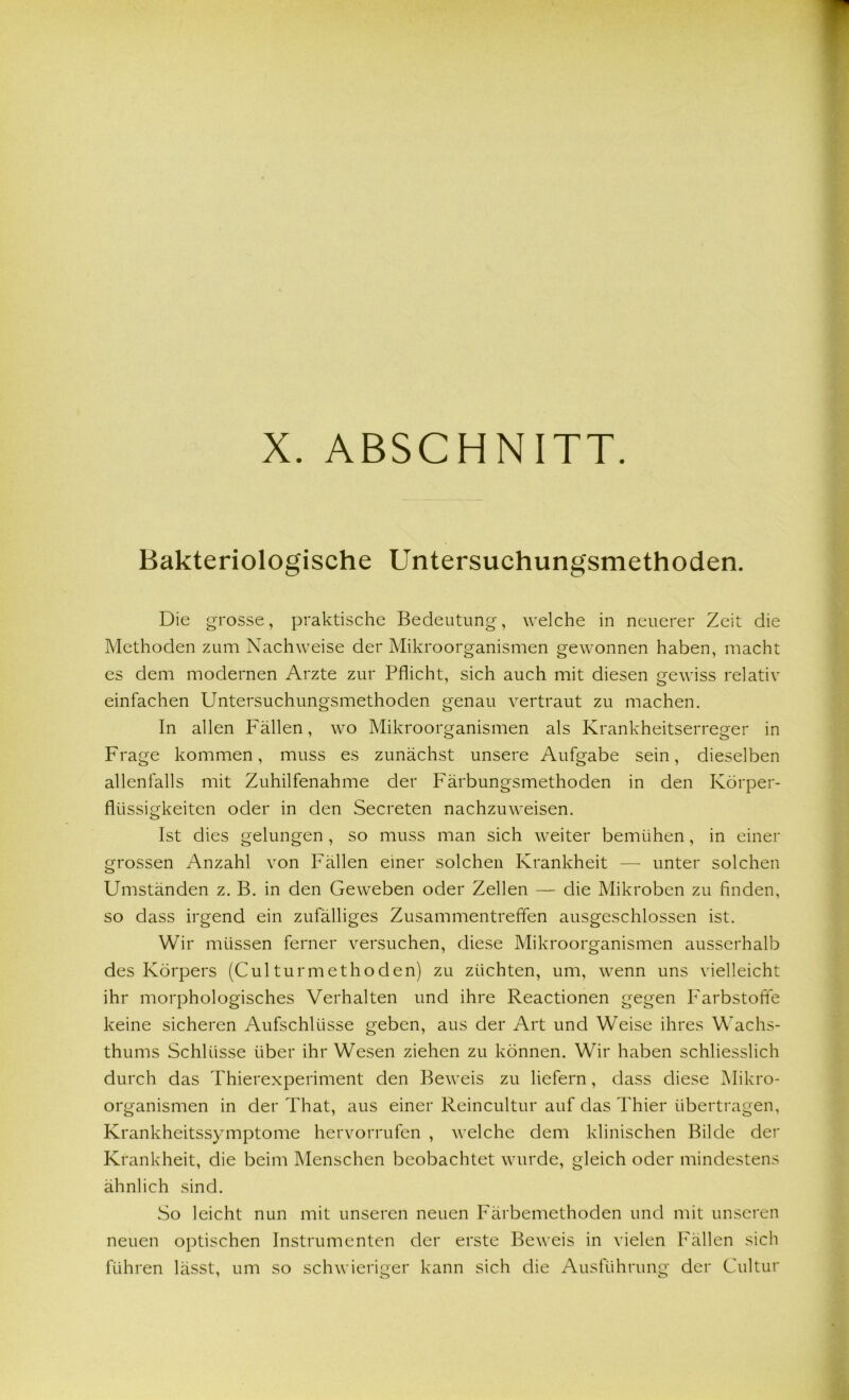 Bakteriologische Untersuchungsniethoden. Die grosse, praktische Bedeutung, welche in neuerer Zeit die Methoden zum Nachweise der Mikroorganismen gewonnen haben, macht es dem modernen Arzte zur Pflicht, sich auch mit diesen gewiss relativ einfachen Untersuchungsmethoden genau vertraut zu machen. In allen Fällen, wo Mikroorganismen als Krankheitserreger in Frage kommen, muss es zunächst unsere Aufgabe sein, dieselben allenfalls mit Zuhilfenahme der Färbungsmethoden in den Körper- flüssigkeiten oder in den Secreten nachzuweisen. Ist dies gelungen , so muss man sich weiter bemühen, in einer grossen Anzahl von Fällen einer solchen Krankheit — unter solchen Umständen z. B. in den Geweben oder Zellen — die Mikroben zu finden, so dass irgend ein zufälliges Zusammentreffen ausgeschlossen ist. Wir müssen ferner versuchen, diese Mikroorganismen ausserhalb des Körpers (Culturmethoden) zu züchten, um, wenn uns vielleicht ihr morphologisches Verhalten und ihre Reactionen gegen Farbstoffe keine sicheren Aufschlüsse geben, aus der Art und Weise ihres Wachs- thums Schlüsse über ihr Wesen ziehen zu können. Wir haben schliesslich durch das Thierexperiment den Beweis zu liefern, dass diese Mikro- organismen in der That, aus einer Reincultur auf das Thier übertragen, Krankheitssymptome hervorrufen , welche dem klinischen Bilde der Krankheit, die beim Menschen beobachtet wurde, gleich oder mindestens ähnlich sind. So leicht nun mit unseren neuen Färbemethoden und mit unseren neuen optischen Instrumenten der erste Beweis in vielen Fällen sich führen lässt, um so schwieriger kann sich die Ausführung der Cultur