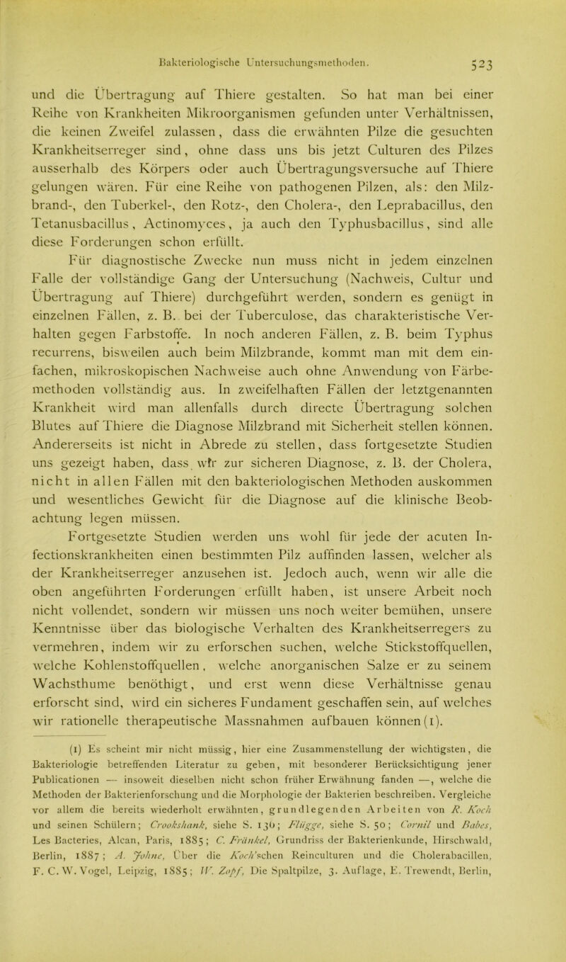 und die Übertragung auf Thiere gestalten. So hat man bei einer Reihe von Krankheiten Mikroorganismen gefunden unter Verhältnissen, die keinen Zweifel zulassen, dass die erwähnten Pilze die gesuchten Krankheitserreger sind, ohne dass uns bis jetzt Culturen des Pilzes ausserhalb des Körpers oder auch Übertragungsversuche auf Thiere gelungen wären. Für eine Reihe von pathogenen Pilzen, als: clen Milz- brand-, den Tuberkel-, den Rotz-, den Cholera-, den Leprabacillus, den Tetanusbacillus, Actinomyces, ja auch den Typhusbacillus, sind alle diese Forderungen schon erfüllt. Für diagnostische Zwecke nun muss nicht in jedem einzelnen Falle der vollständige Gang der Untersuchung (Nachweis, Cultur und Übertragung auf Thiere) durchgeführt werden, sondern es genügt in einzelnen Fällen, z. B. bei der Tuberculose, das charakteristische Ver- halten gegen Farbstoffe. In noch anderen Fällen, z. B. beim Typhus recurrens, bisweilen auch beim Milzbrände, kommt man mit dem ein- fachen, mikroskopischen Nachweise auch ohne Anwendung von Färbe- methoden vollständig aus. In zweifelhaften Fällen der letztgenannten Krankheit wird man allenfalls durch directe Übertragung solchen Blutes auf Thiere die Diagnose Milzbrand mit Sicherheit stellen können. Andererseits ist nicht in Abrede zu stellen, dass fortgesetzte Studien uns gezeigt haben, dass, wir zur sicheren Diagnose, z. B. der Cholera, nicht in allen Fällen mit den bakteriologischen Methoden auskommen und wesentliches Gewicht für die Diagnose auf die klinische Beob- achtung legen müssen. Fortgesetzte Studien werden uns wohl für jede der acuten In- fectionskrankheiten einen bestimmten Pilz auffinden lassen, welcher als der Krankheitserreger anzusehen ist. Jedoch auch, wenn wir alle die oben angeführten Forderungen erfüllt haben, ist unsere Arbeit noch nicht vollendet, sondern wir müssen uns noch weiter bemühen, unsere Kenntnisse über das biologische Verhalten des Krankheitserregers zu vermehren, indem wir zu erforschen suchen, welche Stickstoffquellen, welche Kohlenstoffquellen , welche anorganischen Salze er zu seinem Wachsthume benöthigt, und erst wenn diese Verhältnisse genau erforscht sind, wird ein sicheres Fundament geschaffen sein, auf welches wir rationelle therapeutische Massnahmen aufbauen können (1). (1) Es scheint mir nicht müssig, hier eine Zusammenstellung der wichtigsten, die Bakteriologie betreffenden Literatur zu geben, mit besonderer Berücksichtigung jener Publicationen — insoweit dieselben nicht schon früher Erwähnung fanden —, welche die Methoden der Bakterienforschung und die Morphologie der Bakterien beschreiben. Vergleiche vor allem die bereits wiederholt erwähnten, grundlegenden Arbeiten von F. Koch und seinen Schülern; Crookshank, siehe S. 13b; Flügge, siehe S. 5°; Cornil und Babes, Les Bacteries, Alcan, Paris, 1885; C. Frankel, Grundriss der Bakterienkunde, Hirschwald, Berlin, 1887 ; A. Johne, Über die Ab-V/’schen Reinculturen und die Cholerabacillen, F. C. W. Vogel, Leipzig, 1S85 ; IV. Zopf, Die Spaltpilze, 3. Auflage, E. Trewendt, Berlin,