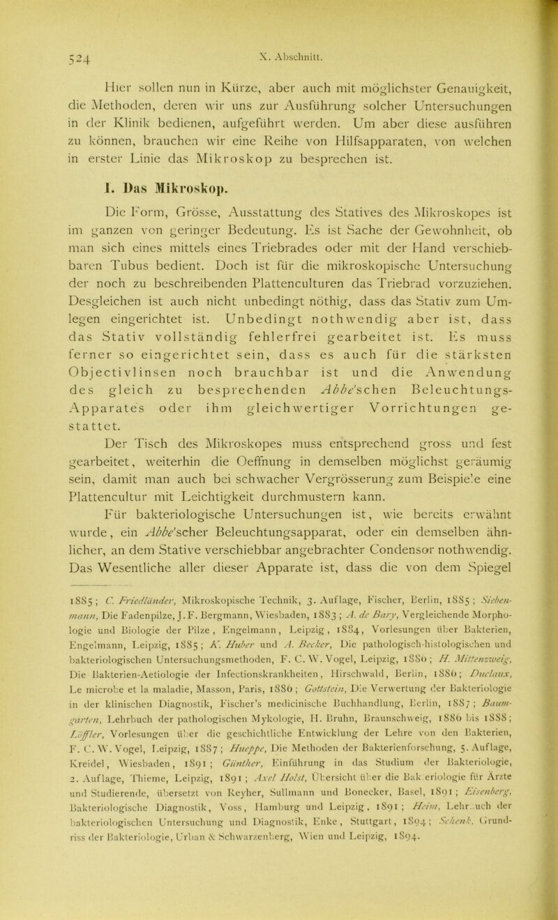 Hier sollen nun in Kürze, aber auch mit möglichster Genauigkeit, die Methoden, deren wir uns zur Ausführung solcher Untersuchungen in der Klinik bedienen, aufgeführt werden. Um aber diese ausführen zu können, brauchen wir eine Reihe von Hilfsapparaten, von welchen in erster Linie das Mikroskop zu besprechen ist. 1. Das Mikroskop. Die Form, Grösse, Ausstattung des Statives des Mikroskopes ist im ganzen von geringer Bedeutung. Es ist Sache der Gewohnheit, ob man sich eines mittels eines Triebrades oder mit der Hand verschieb- baren Tubus bedient. Doch ist für die mikroskopische Untersuchung der noch zu beschreibenden Plattenculturen das Triebrad vorzuziehen. Desgleichen ist auch nicht unbedingt nöthig, dass das Stativ zum Um- legen eingerichtet ist. Unbedingt nothwendig aber ist, dass das Stativ vollständig fehlerfrei gearbeitet ist. Es muss ferner so eingerichtet sein, dass es auch für die stärksten Objectivlinsen noch brauchbar ist und die Anwendung des gleich zu besprechenden Abbe’schen Beleuchtungs- Apparates oder ihm gleich wertiger Vorrichtungen ge- stattet. Der Tisch des Mikroskopes muss entsprechend gross und fest gearbeitet, weiterhin die Oeffnung in demselben möglichst geräumig sein, damit man auch bei schwacher Vergrösserung zum Beispiele eine Plattencultur mit Leichtigkeit durchmustern kann. Für bakteriologische Untersuchungen ist, wie bereits erwähnt wurde, ein Abbe’scher Beleuchtungsapparat, oder ein demselben ähn- licher, an dem Stative verschiebbar angebrachter Condensor nothwendig. Das Wesentliche aller dieser Apparate ist, dass die von dem Spiegel 1885; C. Friedländer, Mikroskopische Technik, 3. Auflage, Fischer, Berlin, 1SS5 ; Sieben- mann, Die Fadenpilze, J.F. Bergmann, Wiesbaden, 1883 ; A. de Bary, Vergleichende Morpho- logie und Biologie der Pilze, Engelmann, Leipzig, 1S84, Vorlesungen über Bakterien, Engelmann, Leipzig, 1885 ; K. Huber und A. Becker, Die pathologisch-histologischen und bakteriologischen Untersuchungsmethoden, F. C. W. Vogel, Leipzig, 1S80; H. Mittenzweig, Die Bakterien-Aetiologie der Infectionskrankheiten. Hirschwald, Berlin, iSSü; Duclaux, Le microbe et la maladie, Masson, Paris, 18SÖ; Gottstein, D;e Verwertung der Bakteriologie in der klinischen Diagnostik, Fischer’s medicinische Buchhandlung, Berlin, 1887; Baum- garten, Lehrbuch der pathologischen Mykologie, PI. Bruhn, Braunschweig, 188t) bis 1SS8; Löffler, Vorlesungen über die geschichtliche Entwicklung der Lehre von den Bakterien, F. C. W. Vogel, Leipzig, 1887; Hueppe, Die Methoden der Bakterienforschung, 5. Auflage, Kreidel, Wiesbaden, 1S91 ; Günther, Einführung in das Studium der Bakteriologie, 2. Auflage, Thieine, Leipzig, 1891 ; Axel Holst, Übersicht über die Bak.eriologie ihr Ärzte und Studierende, übersetzt von Reyher, Sullmann und Bonecker, Basel, 1S91 ; Eisenberg, Bakteriologische Diagnostik, Voss, Hamburg und Leipzig, 1891; Heim, Lehr, uch der bakteriologischen Untersuchung und Diagnostik, Enke, Stuttgart, 1894; Schenk, t/rund- riss der Bakteriologie, Urban X Schwarzenberg, Wien und Leipzig, 1894*