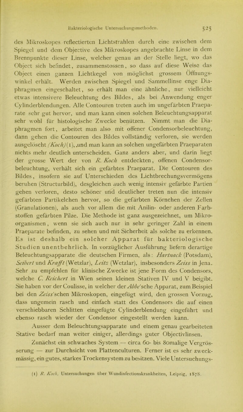 des Mikroskopes reflectiertcn Lichtstrahlen durch eine zwischen dem Spiegel und dem Objective des Mikroskopes angebrachte Linse in dem Brennpunkte dieser Linse, welcher genau an der Stelle liegt, wo das Object sich befindet, zusammenstossen, so dass auf diese Weise das Object einen ganzen Lichtkegel von möglichst grossem Offnungs- winkel erhält. Werden zwischen Spiegel und Sammellinse enge Dia- phragmen eingeschaltet, so erhält man eine ähnliche, nur vielleicht etwas intensivere Beleuchtung des Bildes, als bei Anwendung enger Cylinderblendungen. Alle Contouren treten auch im ungefärbten Praepa- rate sehr gut hervor, und man kann einen solchen Beleuchtungsapparat sehr wohl für histologische Zwecke benützen. Nimmt man die Dia- phragmen fort, arbeitet man also mit offener Condensorbeleuchtung, dann gehen die Contouren des Bildes vollständig verloren, sie werden ausgelöscht (Koch)[ 1), .und man kann an solchen ungefärbten Praeparaten nichts mehr deutlich unterscheiden. Ganz anders aber, und darin liegt der grosse Wert der von R. Koch entdeckten, offenen Conclensor- beleuchtung, verhält sich ein gefärbtes Praeparat. Die Contouren des Bildes, insofern sie auf Unterschieden des Lichtbrechungsvermögens beruhen (Structurbild), desgleichen auch wenig intensiv gefärbte Partien gehen verloren, desto schöner und deutlicher treten nun die intensiv gefärbten Partikelchen hervor, so die gefärbten Körnchen der Zellen (Granulationen), als auch vor allem die mit Anilin- oder anderen Farb- stoffen gefärbten Pilze. Die Methode ist ganz ausgezeichnet, um Mikro- organismen , wenn sie sich auch nur in sehr geringer Zahl in einem Praeparate befinden, zu sehen und mit Sicherheit als solche zu erkennen. Es ist deshalb ein solcher Apparat für bakteriologische Studien unentbehrlich. In vorzüglicher Ausführung liefern derartige Beleuchtungsapparate die deutschen Firmen, als: Hartnack (Potsdam), Seibert und Krafft (Wetzlar), Leites (Wetzlar), insbesonders Zeiss in Jena. Sehr zu empfehlen für klinische Zwecke ist jene P'orm des Condensors, welche C. Reichert in Wien seinen kleinen Stativen IV und V beigibt. Sie haben vor derCoulisse, in welcher dev Abbe’sehe Apparat, zum Beispiel bei den Zeiss’sehen Mikroskopen, eingefügt wird, den grossen Vorzug, dass ungemein rasch und einfach statt des Gondensors die auf einen verschiebbaren Schlitten eingefügte Cylinderblendung eingeführt und ebenso rasch wieder der Condensor eingestellt werden kann. Ausser dem Beleuchtungsapparate und einem genau gearbeiteten Stative bedarf man weiter einiger, allerdings guter Objectivlinsen. Zunächst ein schwaches System — circa 60- bis Somalige Vergrös- serung — zur Durchsicht von Plattenculturen. Ferner ist es sehr zw eck- mässig, ein gutes, starkes Trockensystem zu besitzen. Viele Untersuchungs- (1) R. Koch, Untersuchungen über Wundinfectionskrankheiten, Leipzig, 18 7 8.