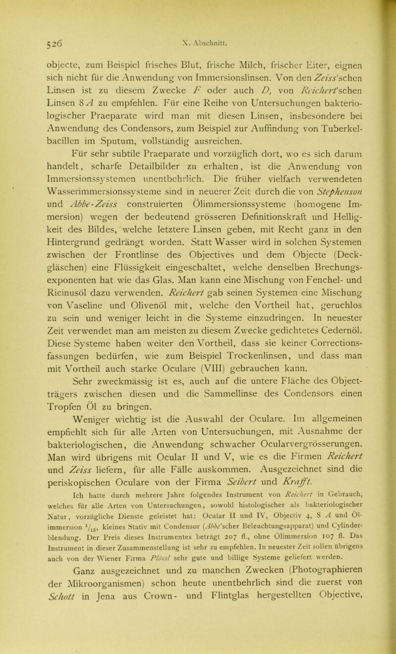 52Ö objecte, zum Beispiel frisches Blut, frische Milch, frischer Eiter, eignen sich nicht für die Anwendung von Immersionslinsen. Von den Zeiss'sehen Linsen ist zu diesem Zwecke F oder auch D, von Reichert’sehen Linsen SA zu empfehlen. Für eine Reihe von Untersuchungen bakterio- logischer Praeparate wird man mit diesen Linsen, insbesondere bei Anwendung des Condensors, zum Beispiel zur Auffindung von Tuberkel- bacillen im Sputum, vollständig ausreichen. Für sehr subtile Praeparate und vorzüglich dort, wo es sich darum handelt, scharfe Detailbilder zu erhalten, ist die Anwendung von Immersionssystemen unentbehrlich. Die früher vielfach verwendeten Wasserimmersionssysteme sind in neuerer Zeit durch die von Stephenson und Abbe-Zeiss construierten Ölimmersionssysteme (homogene Im- mersion) wegen der bedeutend grösseren Definitionskraft und Hellig- keit des Bildes,'welche letztere Linsen geben, mit Recht ganz in den Hintergrund gedrängt worden. Statt Wasser wird in solchen Systemen zwischen der Frontlinse des Objectives und dem Objecte (Deck- gläschen) eine Flüssigkeit eingeschaltet, welche denselben Brechungs- exponenten hat wie das Glas. Man kann eine Mischung von Fenchel- und Ricinusöl dazu verwenden. Reichert gab seinen Systemen eine Mischung von Vaseline und Olivenöl mit, welche den Vortheil hat, geruchlos zu sein und weniger leicht in die Systeme einzudringen. In neuester Zeit verwendet man am meisten zu diesem Zwecke gedichtetes Cedernöl. Diese Systeme haben weiter den Vortheil, dass sie keiner Corrections- fassungen bedürfen, wie zum Beispiel Trockenlinsen, und dass man mit Vortheil auch starke Oculare (VIII) gebrauchen kann. Sehr zweckmässig ist es, auch auf die untere Fläche des Object- trägers zwischen diesen und die Sammellinse des Condensors einen Tropfen Öl zu bringen. Weniger wichtig ist die Auswahl der Oculare. Im allgemeinen empfiehlt sich für alle Arten von Untersuchungen, mit Ausnahme der bakteriologischen, die Anwendung schwacher Ocularvergrösserungen. Man wird übrigens mit Ocular II und V, wie es die binnen Reichert und Zeiss liefern, für alle Fälle auskommen. Ausgezeichnet sind die periskopischen Oculare von der Firma Scibert und Krafft. Ich hatte durch mehrere Jahre folgendes Instrument von Reichert in Gebrauch, welches für alle Arten von Untersuchungen, sowohl histologischer als bakteriologischer Natur, vorzügliche Dienste geleistet hat: Ocular II und IV, Objectiv 4, S A und Öl- immersion V16, kleines Stativ mit Condensor [Abbe’scher Beleuchtungsapparat) und Cylinder- blendung. Der Preis dieses Instrumentes beträgt 207 fl., ohne Ölimmersion 107 fl. Das Instrument in dieser Zusammenstellung ist sehr zu empfehlen. In neuester Zeit sollen übrigens auch von der Wiener Firma Plössl sehr gute und billige Systeme geliefert werden. Ganz ausgezeichnet und zu manchen Zwecken (Photographieren der Mikroorganismen) schon heute unentbehrlich sind die zuerst von Schott in Jena aus Crown- und Flintglas hergestellten Objective,