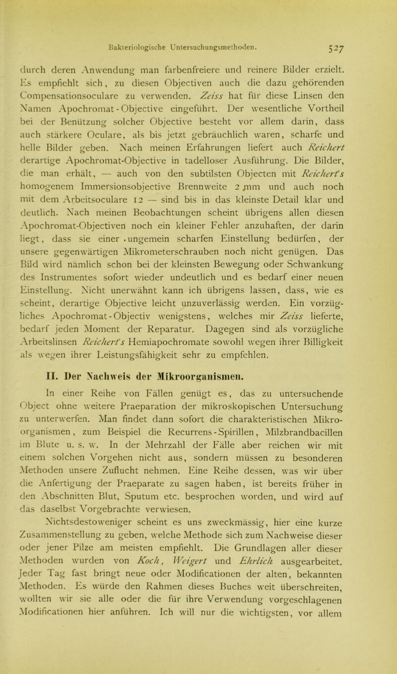 durch deren Anwendung man farbenfreiere und reinere Bilder erzielt. Es empfiehlt sich, zu diesen Objectiven auch die dazu gehörenden Compensationsoculare zu verwenden. Zeiss hat für diese Linsen den Namen Apochromat - Objective eingeführt. Der wesentliche Vortheil bei der Benützung solcher Objective besteht vor allem darin, dass auch stärkere Oculare, als bis jetzt gebräuchlich waren, scharfe und helle Bilder geben. Nach meinen Erfahrungen liefert auch Reichert derartige Apochromat-Objective in tadelloser Ausführung. Die Bilder, die man erhält, — auch von den subtilsten Objecten mit Reichert’s homogenem Immersionsobjective Brennweite 2 jnm und auch noch mit dem Arbeitsoculare 12 — sind bis in das kleinste Detail klar und deutlich. Nach meinen Beobachtungen scheint übrigens allen diesen Apochromat-Objectiven noch ein kleiner Fehler anzuhaften, der darin liegt, dass sie einer .ungemein scharfen Einstellung bedürfen, der unsere gegenwärtigen Mikrometerschrauben noch nicht genügen. Das Bild wird nämlich schon bei der kleinsten Bewegung oder Schwankung des Instrumentes sofort wieder undeutlich und es bedarf einer neuen Einstellung. Nicht unerwähnt kann ich übrigens lassen, dass, wie es scheint, derartige Objective leicht unzuverlässig werden. Ein vorzüg- liches Apochromat-Objectiv wenigstens, welches mir Zeiss lieferte, bedarf jeden Moment der Reparatur. Dagegen sind als vorzügliche Arbeitslinsen Reichert’s Hemiapochromate sowohl wegen ihrer Billigkeit als wegen ihrer Leistungsfähigkeit sehr zu empfehlen. II. Der Nachweis der Mikroorganismen. In einer Reihe von Fällen genügt es, das zu untersuchende ( 'bject ohne weitere Praeparation der mikroskopischen Untersuchung zu unterwerfen. Man findet dann sofort die charakteristischen Mikro- organismen , zum Beispiel die Recurrens - Spirillen, Milzbrandbacillen im Blute u. s. w. In der Mehrzahl der Fälle aber reichen wir mit einem solchen Vorgehen nicht aus, sondern müssen zu besonderen Methoden unsere Zuflucht nehmen. Eine Reihe dessen, was wir über die Anfertigung der Praeparate zu sagen haben, ist bereits früher in den Abschnitten Blut, Sputum etc. besprochen worden, und wird auf das daselbst Vorgebrachte verwiesen. Nichtsdestoweniger scheint es uns zweckmässig, hier eine kurze Zusammenstellung zu geben, welche Methode sich zum Nachweise dieser oder jener Pilze am meisten empfiehlt. Die Grundlagen aller dieser Methoden wurden von Koch, Weigert und Ehrlich ausgearbeitet. Jeder Tag fast bringt neue oder Modificationen der alten, bekannten Methoden. Es würde den Rahmen dieses Buches weit überschreiten, wollten wir sie alle oder die für ihre Verwendung vorgeschlagenen Modificationen hier anführen. Ich will nur die wichtigsten, vor allem