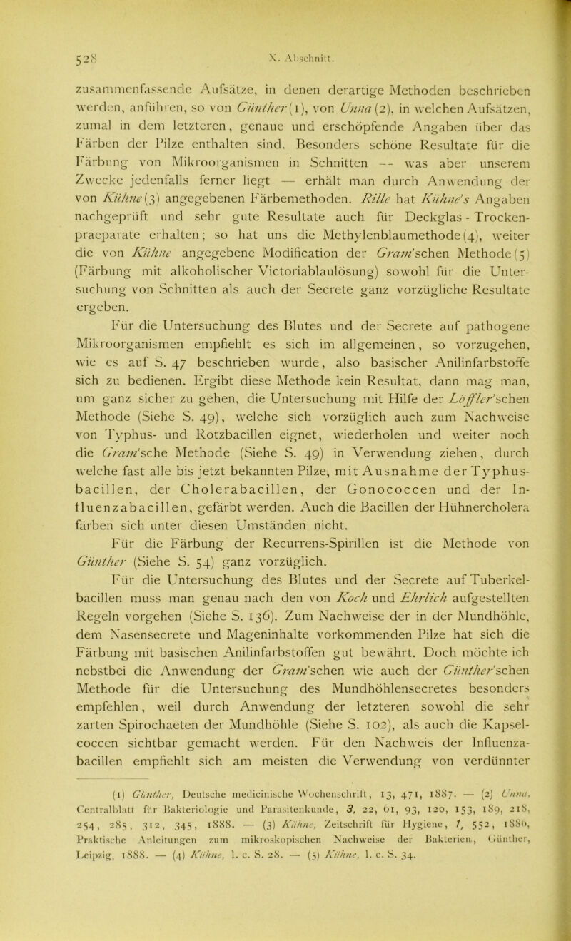 zusammenfassende Aufsätze, in denen derartige Methoden beschrieben werden, anführen, so von Günther (l), von Unna (2), in welchen Aufsätzen, zumal in dem letzteren, genaue und erschöpfende Angaben über das Färben der Pilze enthalten sind. Besonders schöne Resultate für die Färbung von Mikroorganismen in Schnitten -- was aber unserem Zwecke jedenfalls ferner liegt — erhält man durch Anwendung der von Kühne (3) angegebenen Farbemethoden. Rille hat Kühne s Angaben nachgeprüft und sehr gute Resultate auch für Deckglas - Trocken- praeparate erhalten; so hat uns die Methylenblaumethode(4), weiter die von Kühne angegebene Modifikation der Gram!sehen Methode(5) (Färbung mit alkoholischer Victoriablaulösung) sowohl für die Unter- suchung von Schnitten als auch der Secrete ganz vorzügliche Resultate ergeben. Für die Untersuchung des Blutes und der Secrete auf pathogene Mikroorganismen empfiehlt es sich im allgemeinen, so vorzugehen, wie es auf S. 47 beschrieben wurde, also basischer Anilinfarbstoffe sich zu bedienen. Ergibt diese Methode kein Resultat, dann mag man, um ganz sicher zu gehen, die Untersuchung mit Hilfe der Löffler’sehen Methode (Siehe S. 49), welche sich vorzüglich auch zum Nachweise von Typhus- und Rotzbacillen eignet, wiederholen und weiter noch die Gram’sehe Methode (Siehe S. 49) in Verwendung ziehen, durch welche fast alle bis jetzt bekannten Pilze, mit Ausnahme der Typhus- bacillen, der Cholerabacillen, der Gonococcen und der In- lluenzabacillen, gefärbt werden. Auch die Bacillen der Hühnercholera färben sich unter diesen Umständen nicht. Für die Färbung der Recurrens-Spirillen ist die Methode von Günther (Siehe S. 54) ganz vorzüglich. Für die Untersuchung des Blutes und der Secrete auf Tuberkel- bacillen muss man genau nach den von Koch und Ehrlich aufgestellten Regeln vorgehen (Siehe S. 136). Zum Nachweise der in der Mundhöhle, dem Nasensecrete und Mageninhalte vorkommenden Pilze hat sich die Färbung mit basischen Anilinfarbstoffen gut bewährt. Doch möchte ich nebstbei die Anwendung der Gram’sehen wie auch der Günther’sehen Methode für die PIntersuchung des Mundhöhlensecretes besonders empfehlen, weil durch Anwendung der letzteren sowohl die sehr zarten Spirochaeten der Mundhöhle (Siehe S. 102), als auch die Kapsel- coccen sichtbar gemacht werden. Für den Nachweis der Influenza- bacillen empfiehlt sich am meisten die Verwendung von verdünnter (1) Günther, Deutsche medicinische Wochenschrift, 13, 471, 1887. — (2) Unna, Centralblatt für Bakteriologie und Parasitenkunde, 3, 22, tu, 93, 120, 153, 1S9, 218, 254, 285, 312, 345, 1888. — (3) Kühne, Zeitschrift für Hygiene, 1, 552, 1S80, Praktische Anleitungen zum mikroskopischen Nachweise der Bakterien., Günther, Leipzig, 1888. — (4) Kühne, 1. c. S. 28. — (5) Kühne, 1. c. S. 34.