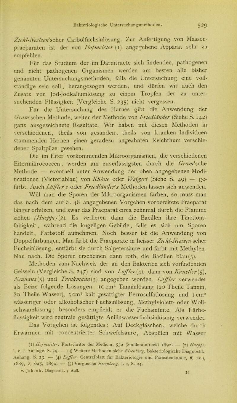 Zieh l- Ne eis en ’ s c h e r Carboifuchsinlösung. Zur Anfertigung von Massen- praeparaten ist der von Hofmeister (1) angegebene Apparat sehr zu empfehlen. Für das Studium der im Darmtracte sich findenden, pathogenen und nicht pathogenen Organismen werden am besten alle bisher genannten Untersuchungsmethoden, falls die Untersuchung eine voll- ständige sein soll, herangezogen werden, und dürfen wir auch den Zusatz von Jod-Jodkaliumlösung zu einem Tropfen der zu unter- suchenden Flüssigkeit (Vergleiche S. 235) nicht vergessen. Für die Untersuchung des Harnes gibt die Anwendung der U/Yz;//'schen Methode, weiter der Methode von Friedländer (Siehe S. 142) ganz ausgezeichnete Resultate. Wir haben mit diesen Methoden in verschiedenen, theils von gesunden, theils von kranken Individuen stammenden Harnen einen geradezu ungeahnten Reichthum verschie- dener Spaltpilze gesehen. Die im Eiter vorkommenden Mikroorganismen, die verschiedenen Eitermikrococcen, werden am zuverlässigsten durch die Gram* 1 * sehe Methode — eventuell unter Anwendung der oben angegebenen Modi- ficationen (Victoriablau) von Kühne oder Weigert (Siehe S. 49) — ge- färbt. Auch Löfflei'’s oder Friedländer’s Methoden lassen sich anwenden. Will man die Sporen der Mikroorganismen färben, so muss man das nach dem auf S. 48 angegebenen Vorgehen vorbereitete Praeparat länger erhitzen, und zwar das Praeparat circa zehnmal durch die Flamme ziehen (Hueppe) (2). Es verlieren dann die Bacülen ihre Tinctions- fähigkeit, während die kugeligen Gebilde, falls es sich um Sporen handelt, Farbstoff aufnehmen. Noch besser ist die Anwendung von Doppelfärbungen. Man färbt die Praeparate in heisser Zie hl-Ne eisen’scher Fuchsinlösung, entfärbt sie durch Salpetersäure und färbt mit Methylen- blau nach. Die Sporen erscheinen dann roth, die Bacillen blau (3). Methoden zum Nachweis der an den Bakterien sich vorfindenden Geissein (Vergleiche S. 247) sind von Löffler(4), dann von Künstler(5), Neuhaus (5) und Trenkmannff) angegeben worden.. Löffler verwendet als Beize folgende Lösungen: 10cm3 Tanninlösung (20 Theile Tannin, 80 Theile Wasser), 5 cm3 kalt gesättigter Ferrosulfatlösung und I cm3 wässeriger oder alkoholischer Fuchsinlösung, Methylviolett- oder Woll- schwarzlösung; besonders empfiehlt er die Fuchsintinte. Als Färbe- flüssigkeit wird neutrale gesättigte Anilinwasserfuchsinlösung verwendet. Das Vorgehen ist folgendes: Auf Deckgläschen, welche durch Erwärmen mit concentrierter Schwefelsäure, Abspülen mit Wasser (1) Hofmeister, Fortschritte der Medicin, 532 (Sonderabdruck) 1892. — (2) Hueppe, 1. c. I. Auflage, S. 59- — (3) Weitere Methoden siehe Eisenberg, Bakteriologische Diagnostik, Anhang, S. 23. — (4) Löfpier, Centralblatt für Bakteriologie und Parasitenkunde, 6, 209, 1889, 7, 625, 1890. — (5) Vergleiche Eisenberg, 1. c, S. 24. v. J a k s c h , Diagnostik. 4. Aufi. 34