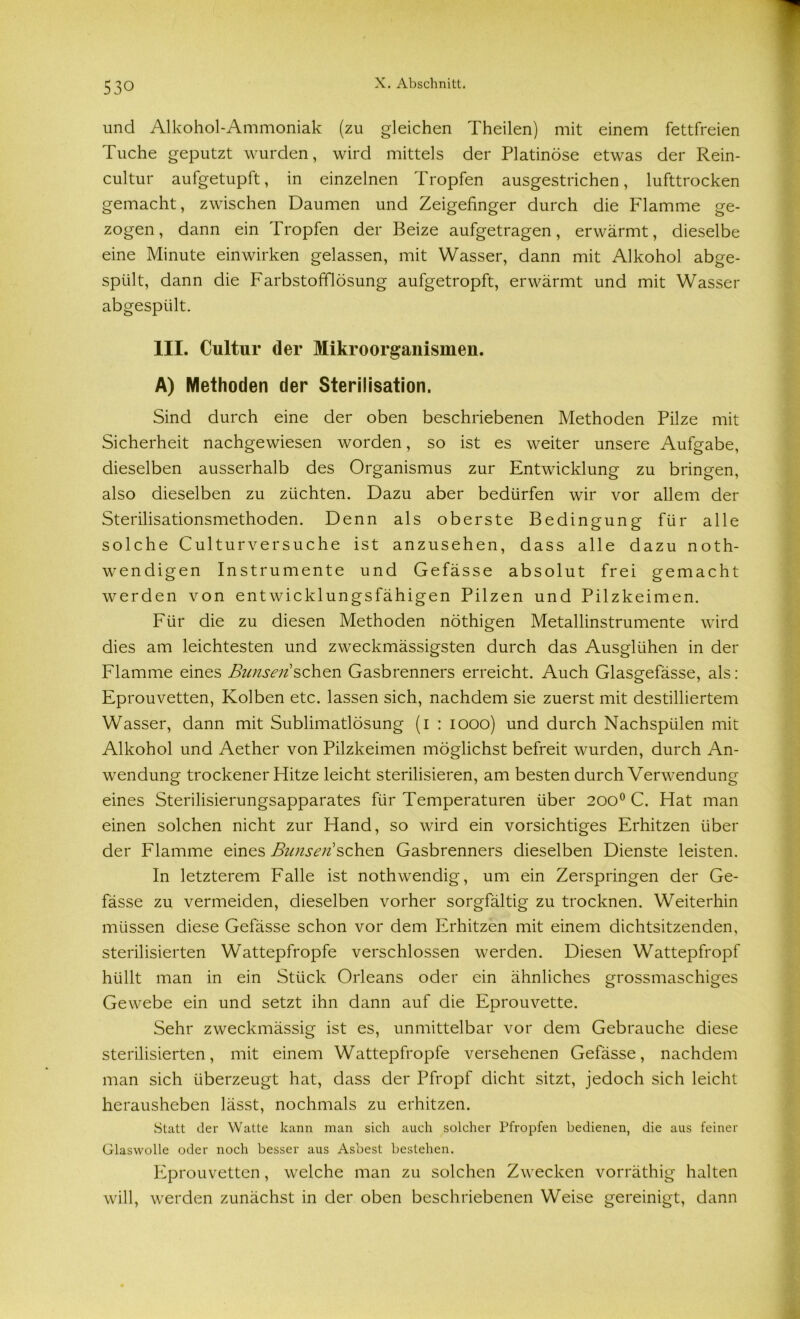 und Alkohol-Ammoniak (zu gleichen Theilen) mit einem fettfreien Tuche geputzt wurden, wird mittels der Platinöse etwas der Rein- cultur aufgetupft, in einzelnen Tropfen ausgestrichen, lufttrocken gemacht, zwischen Daumen und Zeigefinger durch die Flamme ge- zogen, dann ein Tropfen der Beize aufgetragen, erwärmt, dieselbe eine Minute einwirken gelassen, mit Wasser, dann mit Alkohol abge- spiilt, dann die Farbstoff]ösung aufgetropft, erwärmt und mit Wasser abgespült. III. Cultur der Mikroorganismen. A) Methoden der Sterilisation. Sind durch eine der oben beschriebenen Methoden Pilze mit Sicherheit nachgewiesen worden, so ist es weiter unsere Aufgabe, dieselben ausserhalb des Organismus zur Entwicklung zu bringen, also dieselben zu züchten. Dazu aber bedürfen wir vor allem der Sterilisationsmethoden. Denn als oberste Bedingung für alle solche Culturversuche ist anzusehen, dass alle dazu noth- wendigen Instrumente und Gefässe absolut frei gemacht werden von ent wicklungsfähigen Pilzen und Pilzkeimen. Für die zu diesen Methoden nöthigen Metallinstrumente wird dies am leichtesten und zweckmässigsten durch das Ausglühen in der Flamme eines Bimsen sehen Gasbrenners erreicht. Auch Glasgefässe, als: Eprouvetten, Kolben etc. lassen sich, nachdem sie zuerst mit destilliertem Wasser, dann mit Sublimatlösung (i : 1000) und durch Nachspülen mit Alkohol und Aether von Pilzkeimen möglichst befreit wurden, durch An- wendung trockener Hitze leicht sterilisieren, am besten durch Verwendung eines Sterilisierungsapparates für Temperaturen über 2000 C. Hat man einen solchen nicht zur Hand, so wird ein vorsichtiges Erhitzen über der Flamme eines Bunsen sehen Gasbrenners dieselben Dienste leisten. In letzterem Falle ist nothwendig, um ein Zerspringen der Ge- fässe zu vermeiden, dieselben vorher sorgfältig zu trocknen. Weiterhin müssen diese Gefässe schon vor dem Erhitzen mit einem dichtsitzenden, sterilisierten Wattepfropfe verschlossen werden. Diesen Wattepfropf hüllt man in ein Stück Orleans oder ein ähnliches grossmaschiges Gewebe ein und setzt ihn dann auf die Eprouvette. Sehr zweckmässig ist es, unmittelbar vor dem Gebrauche diese sterilisierten, mit einem Wattepfropfe versehenen Gefässe, nachdem man sich überzeugt hat, dass der Pfropf dicht sitzt, jedoch sich leicht herausheben lässt, nochmals zu erhitzen. .Statt der Watte kann man sich auch solcher Pfropfen bedienen, die aus feiner Glaswolle oder noch besser aus Asbest bestehen. Eprouvetten, welche man zu solchen Zwecken vorräthig halten will, werden zunächst in der oben beschriebenen Weise gereinigt, dann