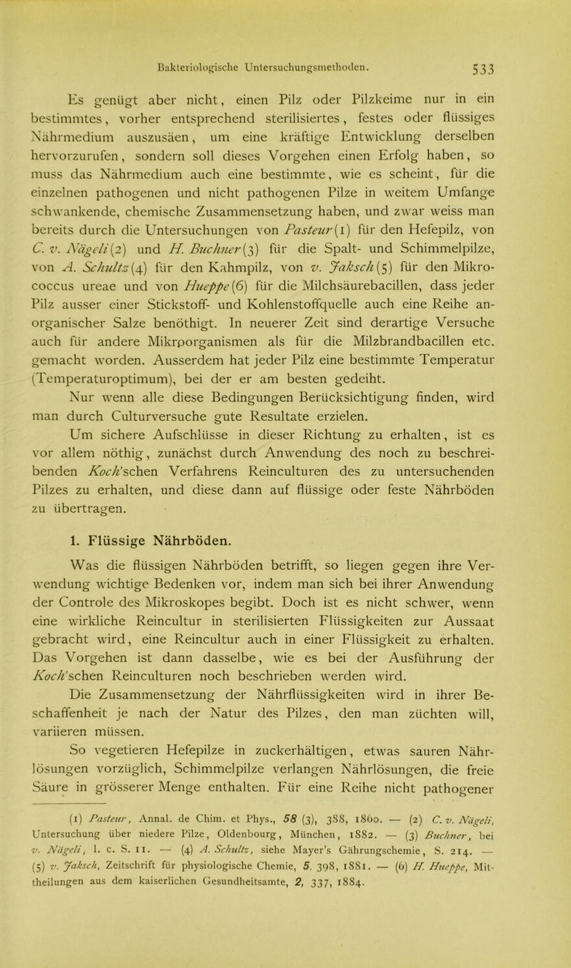 Es genügt aber nicht, einen Pilz oder Pilzkeime nur in ein bestimmtes, vorher entsprechend sterilisiertes, festes oder flüssiges Nährmedium auszusäen, um eine kräftige Entwicklung derselben hervorzurufen, sondern soll dieses Vorgehen einen Erfolg haben, so muss cias Nährmedium auch eine bestimmte, wie es scheint, für die einzelnen pathogenen und nicht pathogenen Pilze in weitem Umfange schwankende, chemische Zusammensetzung haben, und zwar weiss man bereits durch die Untersuchungen von Pasteur(I) für den Hefepilz, von C. v. Nägeli(2) und H Büchner(3) für die Spalt- und Schimmelpilze, von A. Schultz(4) für den Kahmpilz, von v. Jaksch[s) für den Mikro- coccus ureae und von Hueppe{6) für die Milchsäurebacillen, dass jeder Pilz ausser einer Stickstoff- und Kohlenstoffquelle auch eine Reihe an- organischer Salze benöthigt. In neuerer Zeit sind derartige Versuche auch für andere Mikrporganismen als für die Milzbrandbacillen etc. gemacht worden. Ausserdem hat jeder Pilz eine bestimmte Temperatur (Temperaturoptimum), bei der er am besten gedeiht. Nur wenn alle diese Bedingungen Berücksichtigung finden, wird man durch Culturversuche gute Resultate erzielen. Um sichere Aufschlüsse in dieser Richtung zu erhalten, ist es vor allem nöthig, zunächst durch Anwendung des noch zu beschrei- benden Koch’sehen Verfahrens Reinculturen des zu untersuchenden Pilzes zu erhalten, und diese dann auf flüssige oder feste Nährböden zu übertragen. 1. Flüssige Nährböden. Was die flüssigen Nährböden betrifft, so liegen gegen ihre Ver- wendung wichtige Bedenken vor, indem man sich bei ihrer Anwendung der Controle des Mikroskopes begibt. Doch ist es nicht schwer, wenn eine wirkliche Reincultur in sterilisierten Flüssigkeiten zur Aussaat gebracht wird, eine Reincultur auch in einer Flüssigkeit zu erhalten. Das Vorgehen ist dann dasselbe, wie es bei der Ausführung der Koch’sehen Reinculturen noch beschrieben werden wird. Die Zusammensetzung der Nährflüssigkeiten wird in ihrer Be- schaffenheit je nach der Natur des Pilzes, den man züchten will, variieren müssen. So vegetieren Hefepilze in zuckerhältigen, etwas sauren Nähr- lösungen vorzüglich, Schimmelpilze verlangen Nährlösungen, die freie Säure in grösserer Menge enthalten. Für eine Reihe nicht pathogener (1) Pasteur, Annal. de Chim. et Phys., 58 (3), 388, 1860. — (2) C. v. Nägeli, Untersuchung über niedere Pilze, Oldenbourg, München, 1882. — (3) Büchner, bei v. Nägeli, 1. c. S. 11. — (4) A. Schultz, siehe Mayer’s Gährungschemie, S. 214. — (5) * * v- Jaksch, Zeitschrift für physiologische Chemie, 5, 398, 1881. — (6) H. Hueppe, Mit- theilungen aus dem kaiserlichen Gesundheitsamte, 2, 337, 1884.