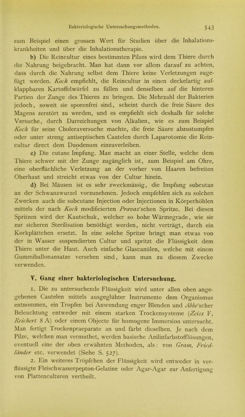 zum Beispiel einen grossen Wert für Studien über die Inhalations- krankheiten und über die Inhalationstherapie. b) Die Reincultur eines bestimmten Pilzes wird dem Thiere durch die Nahrung beigebracht. Man hat dann vor allem darauf zu achten, dass durch die Nahrung selbst dem Thiere keine Verletzungen zuge- fügt werden. Koch empfiehlt, die Reincultur in einen deckelartig auf- klappbaren Kartoffelwürfel zu füllen und denselben auf die hinteren Partien der Zunge des Thieres zu bringen. Die Mehrzahl der Bakterien jedoch, soweit sie sporenfrei sind, scheint durch die freie Säure des Magens zerstört zu werden, und es empfiehlt sich deshalb für solche Versuche, durch Darreichungen von Alkalien, wie es zum Beispiel Koch für seine Choleraversuche machte, die freie Säure abzustumpfen oder unter streng antiseptischen Cautelen durch Laparotomie die Rein- cultur direct dem Duodenum einzuverleiben. c) Die cutane Impfung. Man macht an einer Stelle, welche dem Thiere schwer mit der Zunge zugänglich ist, zum Beispiel am Ohre, eine oberflächliche Verletzung an der vorher von Haaren befreiten Oberhaut und streicht etwas von der Cultur hinein. d) Bei Mäusen ist es sehr zweckmässig, die Impfung subcutan an der Schwanzwurzel vorzunehmen. Jedoch empfehlen sich zu solchen Zwecken auch die subcutane Injection oder Injectionen in Körperhöhlen mittels der nach Koch modificierten Pravaz'sehen Spritze. Bei diesen Spritzen wird der Kautschuk, welcher so hohe Wärmegrade, wie sie zur sicheren Sterilisation benöthigt werden, nicht verträgt, durch ein Korkplättchen ersetzt. In eine solche Spritze bringt man etwas von der in Wasser suspendierten Cultur und spritzt die Flüssigkeit dem Thiere unter die Haut. Auch einfache Glascaniilen, welche mit einem Gummiballonansatze versehen sind, kann man zu diesem Zwecke verwenden. V. Gang einer bakteriologischen Untersuchung. 1. Die zu untersuchende Flüssigkeit wird unter allen oben ange- gebenen Cautelen mittels ausgeglühter Instrumente dem Organismus entnommen, ein Tropfen bei Anwendung enger Blenden und Abbe’scher Beleuchtung entweder mit einem starken Trockensysteme (Zeiss F, Reichert 8 A) oder einem Objecte für homogene Immersion untersucht. Man fertigt Trockenpraeparate an und färbt dieselben. Je nach dem Pilze, welchen man vermuthet, werden basische Anilinfarbstofflösungen, eventuell eine der oben erwähnten Methoden, als : von Gram, Fried- länder etc. verwendet (Siehe S. 527). 2. Ein weiteres Tröpfchen der Flüssigkeit wird entweder in ver- flüssigte Pdeischwasserpepton-Gelatine oder Agar-Agar zur Anfertigung von Plattenculturen vertheilt.
