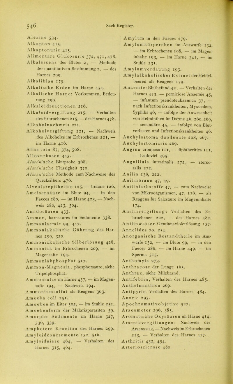 Alexine 534. Alkapton 415. Alkaptonurie 415. Alimentäre Glukosurie 372, 471,478. Alka 1 escen z des Blutes 2, — Methode der quantitativen Bestimmung 2, — des Harnes 299. Alkaliblau 179. Alkalische Erden im Harne 454. Alkalische Harne: Vorkommen, Bedeu- tung 299. Alkaloidreactionen 216. Alkaloidvergiftung 215, — Verhalten desErbrochenen 215, — desHarnes478. Alkoholnachweis 221. Alkoholvergiftung 221, — Nachweis des Alkoholes im Erbrochenen 221, — im Harne 416. Allantoin 87, 374, 50S. Alloxurbasen 443. Ahnen sehe Blutprobe 368. Ahnen’sehe Flüssigkeit 370. Ahnen’sehe Methode zum Nachweise des Quecksilbers 476. Alveolarepithelien 125,— braune 126, Ameisensäure im Blute 94, — in den Faeces 2S0, — im Harne 423, — Nach- weis 280, 423, 504. Amidosäuren 433. Ammon, harnsaures im Sedimente 338. Ammoniaemie 99, 447. Alumoniakalische Gährung des Har- nes 299, 320. Ammoniakalische Silberlösung 428. Ammoniak im Erbrochenen 209, — im Magensafte 194. Ammoniakphosphat 517. Ammon-Magnesia, phosphorsaure, siehe Tripelphosphat. Ammon salze im Harne 457, — im Magen- safte 194, — Nachweis 194. Ammoniumsulfat als Reagens 363. A m oeba coli 251. A m oeben im Eiter 502, — im Stuhle 251. A m oebenform der Malariaparasiten 59. A m 0 r p h e Sedimente im Harne 327, 33b, 339. A m photere Reaction des Flarnes 299. A m yloidconcre mente 132, 51b. A m yloidniere 464, - - Verhalten des Harnes 315, 464. Amylum in den Faeces 279. Amylumkörperchen im Auswurfe 132, — im Erbrochenen 198, — im Magen- inhalte 193, — im Harne 341, — im Stuhle 231. Amylum Verdauung 193. AmylalkoholischerExtract der Heidel- beeren als Reagens 179. A n a e m i e: Blutbefund 42 , — Verhalten des Harnes 473, — pernieiöse Anaemie 45, — infantum pseudoleukaemica 37, — nach Infectionskrankheiten, Myxoedem, Syphilis 4b, — infolge der Anwesenheit von Helminthen im Darme 46, 260, 269, — secundäre 45, — infolge von Blut- verlusten und Infectionskrankheiten 4O. Anchylostoma duodenale 208, 267. Anchylostomiasis 2O9. Angina crouposa III, — diphtheritica in, — Ludovici 495. Anguillula intestinalis 272. — sterco- ralis 272. Anilin 13b, 222. Anilin braun 47, 49. Anilin färb Stoffe 47, — zum Nachweise von Mikroorganismen, 47, 13b, — als Reagens für Salzsäure im Mageninhalte 174. Anilinvergiftung: Verhalten des Er- brochenen 222, — des Harnes 482. A nilin wasser-G entianaviolettlösung 137. Annelides 70, 254. Anorganische Bestandtheile im Aus- wurfe 152, — im Blute 99, — in den Faeces 28b, — im Harne 449, — im Sperma 515. Anthomyia 273. Anthracose der Lunge Ib5. Anthrax, siehe Milzbrand. Antifebrin, Verhalten des Harnes 485. Anthelminthica 2b9. Antipyrin, Verhalten des Harnes, 484. Anurie 295. Apochromativobjetive 527. Araeometer 29b, 385. Aromatische Oxysäuren im Harne 414. Arsenik vergift ungen : Nachweis des Arsens 213, — Nachweis im Erbrochenen 213, — Verhalten des Harnes 477. Arthritis 432, 454. Arteriös der ose 480.