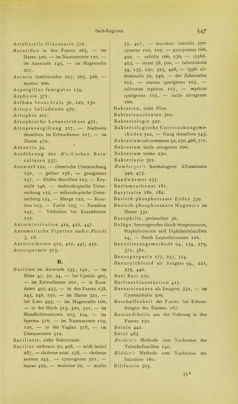 Arteficielle Glucosurie 372. Ascariden in den Faeces 265, — im Harne 32O, — im Nasensecrete 120, — im Auswurfe 145, — im Magensafte 207. Ascaris lumbricoides 207, 265, 326, — mystax 2b6. Aspergillus fumigatus 134. Asphyxie 371. Asthma bronchiale 30, 129, 130. Atropa belladonna 479. Atrophie 201. Atrophische Lebercirrhose 471. Atropinvergiftung 217, — Nachweis desselben im Erbrochenen 217, — im Harne 479. « Aurantia 34. Ausführung der Koch’ s cli e n Rein culturen 537. Auswurf 122, — chemische Untersuchung 150, — gelber 158, — grasgrüner 157, — Dichte desselben 123, — Ivry- stalle 146, — makroskopische Unter- suchung 122, — mikroskopische Unter- suchung 124, — Menge 122, — Reac- tion 123, — Farbe 123, — Parasiten 145, — Verhalten bei Krankheiten 152. Autointoxi c ation 419, 422, 447. Automatische Pipetten nach v. Fidschi 3, 18. Autotoxikosen 419, 422, 447, 459. Azoospermie 515. B. Bacillen im Auswurfe 135, 142, — im Blute 47, 50, 54, — bei Cystitis 467, — im Erbrochenen 200 , — in Exsu- daten 491,493, — in den Faeces 23S, 245, 24Ö, 250, — im Harne 321, — bei Lues 493, — im Magensafte 166, — in der Milch 513, 520, 521, — im Mundhühlensecrete 103, 104, — im Sperma 516, — im Nasensecrete 119, 120, — in. der Vagina 518, — im Uterussecrete 519. Bacillurie, siehe Bakteriurie. Bacillus anthracis 50,498, —acidi lactici 287, — cholerae asiat. 238, — cholerae nostras 245, — cyanogenus 521, — leprae 499, — malariae 59, — mallei 55) 497) — maximus buccalis pyo- cyaneus 102, 109, — pyocyaneus 166, 492, — subtilis 166, 236, — syphil. 493, — tetani 58, 500, — tuberculosis 54, 135, 250, 323, 498, — typhi ab- dominalis 56, 246, — der Zahncaries 103, — crassus sputigenus 103, — salivarius septicus 103, — septicus sputigenus 103, — lactis aerogenes 16O. Bakterien, siehe Pilze. Bakteriencolonien 310. Bakteriologie 522. Bakteriologische Untersuchungsme- thoden 522, — Gang derselben 543. Bakterium coli commune 59, 250, 468, 531 • Bakterium lactis aerogenes 166. Bakterium termo 250. Bakteriurie 321. B amberg er's haematogene Albuminurie 346, 473- Bandwürmer 255. Barium carbonat 1S1. Barytsalze 180, 182. Basisch-phosphorsaure Erden 339. Basisch- phos,phorsaure Magnesia im Harne 331. Basophilie, perinucläre 36. Beläge, hervorgerufen durch Streptococcen, Staphylococcen und Diphtheriebacillen 14, — durch Leptothrixrasen 11b. Benzolierungsmethode 94, 154, 279, 37U 38i. Benzopurpurin 177, 247, 514. Benzoylchlorid als Reagens 94, 221, 279, 446. Beri-Beri 270. Berlin erblau reaction 417. Bernsteinsäure als Reagens 352, — im Cysteninhalte 509. Beschaffenheit der Faeces bei Erkran- kungen des Darmes 287. Bestan dt heile aus der Nahrung in den Faeces 230. Betain 442. Betol 483. Biedert’s Methode zum Nachweise der Tuberkelbacillen 140. Bidder’s Methode zum Nachweise der Salzsäure 180. Bilifuscin 395.