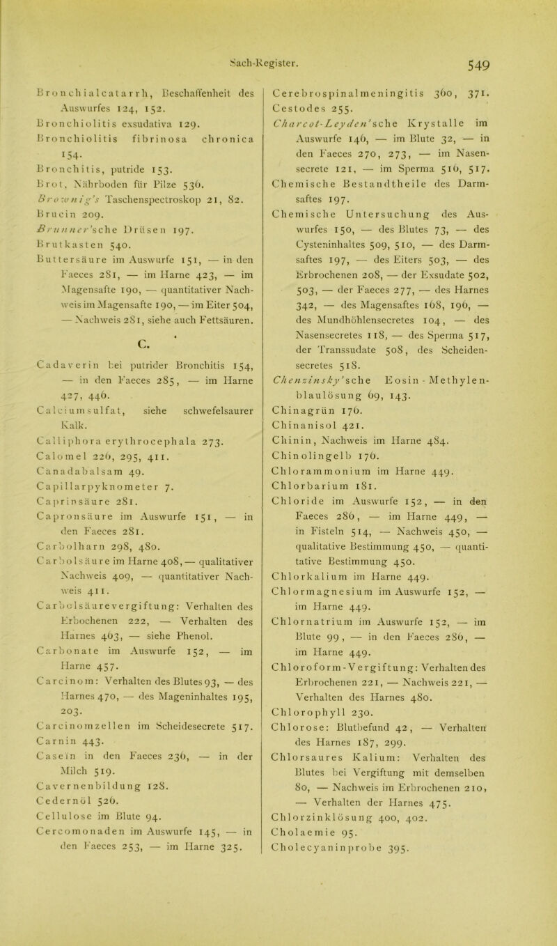 B ro n cliialcatar rli, Beschaffenheit des Auswurfes 124, 152. Bronchiolitis exsudativa 129. Bronchiolitis fibrinosa chronica 154- Bronchitis, putride 153. Brot, Nährboden für Pilze 53O. Brotun/g’s Taschenspectroskop 21, 82. Brucin 209. Brunner’sehe Drüsen 197. Brutkasten 540. Buttersä 11 re im Auswurfe 151, —in den Faeces 281, — im Harne 423, — im Magensafte 190, — quantitativer Nach- weis im Magensafte 190, — im Eiter 504, — Nachweis 281, siehe auch Fettsäuren. c. Cadaverin bei putrider Bronchitis 154, — in den Faeces 285, — im Harne 427, 446. Calci um sulfat, siehe schwefelsaurer Kalk. Calliphora erythrocephala 273. Calomel 226, 295, 411. Canadabalsam 49. Capillarpyknometer 7. Cap rinsäure 281. Capronsäure im Auswurfe 151, — in den Faeces 281. Car bol harn 298, 480. Car boisäure im Flame 408,— qualitativer Nachweis 409, — quantitativer Nach- weis 411. Carboisäurevergiftung: Verhalten des Frbochenen 222, — Verhalten des Harnes 4Ö3, — siehe Phenol. Carbonate im Auswurfe 152, — im Harne 457. Carcinom: Verhalten des Blutes93, —des Harnes 470, — des Mageninhaltes 195, 203. Carcinom zellen im Scheidesecrete 517. Carnin 443. Casein in den Faeces 236, — in der Milch 519. Caver nenbildung 128. Cedernöl 52b. Cellulose im Blute 94. Cercomonaden im Auswurfe 145, — in den Faeces 253, — im Harne 325. Cerebros pinalmeningitis 36 o, 371. Cestodes 255. Cha rc ot-Ley den’ sehe Krystalle im Auswurfe 146, — im Blute 32, — in den Faeces 270, 273, — im Nasen- secrete 121, — im Sperma 516, 517. Chemische Bestandtheile des Darm- saftes 197. Chemische Untersuchung des Aus- wurfes 150, — des Blutes 73, — des Cysteninhaltes 509, 510, — des Darm- saftes 197, — des Eiters 503, — des Erbrochenen 208, — der Exsudate 502, 503, — der Faeces 277, — des Harnes 342, — des Magensaftes 168, 196, — des Mundhöhlensecretes 104, — des Nasensecretes 118, — des Sperma 517, der Transsudate 508, des Scheiden- secretes 518. Ch e n z i n sky ’ s c h e E o s i 11 - Methylen- blaulösung 69, 143. Chinagrün 17 b. Chinanisol 421. Chinin, Nachweis im Harne 484. Chinolingelb 17b. Chlorammonium im Harne 449. Chlorbarium 181. Chloride im Auswurfe 152, — in den Faeces 28b, — im Flame 449, — in Fisteln 514, — Nachweis 450, — qualitative Bestimmung 450, — quanti- tative Bestimmung 450. Chlorkalium im Flame 449. Chlormagnesium im Auswurfe 152, — im Harne 449. Chlornatrium im Auswurfe 152, — im Blute 99, — in den F'aeces 28b, — im Harne 449. Chloroform-Vergiftung: Verhaltendes Erbrochenen 221, — Nachweis 221, — Verhalten des Harnes 480. Chlorophyll 230. Chlorose: Blutbefund 42, — Verhalten des Flarnes 187, 299. Chlorsaures Kalium: Verhalten des Blutes bei Vergiftung mit demselben 80, — Nachweis im Erbrochenen 210, — Verhalten der Harnes 475. Chlorzinklösung 400, 402. Cholaemie 95. Cholecyaninprobe 395.