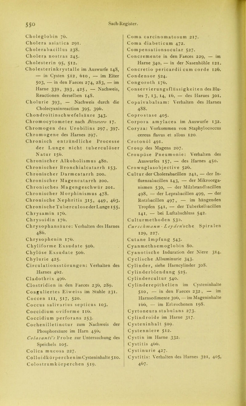 Choleglobin jb. Cholera asialica 291. Cholerabacillus 238. Cholera nostras 245. Cholesterin 95, 512. Cholesterinkrystalle im Auswurfe 148, — in Cysten 512, 610, — im Eiter 503, — in den Faeces 274, 283, — im Harne 339, 393, 425, — Nachweis, Reactionen derselben 148. Cholurie 393, — Nachweis durch die Cholecyaninreaction 395, 396. Chondro i'tinschwefelsäu re 343. Chromocytometer nach Bizzozero 17. Chromögen des Urobilins 297, 397. Chromogene des Harnes 297. Chronisch entzündliche Processe der Lunge nicht tuberculöser Natur 156. Chronischer Alkoholismus 480. Chronischer Bronchialcatarrh 153. Chronischer Darmcatarrh 200. Chronischer Magencatarrh 200. Chronisches Magengeschwür 201, Chronischer Morphinismus 478. Chronische Nephritis 315, 449, 463. C h r o n i s c h e T u b e r c u 1 o s e der Lmnge 155. Chrysamin 176. Chrysoidin 176. Chrysophansäure: Verhalten des Harnes 48b. Chrysophenin 17 b. Chyliforme Exsudate 50b. Chylöse Exsudate 50b. Chylurie 425. Circulationsstörungen: Verhalten des Harnes 4(12. Cladothrix 49b. Clostridien in den Faeces 23b, 2S9. Coaguliertes Eiweiss im Stuhle 231. Coccen m, 517, 520. Coccus salivarins septicus 103. Coccidium oviforme 11b. Coccidium perforans 253. Cochenilletinctur zum Nachweis der Phosphorsäure im Harn 45b. Colasanti’s Probe zur Untersuchung des Speichels 105. Colica mucosa 227. Colloidkörperchenim Cysteninhalte 510. Colostrumkörperchen 519. Coma carcinomatosum 217. Coma diabeticum 472. Compensationsocular 527. Concremente in den Faeces 229, — im Harne 340, — in der Nasenhöhle 121. Concretio pericardii cum corde 126. Condensor 524. Congoroth 17 b. Conservierungsfliissigkeiten des Blu- tes 7, 13, 14, 16, — des Harues 301. Copaivabalsam: Verhalten des Harnes 488. Coprostase 405. Corpora amylacea im Auswurfe 132. Coryza: Vorkommen von Staphylococcus cereus flavus et albus 120. Crotonöl 491. Croup des Magens 207. Croupöse Pneumonie: Verhalten des Auswurfes 157, — des Harnes 450. Crownglasobjective 526. Cultur der Cholerabacillen 241, — der In- fluenzabacillen 143, — der Mikroorga- nismen 530, — der Milzbrandbacillen 49S, — der Leprabacillen 499, — der Rotzbacillen 497, — im hängenden Tropfen 541, — der Tuberkelbacillen 141, — bei Luftabschluss 542. Culturmethoden 530. Curschmann • Leyden sehe Spiralen 129, 227. Cutane Impfung 543. Cyanmethaemoglobin 80. Cvanotische Induration der Niere 314. Cyclische Albuminurie 343. Cylinder, siehe Harncylinder 30S. Cylinderblendung 525- Cylinder cultur 540. Cy lindere pithelien im Cysteninhalte 510, — in den Faeces 232, — im Harnsedimente 30b, — im Mageninhalte ibb, — im Erbrochenen 19S. Cyrtoneura stab ul ans 273- Cylindroide im Harne 317. Cysteninhalt 509. Cystenniere 5 12 • Cystin im Harne 332- Cystitis 4bb. Cystinurie 427. Cystitis: Verhalten des Harnes 321, 4°5? 467.