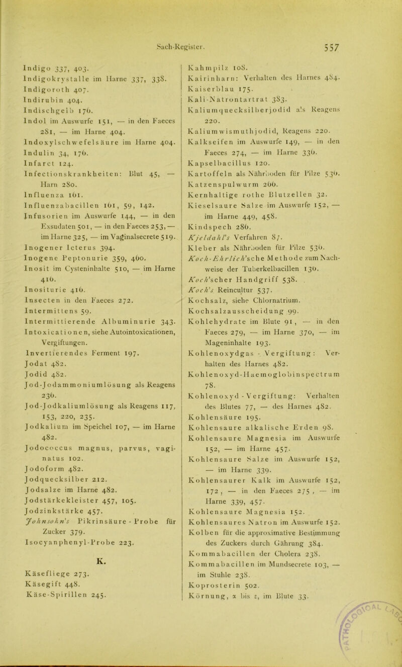 Indigo 337, 403. Indigokrystalle im Harne 337, 338. Indigoroth 407. Indirubin 404. In di sch geIb 17b. Indol im Auswurfe 151, — in den Faeces 281, — im Harne 404. lndoxylSchwefels äure im Harne 404. Indulin 34, 17b. Infarct 124. Infectionskrankheiten: Blut 45, — Harn 2So. Influenza 1O1. Influenzabacillen 1O1, 59) I42* Infusorien im Auswurfe 144, — in den Exsudaten 501, — in den Faeces 253> — im Harne 325, — im Vaginalsecrete 519. Inogener Icterus 394. Inogene Peptonurie 359, 4O0. Inosit im Cysteninhalte 510, — im Flame 41Ü. Inositurie 410. Insecten in den Faeces 272. Intermittens 59. Intermittierende Albuminurie 343. Intoxicationen, siehe Autointoxicationen, Vergiftungen. Invertierendes F'erment 197. Jodat 4S2. Jodid 4S2. Jod- Jodammoniumlösung als Reagens 23O. Jod-Jodkaliumlösung als Reagens 117, 153, 220, 235. Jodkalium im Speichel 107, — im Harne 482. Jodococcus magnus, parvus, vagi- natus 102. Jodoform 482. Jodquecksilber 2.12. Jodsalze im Harne 482. Jodstärkekleister 457, 105. Jodzink stärke 457. Johnsokn's Pikrinsäure -Probe für Zucker 379. Isocyan phenyl-Probe 223. K. Käse fliege 273. Käsegift 448. Käse-Spirillen 245. Kahmpilz 108. Kai rin harn: Verhalten des Harnes 484- Kaiser blau 175- lvali-Natrontartrat 383. Kaliumquecksi 1 berjodid als Reagens 220. Kaliumwismuthjodid, Reagens 220. Kalkseifen im Auswurfe 149, — in den Faeces 274, — im Flame 33b. Kapselbacillus 120. Kartoffeln als Nährboden für Pilze 53b. Katzenspulwurm 2OO. Kernhaltige rothe Blutzellen 32. Kieselsäure Salze im Auswurfe I52> — im Harne 449, 458. Kindspech 28b. Kjeldahl's Verfahren 87. Kleber als Nährboden für Pilze 53b. Koch-Ehr lich’scht Methode zum Nach- weise der Tuberkelbacillen 13b. Koch'scher Handgriff 538. Koch's Reincultur 537. Kochsalz, siehe Chlornatrium. Kochsalzausscheidung 99. Kohlehydrate im Blute 91, — in den Faeces 279, — im Harne 370, — im Mageninhalte 193. Kohlenoxydgas - Vergiftung: 'Ver- halten des Harnes 482. Kohlenoxyd -FI aemoglob ins pectr um 78. Kohlenoxyd - Vergiftung: Verhalten des Blutes 77, — des Harnes 482. Kohlensäure 195. Kohlensäure alkalische Erden 98. Kohlensäure Magnesia im Auswurfe 152, — im Harne 457. Kohlensäure Salze im Auswurfe 152, — im Flame 339. Kohlensaurer Kalk im Auswurfe 152» 172, — in den Faeces 275, — im Harne 339, 457. Kohlensäure Magnesia 152. Kohlensaures Natron im Auswurfe 1 52• Kolben für die approximative Bestimmung des Zuckers durch Gährung 384. Kommabacillen der Cholera 238. Kommabacillen im Mundsecrete 103, — im Stuhle 238. Koprosterin 502. Körnung, x bis £, im Blute 33.