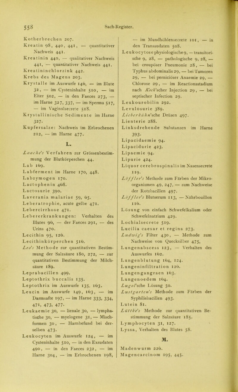 Kotli erb re dien 207. Kreatin 9S , 440, 441, — quantitativer Nachweis 441. Kreatinin 440, — qualitativer Nachweis 441, — quantitativer Nachweis 441. Kreatinin chlorzink 442. Krebs des Magens 203. Krystalle im Auswurfe 14O, — im Blute 32, — im Cysteninhalte 510, — im Eiter 502, — in den Faeces 273, — im Harne 327, 337, — im Sperma 517, — im Vaginalsecrete 51S. Krystallinische Sedimente im Harne 327. Kupfersalze: Nachweis im Erbrochenen 212, — im Harne 477. L. Laache's Verfahren zur Grössenbestim- mung der Blutkörperchen 44. Lab 109. Lab ferm ent im Harne 170, 448. Labzymogen 170. Lactophenin 4öS. Lactosurie 390. Laverania malariae 59, 05. Leberatrophie, acute gelbe 471. Lebercirrhose 471. Lebererkrankungen: Verhalten des Blutes 96, — der Faeces 291, — des Urins 470. Lecithin 95, 126. Lecithinkörperchen 516. Leo's Methode zur quantitativen Bestim- mung der Salzsäure 180, 272, — zur quantitativen Bestimmung der Milch- säure 189. Leprabacillen 499. Leptothrix buccalis 135. Leptothrix im Auswurfe 135, 103. Leucin im Auswurfe 149, 163, — im Darmsafte 197, — im Harne 333, 334, 47L 473, 477- Leukaemie 30, — lienale 30, — lympha- tische 30, — myelogene 31, — Misch- formen 30, — Harnbefund bei der- selben 473. Leukocyten im Auswurfe 124, — im Cysteninhalte 510, — in den Exsudaten 490, — in den Faeces 232, — im Harne 304, — im Erbrochenen 198, — im Mundhöhlenseerete 101, — in den Transsudaten 508. Leukocytose physiologische9, — transitori- sche 9, 28, — pathologische 9, 28, — bei croupöser Pneumonie 28, — bei Typhus abdominalis 29, — bei Tumoren 29, — bei pernieiöser Anaemie 29, — Chlorose 29 , — im Reactionsstadium nach Koch'scher Injection 29 , — bei septischer Infection 29. Leukourobilin 292. Levulosurie 389. Liebci'kühn'sehe Drüsen 497. Lienterie 28S. Linksdrehende Substanzen im Harne 393- Lipacidaemie 94. Lipacidurie 423. Lipaemie 94. Lipurie 424. Liquor cerebrospinalis im Nasensecrete 119. Löffler's Methode zum Färben der Mikro- organismen 49, 247, — zum Nachweise der Rotzbacillen 497. Löffler's Blutserum 113, —Nährbouillon 116. Lösung von einfach Schwefelkalium oder Schwefelnatrium 429. Lochialsecrete 519. Lucilia Caesar et regina 273. Ludwig's Filter 430, — Methode zum Nachweise von Quecksilber 475, Lungenabscess 123, — Verhalten des Auswurfes IÖ2. Lungenblutung 164, 124. Lungeninfiltration 120. Lungen gangraen 1O3. Lunge noedem 104. Lugol’sehe Lösung 50. Lust garte n' s Methode zum Färben der Syphilisbacillen 493. Lutein 81. Lüttke's Methode zur quantitativen Be- stimmung der Salzsäure 185. Lymphocyten 31, 127. Lyssa, Verhalten des Blutes 58. M. Maden wurm 22 6. Magencarcinom 195, 445.