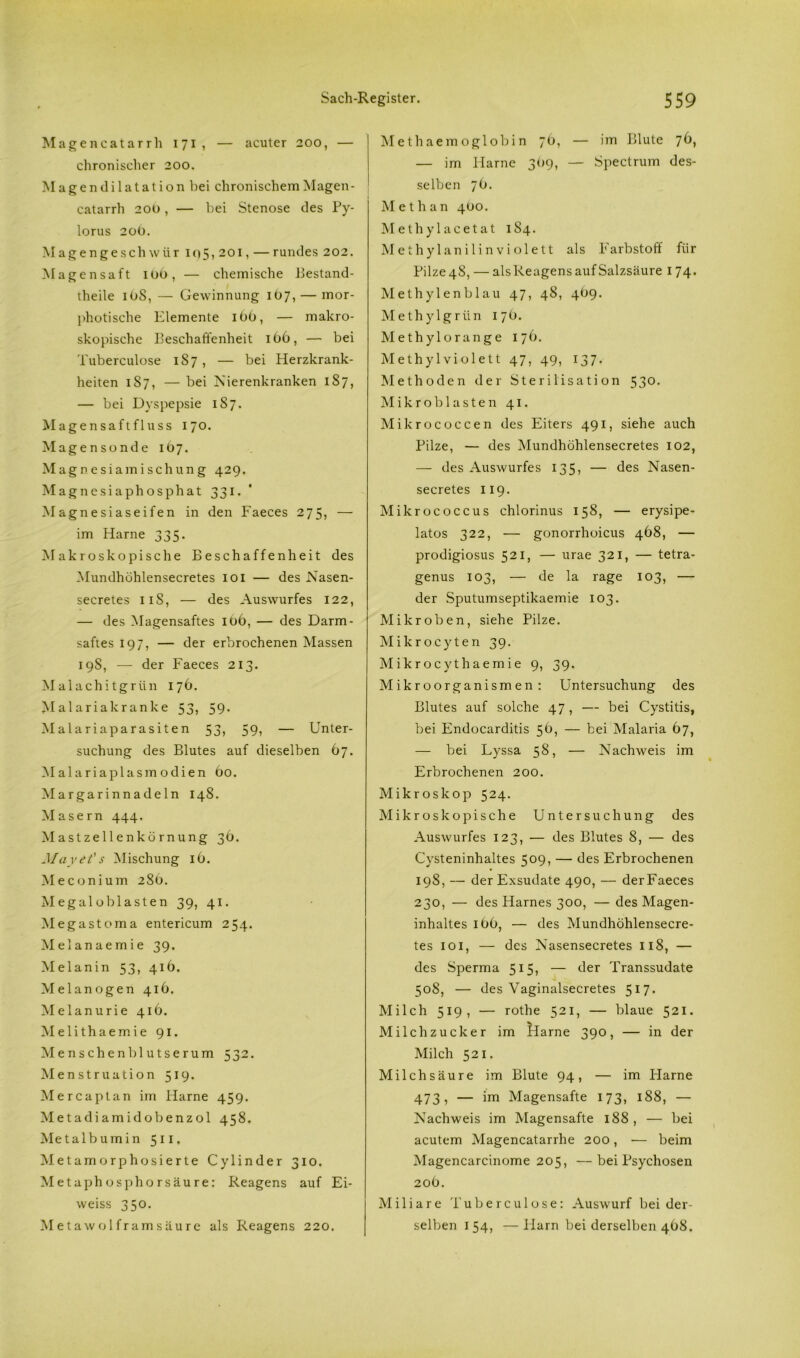 Magencatarrh 171, — acuter 200, — chronischer 200. Magen dilatation bei chronischem Magen- catarrh 200, — bei Stenose des Py- lorus 20Ü. Magengeschwür i<)5, 201, — rundes 202. Magensaft iüb, — chemische Bestand- teile iOS, — Gewinnung 1O7, — mor- photische Elemente 160, — makro- skopische Beschaffenheit 166, — bei Tuberculose 1S7, — bei Herzkrank- heiten 187, — bei Nierenkranken 187, — bei Dyspepsie 1S7. Magensaft flu ss 170. Magensonde 1 ö 7. Magnesiamischung 429. Magnesiaphosphat 331. Magnesiaseifen in den Faeces 275, — im Harne 335. Makroskopische Beschaffenheit des Mundhühlensecretes 101 — des Nasen- secretes 11S, — des Auswurfes 122, — des Magensaftes it>6, — des Darm- saftes 197, — der erbrochenen Massen 19S, — der Faeces 213. Malachitgrün 176. Malariakranke 5o> 59* Malariaparasiten 53, 59, — Unter- suchung des Blutes auf dieselben 67. Malariaplasmodien 60. Margarinnadeln 148. Masern 444. Mastzellenkörnung 36. May et' s Mischung iö. Meconium 286. Megalob lasten 39, 41. Megastoma entericum 254. Melanaemie 39. Melanin 53, 416. Melanogen 416. Melanurie 416. Melithaemie 91. Menschenblutserum 532. Menstruation 519. Mercaptan im Harne 459. Metadiamidobenzol 458. Metalbumin 511. Metamorphosierte Cylinder 310. Metaphosphorsäure: Reagens auf Ei- weiss 350. M etawol fram säure als Reagens 220. Methaemoglobin 76, — im Blute 76, — im Harne 369, — Spectrum des- selben 76. Methan 4Ü0. Methylacetat 184. Methylanilinviolett als Farbstoff für Pilze 48, — als Reagens auf Salzsäure 174. Methylenblau 47, 48, 4^9. Methylgrün 17O. Methylorange 176. Methylviolett 47, 49, 137. Methoden der Sterilisation 53°- Mikroblasten 41. Mikrococcen des Eiters 491, siehe auch Pilze, — des Mundhühlensecretes 102, — des Auswurfes 135, — des Nasen- secretes 119. Mikrococcus chlorinus 158, — erysipe- latos 322, — gonorrhoicus 468, — prodigiosus 521, — urae 321, — tetra- genus 103, — de la rage 103, — der Sputumseptikaemie 103. Mikroben, siehe Pilze. Mikrocyten 39. Mikrocythaemie 9, 39. Mikroorganismen : Untersuchung des Blutes auf solche 47, — bei Cystitis, bei Endocarditis 56, — bei Malaria 67, — bei Lyssa 58, — Nachweis im Erbrochenen 200. Mikroskop 524. Mikroskopische Untersuchung des Auswurfes 123, — des Blutes 8, — des Cysteninhaltes 509, — des Erbrochenen 19S, — der Exsudate 490, — derFaeces 230, — des Harnes 300, — des Magen- inhaltes Ib6, — des Mundhöhlensecre- tes 101, — des Nasensecretes 118, — des Sperma 515, — der Transsudate 508, — des Vaginalsecretes 517. Milch 519, — rothe 521, — blaue 521. Milchzucker im Harne 390, — in der Milch 521. Milchsäure im Blute 94, — im Harne 473, — im Magensafte 173, 188, — Nachweis im Magensafte 188 , — bei acutem Magencatarrhe 200, — beim Magencarcinome 205, —bei Psychosen 206. Miliare Tuberculose: Auswurf bei der- selben 1 54, — Harn bei derselben 468.