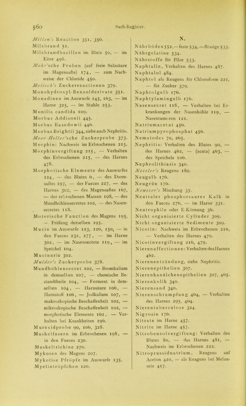 Mil Ion’s Rcaction 351, 3 5 6. Milzhrand 51. Milzbrandbacillen im Blute 50, — im Eiter 498. Mohr'sehe Proben (auf freie Salzsäure im Magensafte) 174, — zum Nach- weise der Chloride 450. Molisch's Zuckerreactionen 379. Monohydroxyl-Benzolderivate 351. Monadinen im Auswurfe 145, 163, —im Harne 325, — im Stuhle 253. Monilia candida 109. Morbus Addisonii 445. Morbus Basedowii 44b. Morbus Brightii 344, siehe auch Nephritis. Moor-Heller'sehe Zuckerprobe 373. Morphin: Nachweis im Erbrochenen 215. Morph in Vergiftung 215, — Verhalten des Erbrochenen 215, — des Harnes 478. Morphotische Elemente des Auswurfes 124, — des Blutes b, — des Darm- saftes 197, — der Faeces 227, — des Harnes 302, — des Magensaftes ib7, — der erbrochenen Massen 198, — des Mundhühlcnsecretes 102, — desNasen- secretes 11S. Motorische Function des Magens 195, — Prüfung derselben 195. Mucin im Auswurfe 123, 12b, 150, — in den Faeces 232, 277, — im Harne 302, — im Nasensecrete 119, — im Speichel 104. Mucinurie 302. Mulder's Zucker probe 378. Mundhöhlensecret 102, —Bromkalium in demselben 107, — chemische Be- standteile 104, — Ferment in dem- selben 104, •— Harnsäure 10b, — Harnstoff 10b, — Jodkalium 107, — makroskopische Beschaffenheit 102, — mikroskopische Beschaffenheit 102, — morphotische Elemente ib2 , — Ver- halten bei Krankheiten 19b. Murexidprobe 90, 10b, 328. Muskelfasern im Erbrochenen 198, — in den Faeces 230. Muskeltrichine 270. Mykosen des Magens 207. Mykotise Pfropfe im Auswurfe 135. Myelin t r ö pfch e n 12b. N. Näh rb öden 552, — feste 534. — flüssige 533. Nährgelatine 534. Nährstoffe für Pilze 533. Naphtalin, Verhalten des Harnes 487. Naphtalol 484. Naphtol als Reagens für Chloroform 221, — für Zucker 379. Naphtolgelb 17b. Naphtylamingelb 17O. Nasensecret 118, — Verhalten bei Er- krankungen der Nasenhöhle 119, — Nasentumoren 12 1. Natriumacetat 450. N atrium pyrophosph at 45b. Nematodes 70, 205. Nephritis: Verhalten des Blutes 90, — des Harnes 4b2, — (acuta) 4b3, — des Speichels 10b. Nephrolithiasis 340. Nessler’s Reagens 189. Neugelb 17b. Neugrün 17 ö. Neusser’s Mischung 35. Neutraler phosphorsaurer Kalk in den Faeces 276,.— im Harne 331. Neutrophile oder E-Körnung 3b. Nicht organisierte Cylinder 309. Nicht organisierte Sedimente 309. Nicotin: Nachweis im Erbrochenen 21O, — Verhalten des Harnes 479. Nicotin Vergiftung 21b, 479. Nierenaffectionen:V erhalten des Harnes 4b2. Nierenentzündung, siehe Nephritis. Nierenepithelien 307. Nierenkanälchenepithelien 307, 405. Nierenkolik 340. Nierensand 340. Nierenschrumpfung 4<)4, — Verhalten des Harnes 295, 41)4. Nierentuberculose 324. Nigrosin 17b. Nitrate im Harne 457. Nitrite im Harne 457. Nitrobenzol Vergiftung: Verhalten des Blutes So, — des Harnes 481, — Nachweis im Erbrochenen 222. Nitro prussidnatrium, Reagens auf Aceton 420, — als Reagens bei Melan- urie 417.