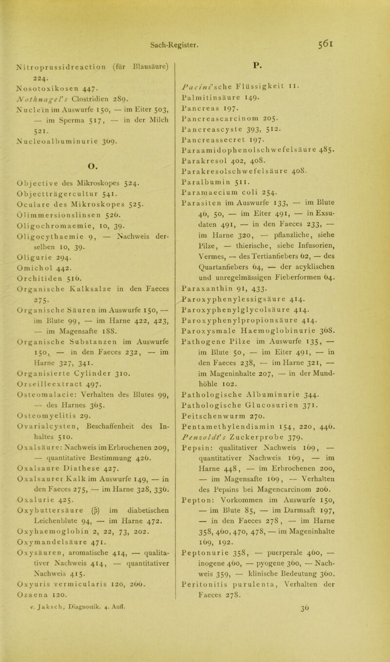 Nitroprussidreaction (für Blausäure) 224. Nosotoxikosen 447. Nothnagels Clostridien 289. Xuclein im Auswurfe 150, — im Eiter 503, — im Sperma 517 ? — in der Milch 521. X uc leo a 1 bu m i n u ri e 309. O. Objective des Mikroskopes 524. Objectträgercultur 541. Oculare des Mikroskopes 525. Ülimmersionslinsen 52O. Oligoehromaemie, 10, 39. Oligocythaemie 9, — Nachweis der- selben 10, 39. Oligurie 294. Omich ol 442. Orchitiden 516. Organische Kalk salze in den Faeces 275- Organische Säuren im Auswurfe 150, — im Blute 99, — im Harne 422, 423, — im Magensafte 188. Organische Substanzen im Auswurfe 150, — in den Faeces 232, — im Harne 327, 341. Organisierte Cylinder 310. Orseilleextract 497. Osteomalacie: Verhalten des Blutes 99, — des Harnes 365. Osteomyelitis 29. Ovarial cysten, Beschaffenheit des In- haltes 510. Oxalsäure: Nachweis im Erbrochenen 209, — quantitative Bestimmung 42b. Oxalsäure Diathese 427. Oxalsaurer Kalk im Auswurfe 149, — in den Faeces 275, — im Harne 328, 33b. Oxalurie 425. Oxy butter säure ((3) im diabetischen Leichenblute 94, — im Harne 472. Oxyhaemoglobin 2, 22, 73, 202. Oxymandelsäure 471. Oxysäuren, aromatische 414, — qualita- tiver Nachweis 414, — quantitativer Nachweis 415. Oxyuris vermicularis 120, 200. Ozaena 120. v. Jaksch, Diagnostik. 4. Aull. P. Pacini'sehe Flüssigkeit 11. Palmitinsäure 149. Pancreas 197* Pancreascarci nom 205. Pancreascyste 393, 512. Pancreassecret 197. Paraamidophenolschwefelsäure 485. Parakresol 402, 408. Parakresolschwefelsäure 408. Paralbumin 511. Paramaecium coli 254. Parasiten im Auswurfe 133, — im Blute 4b, 50, — im Eiter 491, — in Exsu- daten 491, — in den Faeces 233, — im Harne 320, — pflanzliche, siehe Pilze, — thierische, siehe Infusorien, Yermes, — des Tertianfiebers Ö2, — des Quartanfiebers 64, — der acyklischen und unregelmässigen Fieberformen 64. Paraxanthin 91, 433. Paroxyphenylessigsäure 414. Paroxyphenylglycolsäure 414. Paroxyphenylpropionsäure 414. Paroxysmale Haemoglobinurie 368. Pathogene Pilze im Auswurfe 135, — im Blute 50, — im Eiter 491, — in den Faeces 238, — im Harne 321, — im Mageninhalte 207, — in der Mund- höhle 102. Pathologische Albuminurie 344. Pathologische Glucosurien 371. Peitschen wurm 270. Pentamethylendiamin 154, 220, 44O. Penzoldt's Zuckerprobe 379. Pepsin: qualitativer Nachweis 169, — quantitativer Nachweis 169, — im Flame 448 , — im Erbrochenen 200, — im Magensafte 1O9, — Verhalten des Pepsins bei Magencarcinom 206. Pepton: Vorkommen im Auswurfe 150, — im Blute 85, — im Darmsaft 197, — in den Faeces 278, — im Harne 358, 4Ö0, 470, 478, — im Mageninhalte 169, 192. Peptonurie 358, — puerperale 460, — inogene 4(50, — pyogene 360, — Nach- weis 359, — klinische Bedeutung 3O0. Peritonitis purulenta, Verhalten der Faeces 27S. 36