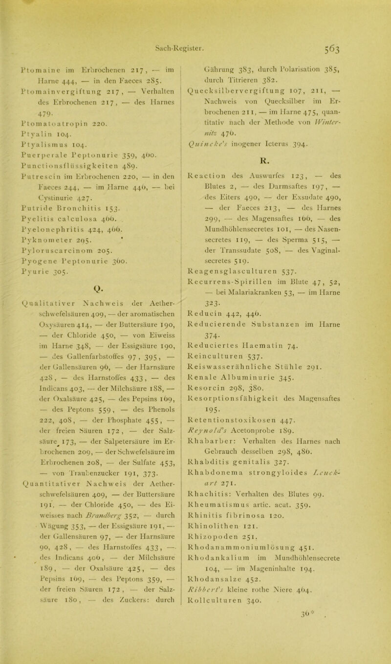 Ptomaine im Erbrochenen 217, •— im Harne 444, — in den Faeces 285. Ptomain Vergiftung 217, — Verhalten des Erbrochenen 217, — des Harnes 479- Ptomatoatropin 220. Ptyalin 104. Ptyalismus 104. Puerperale Peptonurie 359, 4^0. Punctionsflüssigkeiten 489. Putrescin im Erbrochenen 220, — in den Faeces 244, — im Harne 44O, — bei Cystinurie 427. Putride Bronchitis 153. Pyelitis calculosa 4OO. Pyelonephritis 424, 40(). Pyknometer 295. Pyloruscarcinom 205. Pyogene Peptonurie 360. Pyurie 305. Q. Qualitativer Nachweis der Aether- schwefelsäuren 409, — der aromatischen Oxysäuren 414, — der Buttersäure 190, — der Chloride 450, — von Eiweiss im Harne 348, -—- der Essigsäure 190, — des Gallenfarbstoö'es 97 , 395 , — der Gallensäuren 96, — der Harnsäure 428 , — des Flarnstofl'es 433, — des Indicans 403, — der Milchsäure 188, — der Oxalsäure 425, — des Pepsins 169, — des Peptons 559, — des Phenols 222, 408, — der Phosphate 455, — der freien Säuren 172, — der Salz- säure 173, — der Salpetersäure im Er- brochenen 209, — der Schwefelsäure im Erbrochenen 208, — der Sulfate 453, — von Traubenzucker 191, 373. Quantitativer Nachweis der Aether- schwefelsäuren 409, — der Buttersäure 191, — der Chloride 450, — des Ei- weisses nach Brandberg 352, — durch Wägung 353, — der Essigsäure 191,— der Gallensäuren 97, — der Harnsäure 90, 4 28, — des Harnstolles 433 , —• des Indicans 406, — der Milchsäure 189, — der Oxalsäure 425, — des Pepsins 169, — des Peptons 359, — der freien Säuren 172, — der Salz- säure 180, — des Zuckers: durch Gährung 383, durch Polarisation 385, durch Titrieren 3S2. Quecksilbervergiftung 107, 211, — Nachweis von Quecksilber im Er- brochenen 211, — im Harne 475, quan- titativ nach der Methode von Winter- nitz 47O. Quincke's inogener Icterus 394. R. Reaction des Auswurfes 123, — des Blutes 2, — des Darmsaftes 197, — des Eiters 490, — der Exsudate 490, — der Faeces 213, — des Harnes 299, — des Magensaftes iOb, — des Mundhöhlensecretes 101, —des Nasen- secretes 119, — des Sperma 515, — der Transsudate 5°^, — des Vaginal- secretes 519. Reagensglasculturen 537. Recurrens-Spirillen im Blute 47, 52, — bei Malariakranken 53, — im Harne '■> r% O J2 J- Re du ein 442, 44O. Reducierende Substanzen im Harne 374- Reduciertes Haematin 74. Reinculturen 537. Reiswasserähnliche Stühle 291. Renale Albuminurie 345. R eso rein 298, 380. Resorptionsfähigkeit des Magensaftes 195- Retentionstoxikosen 447. Reynold's Aceton probe 189. Rhabarber: Verhalten des Harnes nach Gebrauch desselben 298, 480. Rhabditis genitalis 327. Rhabdonema strongyloides Leuc art 271* Rhachitis: Verhalten des Blutes 99. Rheumatismus artic. acut. 359. Rhinitis fibrinosa 120. Rhinolithen 121. Rhizopoden 251. Rhodanammoniumlösung 451. Rhodankalium im Mundhöhlensecrete 104, — im Mageninhalte 194. Rhodan salze 452. Ribbert's kleine rothe Niere 4O4. Rolle ul tu ren 340. 3<J* .