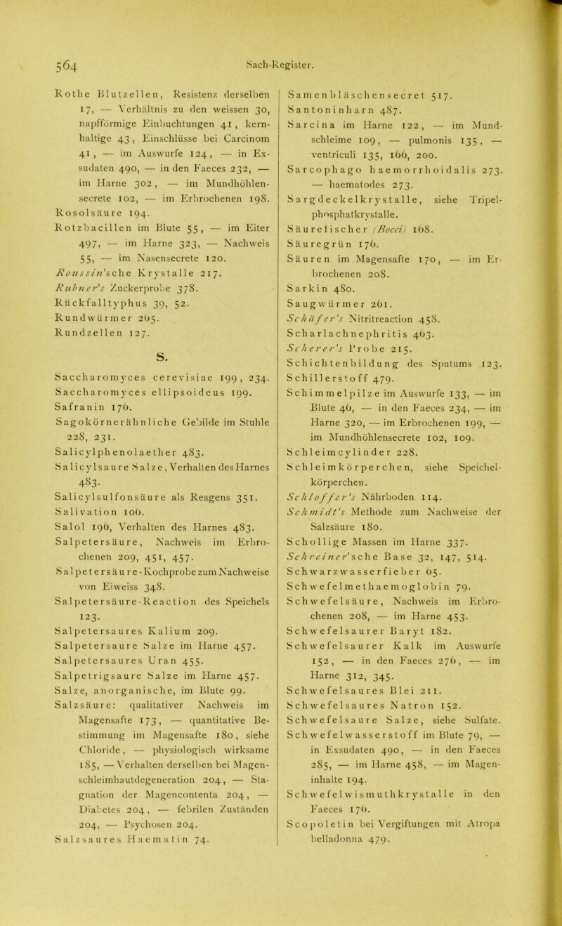 Rothe Blutzellen, Resistenz derselben 17, — Verhältnis zu den weissen 30, napfförmige Einbuchtungen 41 , kern- haltige 43 , Einschlüsse bei Carcinom 41, — im Auswurfe 124, — in Ex- sudaten 490, — in den Faeces 232, — im Harne 302 , — im Mundhöhlen- secrete 102, — im Erbrochenen 198. Rosolsäure 194. Rotzbacillen im Blute 55, — im Eiter 497, — im Harne 323, — Nachweis 55, — im Nasenseerete 120. Rons sin' sehe Kry stalle 217. Rubner's Zuckerprobe 378. Rückfalltyphus 39, 52. Rundwürmer 2O5. Rundzellen 127. S. Saccharomyces cerevisiae 199, 234. Saccharomyces ellipsoideus 199. Safranin 17O. Sago körnerähnliche Gebilde im Stuhle 228, 231. Salicylphenolaether 483. Salicylsaure Salze, Verhalten des Harnes 433- Salicylsulfonsäu r e als Reagens 351. Salivation 106. Salol 196, Verhalten des Harnes 483. Salpetersäure, Nachweis im Erbro- chenen 209, 451, 457. Salpetersäu re - Kochprobe zum Nachweise von Eiweiss 348. Salpetersäure-Reaction des Speichels 123. Salpeter saures Kalium 209. Salpetersaure Salze im Harne 457. Salpetersaures Uran 455. Salpetrigsaure Salze im Harne 457. Salze, anorganische, im Blute 99. Salzsäure: qualitativer Nachweis im Magensafte 173, — quantitative Be- stimmung im Magensafte 180, siehe Chloride, — physiologisch wirksame 185, —Verhalten derselben bei Magen- schleimhautdegeneration 204, — Sta- gnation der Magencontenta 204, — Diabetes 204, — febrilen Zuständen 204, — Psychosen 204. Salzsaures Haematin 74. Samenb läse hcnsecret 517. Santonin harn 487. Sarcina im Harne 122, — im Mund- schleime 109, — pulmonis 135, — ventriculi 135, 166, 200. Sarcophago haemorrhoidalis 273. — haematodes 273. Sargdeckel kry stalle, siehe Tripel- phosphatkrystalle. Säurefischer (Bocci) 168. Säure grün 176. Säuren im Magensafte 170, — im Er- brochenen 208. Sarkin 480. Saugwiirmer 261. Sc h iif er's Nitritreaction 458. Scharlachnephritis 4O3. S c h e r e r’s Probe 215. Schichtenbildung des Sputums 123. Schillerstoff 479. Schimmelpilze im Auswurfe 133, — im Blute 46, — in den Faeces 234, — im Harne 320, — im Erbrochenen 199, — im Mundhöhlensecrete 102, 109. Schleimeylinder 228. Schleimkörperchen, siehe Speichel- körperchen. Schloff er''s Nährboden 114. Schmidt’s Methode zum Nachweise der Salzsäure 180. Schollige Massen im Harne 337. Schreiner sehe Base 32, 147, 514. Schwarzwasserfieber 05. Schwefelmethaemoglobin 79. Schwefelsäure, Nachweis im Erbro- chenen 208, — im Harne 453. Schwefelsaurer Baryt 182. Schwefelsaurer Kalk im Auswurfe 152, — in den Faeces 276, — im Harne 312, 345. Schwefelsaures Blei 2 11. Schwefelsaures Natron 152. Schwefelsäure Salze, siehe Sulfate. Schwefelwasserstoff im Blute 79, — in Exsudaten 490, — in den Faeces 285, — im Harne 458, — im Magen- inhalte 194. Schwefelwism uthkrystalle in den Faeces 170. Scopoletin bei Vergiftungen mit Atropa belladonna 479.