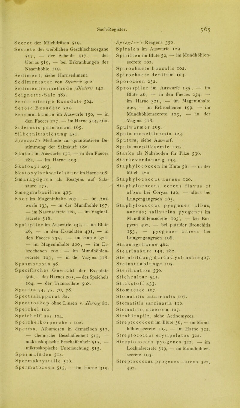 Secret der Milchdrüsen 519. S e c r e t e der weiblichen Geschlechtsorgane 517, — der Scheide 517, — des Uterus 5I9, — bei Erkrankungen der Nasenhöhle 119. Sediment, siehe Harnsediment. Sedimentator von Stenbeck 302. Sedimentiermethode (Biedert) 140. Se ign e 11 e - S a 1 z 383. S e r ö s - e i t e r i g e Exsudate 5°4- Seröse Exsudate 5°5* Serumalbumin im Auswurfe 150, — in den Faeces 277, — im Harne 344, 460. Siderosis pulmonum 105. Silbernitratlösung 451. Sjöqvist’s Methode zur quantitativen Be- stimmung der Salzsäurb 180. S k a t o 1 im Auswurfe 151, — in den Faeces 281, — im Harne 403. Skatoxyl 403. Skatoxylschwefelsäureim Harne 408. Smaragdgrün als Reagens auf Salz- säure 175. Smegmabacillen 493. Soor im Mageninhalte 207, — im Aus- wurfe 133, — in der Mundhöhle 197, — im Nasensecrete 120, — im Vaginal- secrete 518. Spaltpilze im Auswurfe 135, — im Blute 4b, — in den Exsudaten 491, — in den Faeces 235, — im Harne 321, — im Mageninhalte 200 , — im Er- brochenen 200, — im Mundhöhlen- secrete 103, — in der Vagina 518. Spasmotoxi n 58. Specifisches Gewicht der Exsudate 50b, — des Harnes 295, — des Speichels 104, — der Transsudate 508. Spectra 74, 75, 7b, 78. Spectralap parat 82. Spectroskop ohne Linsen x. Hering 81. Speichel 102. Speichelfluss 104. Speichelkörperchen 102. Sperma, Albumosen in demselben 517, — chemische Beschaffenheit 515, — makroskopische Beschaffenheit 515, — mikroskopische Untersuchung 515. Spermafäden 514. Spermakrystalle 51b. Spermatozoon 515, — im Harne 319. Spiegler’s Reagens 350. Spiralen im Auswurfe 129. Spirillen im Blute 52, — im Mundhöhlen- secrete 102. Spirochaete buccalis 102. Spirochaete dentium 103. Sporozoen 252. S p r o s s p i 1 z e im Auswurfe 135, — im Blute 4b, — in den Faeces 234, — im Harne 321, — im Mageninhalte 200, — im Erbrochenen 199, — im Mundhöhlensecrete 103, — in der Vagina 518. Spulwürmer 2b5. Sputa monetiformia 123. Sputum, siehe Auswurf. Sputumseptikaemie 102. Stärke als Nährboden für Pilze 53b. Stärkeverdauung 193. Staphylococcen im Blute 5b, — in der Milch 520. Staphylococcus aureus 120. Staphylococcus cereus flavus et albus bei Coryza 120, — albus bei Lungengangraen ib3. Staphylococcus pyogenes albus, aureus; salivarius pyogenes im Mundhöhlensecrete 103, — bei Em- pyem 492, — bei putrider Bronchitis 153, — pyogenes citreus bei Lungengangraen ibS. Stauungsharne 402. Stearinsäure 149, 282. Stein bildung durch Cystin urie 427. Steinstaublunge 1 b 5. Sterilisation 530. Stichcultur 541. Stickstoff 433. Stomacace 107. Stomatitis catarrhalis 107. Stomatitis sarcinaria 110. Stomatitis ulcerosa 107. Strahlenpilz, siehe Actinomyces. Streptococcen im Blute 5b, — im Mund- höhlensecrete 103, — im Harne 322. Streptococcus erysipelatos 322. Streptococcus pyogenes 322, — im Lochialsecrete 519, — im Mundhöhlen- secrete 103. Streptococcus pyogenes aureus 322, 492.