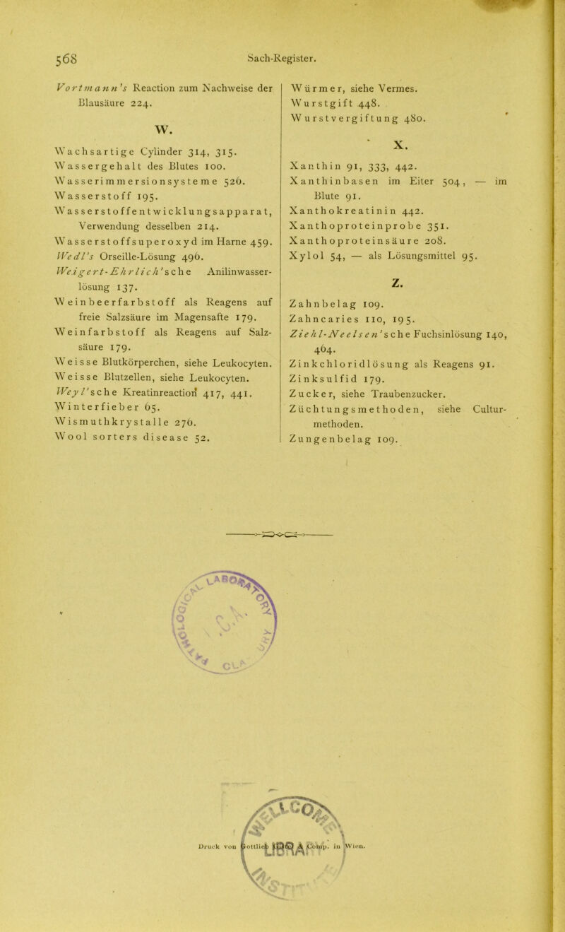 Vortmann's Reaction zum Nachweise der Blausäure 224. w. Wachsartige Cylinder 314, 315. Wassergehalt des Blutes 100. Wasserimmersionsysteme 526. Wasserstoff 195. Wasserstoffentwicklungsapparat, Verwendung desselben 214. Wasserstoffsuperoxyd im Harne 459. IVedl’s Orseille-Lösung 496. IVe.ig e r t - Eh r lic h ’ s c h e Anilinwasser- lüsung 137. Weinbeerfarbstoff als Reagens auf freie Salzsäure im Magensafte 179. Weinfarbstoff als Reagens auf Salz- säure 179. Weisse Blutkörperchen, siehe Leukocyten. Weisse Blutzellen, siehe Leukocyten. IVeyl’sehe Ivreatinreaction 417, 441. Winterfieber 65. Wismuthkrystalle 27b. Wool sorters disease 52. Würmer, siehe Vermes. Wurstgift 448. . Wurstvergiftung 480. X. Xanthin 91, 333, 442. Xanthinbasen im Eiter 504, — im Blute 91. Xanthokreatinin 442. Xanthoproteinprobe 351. X a n t h o p r o t e i n s ä u r e 208. Xylol 54, — als Lösungsmittel 95. Z. Zahnbelag 109. Zahncaries 110, 195. Ziehl-Neelsen’sehe Fuchsinlösung 140, 464. Zinkchloridlösung als Reagens 91. Zinksulfid 179. Zucker, siehe Traubenzucker. Züchtungsmethoden, siehe Cultur- methoden. Zungenbelag 109. v