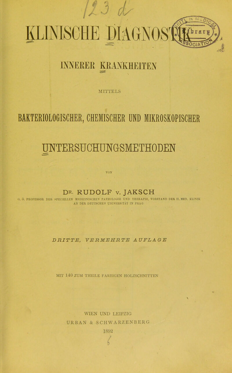 MITTELS BAKTERIOLOGISCHER, CHEMISCHER UND MIKROSKOPISCHER UNTERSUCHUNCtSMETHODEN DR. RUDOLF V. JAKSCH U. Ö. PROFESSOR DER SPEC1ELLEN MKDICINISCHEN PATHOLOJIE UND THERAPIE, VORSTAND DER II. MED. KLINIK AN DER DEUTSCHEN UNIVERSITÄT IN PRÄS DRITTE, VERMEHRTE AUFLAGE MIT 140 ZUM THEILE FARBIGEN HOLZSCHNITTEN WIEN UND LEIPZIG URBAN & SCHWARZENBERG 1892 (