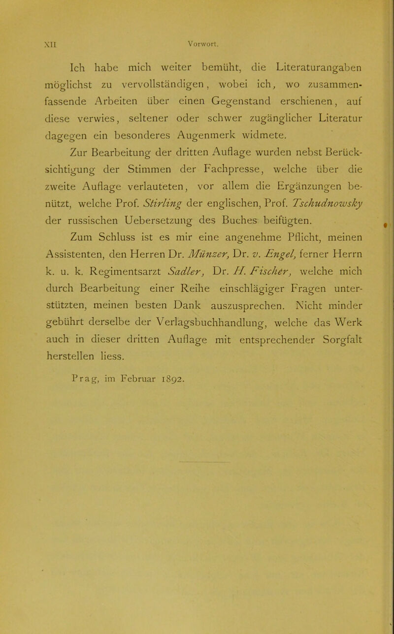 Ich habe mich weiter bemüht, die Literaturangaben möglichst zu vervollständigen, wobei ich, wo zusammen- fassende Arbeiten über einen Gegenstand erschienen, auf diese verwies, seltener oder schwer zugänglicher Literatur dagegen ein besonderes Augenmerk widmete. Zur Bearbeitung der dritten Auflage wurden nebst Berück- sichtigung der Stimmen der Fachpresse, welche über die zweite Auflage verlauteten, vor allem die Ergänzungen be- nützt, welche Prof. Stirling der englischen, Prof. Tschudnowsky der russischen Uebersetzung des Buches beifügten. Zum Schluss ist es mir eine angenehme Pflicht, meinen Assistenten, den Herren Dr. Münzer, Dr. v. Engel, ferner Herrn k. u. k. Regimentsarzt Sadler, Dr. H. Fischer, welche mich durch Bearbeitung einer Reihe einschlägiger Fragen unter- stützten, meinen besten Dank auszusprechen. Nicht minder gebührt derselbe der Verlagsbuchhandlung, welche das Werk auch in dieser dritten Auflage mit entsprechender Sorgfalt herstellen Hess. Prag, im Februar 1892.